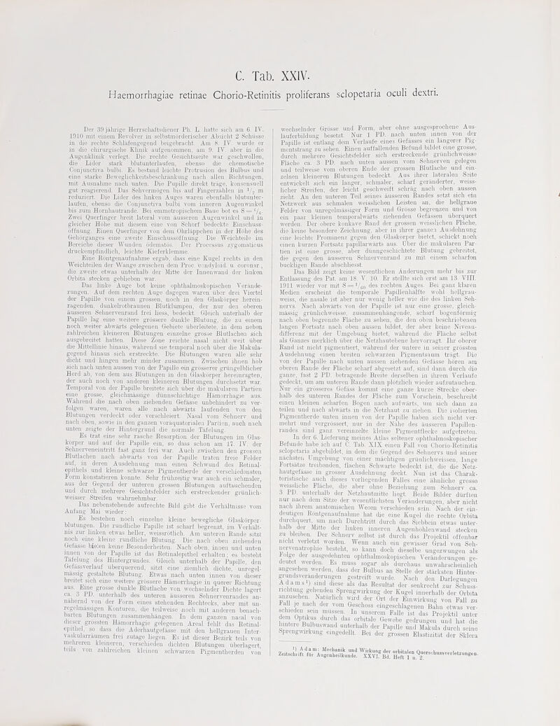 C. Tab. XXIV. Haemorrhagiae retinae Chorio-Retinitis proliferans sclopetaria oculi dextri, Dei' 30 jiiluiice Hensciiaftsclioiier Ph. L. liatte sicli am 6. IV. 1910 iiiit, ciiioin Kevnlvei- in st-'lbstinorclc-nscher Absiclit 2 Sehiisse iu die rechte Scliliifentjogeiid ljeii,'ebraclit. Am 8. IV. wurde er iu die cliinu'gische Klinik aufgeiionimeu, am 9. lY. aber in die Augenkliilik verlegt. Die rechte Gesiclitsseite war gescliwolleu, die Lider stark blutunterlaufen, ebenso die cliemotische Conjuuctiva bulbi. Es bestand leichfce Protrusion des Biilbus und eine starke Beweglicldveitsljesclirankung nacli alien Riclituugen, mit Ausualmie nacb uuten. Die Pupille direkt trage, konsensuell gut reagierend. Das Sehvermogeu bis auf Fingerzilhlen in V2 ^ reduziert. Die Lider des liuken Auges wai'eu ebenfalls blutunter- laufen, eljenso die Conjunctiva bulbi vom inneren Augenmnkel bis zum Horuhautrande. Bei emmetropiscliem Baue bot es S = ''/g. Zwei Querfiuger breit lateral vom ausseren Augeumukel und in gleicher Hohe mit diesem eine von Schorf bedeckte Einschuss- offnmig. Einen Querfiuger von dem Oludappcheii in der Hohe des Gehorgauges eine zweite Einschussoffnung. Die Weichteile im Bereiche diesei AVunden iidematos. Der Processus zjgomaticus druckempfiudlich, leiehte Kieferklemme. Eine Rdntgeuaufnahme ergab, dass eine Kugel rechts in den Weichteileu der Wange zuischen dem Proe. 'coudj'loid. u. coronar., die zweite etwas uuterhalb der Mitte der Inneuwaud der linken Orbita steeken geblieben war. Das linke Auge bot keiue oplithalmoskopischen Verande- rungen. Auf dem rechten Auge dagegen waren fiber drei Viertel der PapiUe von einem grossen, oioch in deu Glaskorper herein- rageuden, dunkeh-otbraunen Blutklumpen, der nur den oberen ausseren Selmervenrand frei liess, bedeckt. Gleich unterhalb der PapiUe lag eine weitere grossere dunkle Blutuug, die zu einem noch weiter abwai-ts geiegenen Gebiete tiberleitete, in dem ueben zahh'eicheu kleineren Blutungen einzelne grosse Blutlachen sich ausgebreitet hatten. Diese Zone reichte nasal nieht well; iiber die Mittellinie liinaus, wiilu'end sie temporal noch iiber die Matula- gegend hinaus sich erstreckte. Die Blutungen waren alle selu- dieht und hingen melix mindei- zusammen. Zwischeu ihnen hob sich naoh miben aussen tou der PapiUe ein grosserer grtingelblicher Herd ab, von dem aus Blutungen in den Glaskorper hereini-agten, der auch noch von anderen kleineren Blutungen durclisetzt war. Temporal von der PapiUe breitete sich iiber die matularen Parlien eine grosse, gleichmiissige diinnschiehtige Hamorrhagie aus. Wiihrend die naoh oben ziehenden Gefiisse unbeliindert zu ver- folgen waren, wai'en alle nach abwai-ts laufenden von den Blutungen verdeckt oder verschleiert. Nasal vom Sehnerv und nach oben, sowie in den gauzen voriiquatorialen Parlien, auch nach unteu zeigtc der Hintergrund cUe uormale Tafelimg. Es trat eine selu- rasche Resorption der Blutungen im Glas- koi-per und auf der Papille ein, so dass sehon am 17. IV. der Sehnervcneintritt faist ganz frei war. Auch zirisehen den grossen Blutlachen nach abwiii-ts von der Papille ti-aten freie Felder auf, iu deren Ausdehnung man einen Schwuud des Retiual- epithels und kleiue schwarze Pigmentherde der verscliiedensten Poi-m konstatieren koiuite. Selu- fi-iihzeitig war auch ein schmaler, aus der Gegend der unteren grossen Blutungen auftaucheuden und durch mehrere Gesiclitsfelder sich erstreekender giiinlich- weisser Sh-eifen walu-nehmbar. Das nebenstehende aufrechte Bild gibt die Veihiilfenisse vom Aufang Mai wieder: Es bestehen noch einzelne kleine bewegliche Glaskorper- blutungen. Die rundliche Papille ist scharf begrenzt, im Verhalt- nis zur linken etwas heller, weissrotlich. Am unteren Rande sitzt noch eine kleine rundliche Blutung. Die nach oben ziehenden Gefiisse bieSen keine Besonderlieiten. Nach oben, innen und unten jnnen von der Papille ist das Hetinalepithel erhalteu; es bssteht Tafelung des Hintergiundes. Gleich miterhalb der Papille, den Gefiissverlauf iiberquerend, sitzt eine ziemlich diehte, unregel- miissig gestaltete Blutung. Etwas nach unten innea von dieser breitet sich eine weitere grossere Hiimorrhagie in querer Richtung aus. Eine grosse dunkle Blutlaclie von wechselnder Diehte lagert ca. 3 PD. uuterhalb des unteren ausseren Sehnervenrandes an- niihernd von der Form cines stehenden Reclitecks, aber mit uu- regelm,teigen Kontui-en, die teihveise noch mit anderen benach- barten Blutungen zusammenliiingen. In dem ganzen na=al von dieser grossten Hiimorrhagie geiegenen Areal felilt das Eetinal- epjthel, so dass die Aderliautgefiisse mit den hellgrauen Inter- vaskulanauinen frei zutage liegen. Es ist dieser Bezirk teils von melu-eren kleineren, rerschieden cUchten Blutungen iiberlagert teils von zahlreichen kleinen schwai-zeu Pigmentherden von' wechselnder Griisse und Perm, aber ohne ausgesproohene Aus- liiuferbildung besetzt. Nui- 1 PD. nach unten innen von der Papille ist entlang dem Verlaufe eiues Getiisses ein langerer Pig- mentstraiig zu seheu. Einen auffalleuden Befund bildet eine grosse, durch melu-ere Gesichtsfelder sich erstreckende grimhchweisse Fliichc ca. 3 PD. nach unten aussen vom Sehnerven gelegen und teihveise vom oberen Ende der grossen Blutlaclie und ein- zelnen kleineren Blutungen bedeckt. Aus itoer lateralen Seite entwickelt sich ein langer, schmaler, scharf geranderter, weiss- liclier Streifen, der leicht geschweift scluilg nach oben aussen zieht. An den unteren Teil seines ausseren Randes setzt sich ein Netzwerk aus sclunalen weisslichen Leisten an, die lioUgraue Felder von umegelmiissiger Form und Grosse begrenzeu und von ein paar kleinen temporalwsirts ziehenden Getiissen iiberquert werden. Der obere konkave Rand der grossen weisslichen Fliiche, die keine besondere Zeichnung, aber in iluer ganzen Ausdelinung eine leiehte Prominenz gegeu den Glaskorper bietet, schickt nooh einen kurzen Fortsatz papiUai-wiirts aus. Uber die makulareu Par- tien ist eine grosse, aber diinngeschichtete Blutung gebreitet, die gegeu den ausseren Selmervenrand zu init einem scharfon buckligen Rande abschliesst. Das Bild zeigt keine wesentUchen Anderungen melir bis zur Entlassung des Pat. am IS. V. 10. Er stellte sich erst am 13. VIII. 1911 wieder vor mit S = Vco rechten Auges. Bei ganz klaren Medien erscheint die temporale Papillenhiilfte wohl hellgrau- weiss, die nasale ist aber uur wenig heller me die des linken Seh- nervs. Nach abwiirts von der Papille ist nui eine grosse, gleich- massig griinHchweisse, zusannnenhiingende, scharf bogenforinig nach oben begrenzte Fliiche zu sehen, die den oben beschriebenen langeii Fortsatz nach ebeu aussen bildet, der aber keine Niveau- differenz mit der Umgebuug bietet, wiiJirend die Fliiche selbst als Gauzes merklich iiber die Netzhautebene hervorragt. Ilii' oberer Rand ist nicht pigmentiert, witlirend der untere in seiner grossten Ausdehnung einen breiten schwarzen Pigmentsaum triigt. Die von der Papille nach unten aussen ziehenden Gefiisse horen am oberen Rande der Fliiche schaif abgesetzt auf, sind dann durch die gauze, fast 2 PD. betragende Breite derselben in ilu-em Verlaufe gedeckt, run am unteren Rande dann plotzUch wieder aufzutauchen. Nur ein gi'osseres GefEl.ss kommt eine ganze kurze Strecke ober- halb des unteren Randes der Flsiehe zum Torschein, besolireibt einen kleinen scharfen Bogen nach aufwiirts, um sich dann zu teilen und naoh abwiirts in die Netzhaut zu Ziehen. Die isolierten Pigmentherde unten innen von der Papille haben sich nicht ver- mehrt und vergrossert, nur in der Niihe des iiusseren Papillen- randes sind ganz vereinzelte kleine Pigmentflecke aufgetreten. In der 6. Liefermig ineines Atlas seltener ophthalmoskopischer Befundo habe ich auf C. Tab. XIX einen Fall von Chorio-Retinitis sclopetaria abgebildet, iu dem die Gegend des Sehnervs und seiner uiichsten Umgebuug von einer miichtigen griiulichweisseii, lange Fortsiitze treibenden, flachen Scliwarte bedeckt ist, die die Netz- hautgefiisso in grosser Ausdelmung deckt. Nun ist das Charat. teristische auch dieses vorliegenden Falles eine iihnUche grosse weissliche Fliiche, die aber ohne Beziehung zum Sehnerv ca. 3 PD. unterhalb der Nefzliautmitte liegt. Beide Bilder diirften nur jiach dem Sitze der wesentliclisteu Veriinderungen, aber nicht nach ihrem anatomischen Weseu verschieden sein.''Nach der ein- deutigen Rontgenaufnahme hat die eine Kugel die rechte Orbita dm-chquert, um nach Durchtritt durch das Siebbein etwas unter- halb der Mitte der linken inneren AugenhblUenwand steeken zu bleiben. Der Sehnerv selbst ist durch das Projektil offenbar mcht verletzt wordeu. Wenn auch ein gewisser Grad von Seli- nervenati-ophie besteht, so kann doeh dieselbe ungezwungeu als iolge der ausgedelinteu ophthalmoskopischeii Veriinderungen ge- deutet werden Es muss sugar als durchaus unwahrseheinlich angeseheu werden, dass der Bulbus an Stelle der starksteu Hinter- grundsverandorungen gestreift wurde. Nach den Darlegmigen A dam si) sind diese als das Resultat der senkrecht zur Schuss- richtung gehenden Sprengwkung der Kugel innerhalb der Orbita anzusehen. Naturhch wild der Ort der Ein«i,kung von Fall zu Jl!,, ' '■™' ^^'^'^^ eiageschlagenen Bahn etwas ver- de nlf ^ ^•■'^ das Projektil unter Wn e,^'^R,dh,/''! r'','^ ' ^'''^'^ gedrungen mid hat die hmteie .Bulbuswaud unterhalb der Papille und Macula durch seine Sprengwu-kung eingedeUt. Bei der ^ossen Elastizitut der Sklea