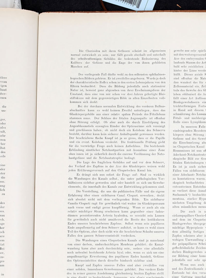 Die Chorioidea mit ihien Gefiissen seheint im allgenieinen nonnal entwiekelt zu sein; nur fiillt gerade oberlialb und unteihalb des scheibenfarmigen Gebildes die bedeiitende Keduzieiung des Kaiibers der Gefasse iind die Enge der von ihnen geblldeten Masclien auf. Der vorliegende Fall diirfte wohl zu den seltensten ophtlialmos- kopischen Bilderngehiiren. Er ist zweifellos angeboren. Wurdeja doch der uharakteristisclie Reflex schon in den ersten Lebensjahren von den Eltern beobaehtet. Dass die Bildung jodenfalls auch stationarer Natur ist, bewoisfc ganz abgesehen von ibrer Ersclieinungsform der Umstand, dass eine von mir schon vor drei Jahren gefertigte Blei- stiftskizzG mit dom gegenwiirtigen Bilde in alien Einzellieiten voll- kommen sicli deckt. Bei der durcliaus norinalen Entwiekhing des vorderen Bulbus- abschnifctes kann es wobl keinem Zweifel unterliegen, dass das Glasktirpergeljildo aus einor relativ spaten Periode des Fotallebens stammen muss. Der Scliluss der fotalen Augenspalte ist offenbar ohne Storung erfolgt. Ob aber auch die durch Einstiilpung des Augenblasenstiels erzeugten Rander der Opticusrinne sich vereinigt und geschlossen haben, ob nicht doch ein Kolobom des Sehnervs besteht, dariiber kann kein sicherer Anhaltspunkt gewonnen werden. Der beschriebeno flache Knopf ist ja so gross, dass er die Papille und ein event. Kolobom verdeckt. Die fiinktionelle Priifung giebt fiir die vorwilrfigo Frage auch keinen Aufschluss. Die besteliende JSrblinduug samtHcher Netzhautpartien mit Ausnahme einer Zone oben innen ist ja sicherlich durch die enorme Verdiinnung der Netz- hautgefiisse und die Netzhautatrophie bedingt. Die Lage des fraglichen Gebildes auf und vor dem Sehnerv, der Verlauf des Zapfens in der Axe des Glaskorpers weisen wohl jeden Erkliirungsversucli auf den Cloquetschen Kanal hin. Es driingt sich nun sofort die Frage auf: Siud es wirklich die Wandungen dos Kanals selbst, die unter pathologischen Ver- haltnisseu sichtbar geworden sind oder liandelt es sich um Gewebs- elemente, die innerlialb des Kanals zur Entwicklung gekommen sind. Die Vorstellung, die uns die publizierten Falle und die eigene Erfahrung iiber einen sichtbaren Canal. Cloquet. erwecken, deckt sich absolut nicht mit dem vorliegenden Bilde. Ein sichtbarer Ganalis Cloqueti ragt fiir gewohnlicli viel weiter im Glaskiirperraum nach voine und ondigt gerne knopfformig. Wenn er auch als ein relativ machtiger Strang erscheiuen kann gegeniiber einer faden- dUnnen persistierenden Arteria byaloidea, so erreicht sein Lumen I'iir gewohnlich auch niclit anniihernd die Breite des lentikularen Endes unseres beschriebenen Zapfens. Selbst wenn sein papillares Ende ampullenartig auf dem Sehnerv aufsitzt, so kann es wobl einen Teil des Opticus, aber doch nicht wie die beschriebeno Scheibe unseres Falles den ganzen Sehnerveneintritt verdecken. Die Wandungen eines Gloquetsclien Kanals sind ja manchmal von einer derben, undurchsichtigen Membran gebildet; die Kanal- waudimg kann aber auch durclisiclitig sein, sodass eine allenfalls noch nebenbei besteliende Arteria hyal. oder, wenn es sich um eine ampullenartige Erweiterung des papillaren Endes handelt, Gefasse des Opticuseintrittes durch dieselbo hindurcli sichtbar sind. Knopf und Zapfen unseres Falles sind aber zweifellos von einer solidcn, lumenlosen Gewebsmasse gebiklet. Das vordere Ende des in seiner ganzen Ausdehnung gleichmiissig breiten Zapfens stellt gewebe nur sehr sparlii mit den weitersprossend Axe des embryonalen C laufende Stamm der Art bald selir reichlichen i hinter der Linse werde hunt. Dieser axiale S sind offenbar die Mati ihm wandert das fiir ( Zellenmaterial ein, Zell teils das Gewebe des Gl leben obliteriert die Ar fallt einer Art AufliJsui Bindegewebsfasern ein trichterformigen Fortsi in Hand mit diesem I schmiilerung des Lumen Fotal- und nachherige RoUe eines Lyniplikanf In unserem Falle eindringenden Mesodem kiirpers ohne Storung i Gefasse und des Gewel die Einschmelzung ab€ im Cloquetschen Kanal Hemmnisses ist nun ofl Aderhaut-Netzhautentz skopische Bild zur Gen fotalen Entziindungen i Es ist ja auch sicher Fallen von sichtbarem einer Aderhaut- Netzhai zu konstatieren waren. skopisch beobachteten '. extrauterinen Entstehui so verliert diese Annal Suchannek*) beobachte mentosa, starker Hype nachsten Umgebung d( alten mannlichen menst Die auch in u cirkumpapillare Chorio-1 und dem im Cloquetsc Bindegewebes iibergegr; machtige Hyperplasie i dem allmiilig fertiges '. Zapfen scheinen aber ii webigen Umwandlung 2 der priipapillaren Schei geflechtiihnliche Zeichni derben Bindegewebes s zur Bildung einer home jedenfalls nur sehr spi Wenn nun auch und des Zentralkanals i Zustande bei den verse einer Gattuns innerh;il