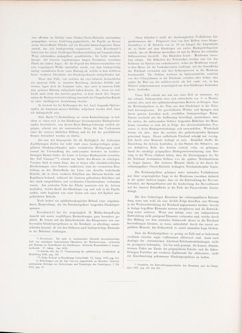 priipapillare weisse, feinkbrnig pigmeiitierte, die Papille an Griisse etwas ubertreifende Sclieibe auf ein Exsudat bamorrhagiscber Natur zuriick, das sicli bindegewebig organisierte. Aucli Eversbuscb *) leitot eine bei eineni 16jiihrigenSteinhauerlebrlingauf traumatischem Wege entstandene priipapillare graublaulicho, fur Licbt undurch- liLssige, mit iiusserst regelmassigen langen Fortsiitzen vei'sebene Platte des linken Auges, die die Gegend des Sehnerveneintrittes wie eine vorgelagerte Wolke unsicbtbar niacbt, von dem bindegewebig narbig verilnderten Reste einer Blutung ab, welcbe in dem mittleren bezw. vorderen Abschnitte des Glaskorperkanals stattgefunden liat. Diese drei Fiille, von welchen die zwei kliniscb bcobacbteten ein unsorem Falle in mancber Beziebung ahnlicbes Gebilde auf- weisen, legen doch die Annabnie nalie, dass aucli in nnserem Falle eino grbssere Blutung stattgebabt baben kcinnte, die, wenn sie viel- leicht aucb nicbt den Anstoss gegeben, so doch durch ibro Organi- sation die Bindegewobsentwicklung innerbalb des Cloquetschen Kanals zu einer machtigeren Ausdclinung braehte. In wieweit der bei Kalbsaugen die Art. liyal. tragende Opticus- zapfen als Analagon unseres Gebildes aufgefasst werden darf, lasse icli dabingestellt sein. Abor Baclis**) Beobacbtung an einem Kaninchenauge, in wel- cbem er einen weit in den Glaskijrper bereinragenden Bindegewebs- zapfen konstatierte, von dessen Basis Bindegewebsziige seitlicb ab- gingen, scbeint niir als anatoniiscber Beleg fiir das Vorkomnien einer der nnseren abnlicben Bildung und die Art der gescbilderten Genese betracbtet werden zu diirfen. Als eine Art Gegenprobe fiir die Riciitigkeit der bisberigen Ausfiihrungen diirfen wir wolil statt eines bindegewebigen priipa- pillaren Glaskiirp erknopfes unter veranderten Bedingungen auch cinnial die Umwandlung des embryonalen Gewebes im trichter- forniigen Raume hinter der Linse in fertiges Bindegewebe erwarten. Der Fall Vassaux***) scbeint mir biefiir den Beweis zu erbringen. Vassaux fand in cinem Auge, das er wegen aller cbarakteristischen Erscbeinungen eines Tumors enukleierte, statt der vermuteten Neu- bildung an der Hinterfliiclie der Linse eine dieselbe bedeckende Scheibe, die in ihren vorderen Sclncbten aus fibrosem Gewebe und Kapillaren bestand, wiibrend die binteren gefiisslosen Schichten mit den stark ausgedehnten und verdiinnten Ciliarfortsiltzen verbunden waren. Am zentralen Telle der Flacbe inserierte sicli die Arteria hyaloidea, welcbe durch den Glaskorper zog und sich in die Papille senkto, stets begloitet von einer feinen mit einer Art Epithel aus- gekleideten Scheide. Noch bedarf ein ophthalmoskopischer Befund einer eingehen- deren Besprechung: die die Netzhautgefiisse tragenden Glaskorper- spangen. Eversbuscb t) hat die ursprilnglich H. Milller-Iwanofl'sche Ansicht mit neuen sorgfiiltigen Beobachtungen ganz besonders ge- stiitzt. Er botont auf das Entschiedenste das Einsprossen von em- bryonalen Glaskorpergefiissen in die Netzhaut, es allerdings unent- schieden lassend, ob mit den Gefiissen auch bindegewebige Elemente in die Netzhaut eindringen. *) Eversbiiscli; Ein auch in anatomisober Hinsicht bemeikenswerter Fall von oinseitiger trauniatisolier Thrombose der Netzliautvenen, verbunden mit Blutung ini Zontralkanal des GlaskSrpers. Kliniscbe Monatsblatter f. Augen- heilknnde. 37. Jalirg. Jan. 1899. ) Bericlit ilber die 27. Versnmmlnng der opUtbalmolog. Gesellscbaft in Heidelberg 1898, pag. 302. •••) Siehs Kefeiat in Hitscbbergs Oontralblatt. VII. Jabrg. 1883, pag. 553. t) Mittoihmgcn aus der kgl. Uuivers.-Angeuklinik zu Miincben: kliniscb- onatomische Beitriige zur Embryologie und Teratologie des Glaskorpers. I. Bd. 1882, pag. 37. genderraassen dar: Priipariert man von dem Bidbus eines Siiuge- tierembryo (z. B. Schwein von ca. 10 cm Liinge) die Augenhiiute ab, so bleibt auf dem Glaskorper ein zartes Bindegewebsgeriist zuruck, das als Membran darstellbar ist und die Matrix des retinalen Gefasssystems darstellt. Das jmutcben helsst: Membrana vaseu- losa retinae. Die Biilkcben des Netzwerkes werden nun von den Gefassen im Opticus aus vaskularisiert, wobei die Membrana vnscul. in dem Masse als die Vaskularisation vordringt, mit der Innenfliiche der Netzhaut verwiiclist und ihre Gefasssprossen in die Membran hineinsendet. Die Gefasse wachsen im Opticuseintritte zunacbst von den Ciliargefiissen in die Netzhaut, erhalten aber frUher oder spilter ihr Blut aus der mittlererweile als Art. centr. ret., in den Sehnerv aufgenonimenen. ursprilnglich nur dem Glaskijrper dienenden Arter. hyaloidea. Unser Fall scbeint mir nun aus einer Zeit zu stammen, wo das retinale Gefiisssystem eben sich entwickelte (ca. 3—4 Mount), scheint aber auch den ophthalmoskopischen Beweis zu bringen. dass die Netzhautgefiisse in der That aus dem Glaskiirper in die Netz- haut hereinsprossen. Die gescbilderten Wiilste und Spangen sind ibrem ganzen Aussehen nach, zweifellos bindegewebiger Natur. Darum erscheint mir die Auffassung berechtigt, anzunehmen, dass die zarten, die embryonalen Gefiisse tragenden Biilkcben der Mem- brana vasculosa es sind, die in Folge des cborioretinitisclien Pro- zesses in derbe Bindegewebsstrange sich unnvandelten. Wiederholt betone ich aber, dass die meisten der gefiisstragenden Spangen priiretinal liegen. Dieser auffallende Umstand scheint mir vorziig- lich durch zwei Momente bedingt zu sein, Zunacbst dtirfte die Einziehung der Arteria hyaloidea, in den Stamm des Sehnervs, um zur definitiven Rolle der Arteria central. I'etin. zu gelangen, durch die machtige pi'iipapillare Bindegewebswucherung eine Sto- rung in der Weise erfabren haben, dass die Abzweigungen der fiir die Netzhaut bestimmten Gefiisse vor die spatere Netzhautebene zu liegen kamen. Ein weiteres Moment diirfte in der durch die cirkumpapillare Chorio-Retinitis bedingten Netzhautatrophie liegen. Die Netzhautgefiisse gelangen unter normalen Verhaltnissen aus ihrer urspriinglichen Lage in der Membrana vasculosa dadurch in die spiiter tieferen Lagen, dass sie die Entwicklung der Nerven- fortsiitze, der Spongioblasten und die Ausbreitung der Nervenfasern auf der inneren Retinaflilche in die Tiefe der Faserscbichte hincin- driingt. Bei dem friihzeitigen Einsetzen der cirkumpapillaren Entzun- dung muss nun wohl als eine direkte Folge derselben eine Storung in der Weiterentwicklung der Netzhaut angenommen werden: bereits in Anlage begriffene Elemente miissen atrophieren und die Entwick- lung neuer sistieren. Wenn nun infolge einer nur rudimentilren Entwicklung nicht geniigend Elemente vorhanden sind, welcbe durch ihre Bildung vor dem zentralen Gefiissende dieses in die Netzhaut hereindrangen konnten, so muss, unterstUtzt durch das zuerst an- gefuhrte Moment, das Gefiissstiick in seiner anomalen Lage bleiben. Dass die Netzhautgefiisse so gering an Zahl und so bedeutend verdunnt, einzelne sogar vollkommen obliteriert sind, kann nach Analogic der extrauterinen Aderhaut-Netzhautentzundungen nicht im geringsten befremden. Ich bin auch geneigt, die kurzen. diinnen, weissen Fiiden am Rande der priipapillaren Scheibe und die faden- fiirmigen Fortsiitze am vorderen Zapfenende fur obliterierie, nicht zur Einschmelzung gekommene Glaskorpergefasse zu lialten. •) Grundriss der Entwicklungsgescbichte des Menscben und der Sauee- tiere 1397, pag. 295 und 296.