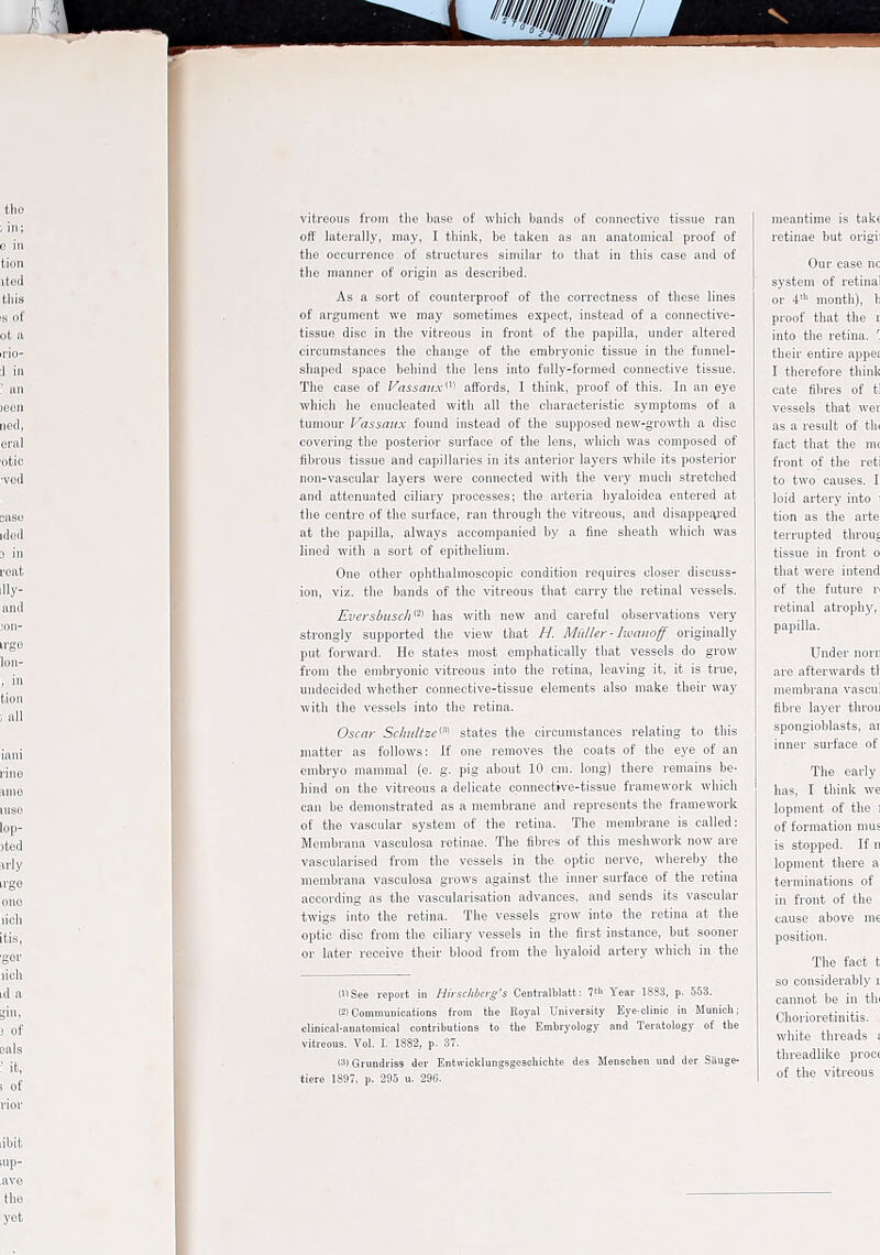 vitreous from the base of which bands of connective tissue ran off laterally, may, I thinli, be taken as an anatomical proof of the occurrence of structures similar to that in this case and of the manner of origin as described. As a sort of counterproof of the correctness of these lines of argument we may sometimes expect, instead of a connective- tissue disc in the vitreous in front of the papilla, under altered circumstances the change of the embryonic tissue in the funnel- shaped space behind the lens into fully-formed connective tissue. The case of Vassaux'^^ affords, I think, proof of this. In an eye which he enucleated with all the characteristic symptoms of a tumour Vassaux found instead of the supposed new-growth a disc covering the posterior surface of the lens, which was composed of fibrous tissue and capillaries in its anterior layers while its posterior non-vascular layers were connected with the very much stretched and attenuated ciliary processes; the arteria hyaloidea entered at the centre of the surface, ran through the vitreous, and disappefu'ed at the papilla, always accompanied by a fine sheath which was lined with a sort of epithelium. One other ophthalmoscopic condition requires closer discuss- ion, viz. the bands of the vitreous that carry the retinal vessels. Ei'ers!iiisch'^> has with new and careful observations very strongly supported the view that H. Midler - Iwanoff originally put forward. He states most emphatically that vessels do grow from the embryonic vitreous into the retina, leaving it. it is true, undecided whether connective-tissue elements also make their way with the vessels into the retina. Oscni- Schultze'-^'' states the circumstances relating to this matter as follows: If one removes the coats of the eye of an embryo mammal (e. g. pig about 10 cm. long) there remains be- hind on the vitreous a delicate connective-tissue framework which can be demonstrated as a membrane and represents the framework of the vascular system of the retina. The membrane is called: Membrana vascnlosa retinae. The fibres of this mesliwork now are vascularised from the vessels in the optic nerve, whereby the membrana vascnlosa grows against the inner surface of the retina according as the vascularisation advances, and sends its vascular twigs into the retina. The vessels grow into the retina at the optic disc from the ciliary vessels in the first instance, but sooner or later receive their blood from the hyaloid artery which in the (See report in HirsclibcrgS Ccntralblatt: Year 18S8, p. 563. eiCommunioations from the Royal University Eye.clinio in Munich; clinicnl-anntoniical contributions to the Embryology and Teratology of the vitreous. Vol. I. 1882, p. 37. (3) Grundriss der Enfcwiclvlungsgeschichte des Menschen und der Sauge- tiere 1887, p. 295 u. 296.