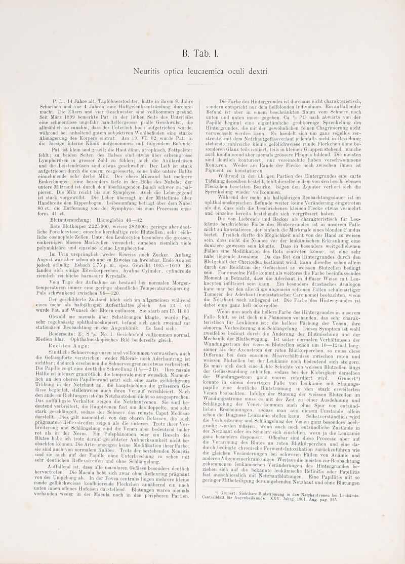 Neuritis optica leucaemica oculi dextri. p. L., 14 Jahre alt, Taglolinerstochter, Iiatte in ihrem 8. Jahre Scharlach und vor 4 Jahren eine Huftgelenksentziindung durclige- niacht. Die Eltern und vier Geschwister sind vollkommen gesund. Seit Marz 1899 bemerkte Pat. in der linken Seite dcs Unterleibs eine sciiinerzlose ungafiihr handteliergrosse pralle Geschwulst, die allmahlich so zunahm, dass der Unterleib hoch aufgetrieben wurde, wilhrend bei anhaltend gutem subjektiven Wohlbetinden eine starke Abmagerung des Korpers eintrat. Am 19. VI. 02 wurde Pat. in die hiesige interne Klinik aufgenommen mit folgendem Befunde: Pat. ist kiein undgracil; die Hautdihin, atrophisch, Fettpolster fehlt; zu beiden Seiten des Halses sind otwas iiber erbsengrosse Lyinphdriisen in grosser Zahl zu fiihlen; aiich die Axillardriisen und die Leistendrusen sind etwas gesclnvollen. Der Leib ist stark aufgetrieben durcli die enorm vergriisserte, seine linke untere Halfte einnehmende sehr derbe Milz. Der obere Milzrand hat niehrere Einkerbnngen, eine besonders tiefe in der Hohe des Nabeis; der untere Milzrand ist durch den iiberhangenden Bauuh schwer zu pal- pieren. Die Milz reicht bis zur Sympliyse. Auch die Lebergegend ist stark vorgewolbt. Die Leber iiberragt in der Mitteilinie iiber Handbreite den Rippenbogen. Leibesumfang betragt iiber deni Nabel 80 ct., die Entfernung von der Sympliyse bis zum Processus ensi- form. 41 ct. Blutuntersuchung: Ilamoglobin 40—42. Rote Blutkbrper 2 225 000, weisse 282 000; geringe aber dcut- liche Poikilocytose; einzelne kernhaltige rote Blutzellen; sehr reich- liche eosinophile Zellen. Unter den Leukocyten besonders die grossen, einkernigen blassen Markzellen vermehrt; daneben ziemHch viele polynukleare und einzelne kleine Lymphocyten. Im Urin ursprunglieh weder Eiweiss noch Zucker. Anfang August war aber schon ab und zu Eiweiss nachweisbar, Ende August jedoch standig. Esbach 1,75 p. ni., spez. Gewicht 1005—1010. Es fanden sich einige Eiterkorperchen, hyaline Cylinder, cylindroide ziemlich reichliche harnsaure Krystalle. Voui Tage der Aufnahme an bestand bei normalen Morgen- temperaturen immer eine geringe abendliche Temperatursteigerung. Puis schwankend zwischen 96—120, Der geschilderte Zustand blieb sicli im allgemeinen wahrend eines mehr als halbjahrigen Aufenthaltes gleich. Am 13. 1. 03 wurde Pat. auf Wunsch der Eltern entlassen. Sie starb am 15. 11. 03. Obwohl sie nieiiials uber Selistbrungen klagte, wurde Pat. sehr regelniassig ophthalmoskopiert, befand sicli auch zweimal zur stationttren Beobachtuiig in der Augenldiiiik. Es fand sich: Beiderseits: E; S /c. No. 1, Gesichtsfeld vollkommen normal. Medien klar. Ophthalmoskopisches Bild beiderseits gleich. Rechtes Auge; y Siimtliche Sehnervengrenzen sind vollkommen verwasehen, auch die Gefasspfovte verstrichen; weder Skleral- noch Aderhautring ist sichtbar; dadurch erscheinen die Sehnervengrenzen etwas verbreitert. Die Papille zeigt eine deutliche Scliwellung (1 '12—2 D). Ihre nasale Halfte ist intensiv graurotlich, die temporale mehr weisslich. Nament- lich an den oberen Papillenrand setzt sich eine zarte gelblichgraue Trubung in der Netzhaut an, die hauptsiichlich die grosseren Ge- fasse begleitet, stellenweise auch ihren Verlauf verschleiert. Nach den anderen Eichtungen ist das Netzliautodem nicht so ausgesprochen. Das auffiilligste Verhalten zeigen die Netzhautvenen. Sie sind be- deutend verbreitert, die Hauptvenen fast urn das doppelte, und sehr stark gescliliingelt, sodass der Sehnerv das reinste Caput Medusae darstellt. Dies gilt namentlich von den oberen Gefassen, die auch pragnantere fieflexstreifen zeigen als die unteren. Trotz ilirer Ver- breiterung und Schlitngelung sind die Venen aber bedeutend heller rot als in der Norm. Bin Pulsphanomen oder ein Rieseln des Blutes habe ich trotz daranf gerichteter Aufmerksamkeit nicht be- obachten konnen. Die Arterienzeigen keine Modiflkation ihrerParbe- sie sind auch von normalem Kaliber. Trotz der bestehenden Neuritis sind sie auch anf der Papille oline Unterbrechung zu selien mit sehr denthchen Keflexstreifen und ohne Schlangelung. Auffallend ist, dass alle macularen Gefasse besonders deutlich hervortreten. Die Macula hebt sich zwar ohne Eeflexring pragnant von der Umgebung ab. In der Fovea centralis liegen mehrere kleine ninde gelblichweisse konfluiereiide Fleckchen annahernd ein nach unten mnen offenes Hufeisen darstellend. Blutungen waren niemals vorlmnden weder in der Macula noch in den peripheren Partien Die Farbe des Hintergrundes ist durchaus nicht charakteristisch, sondern entspricht nur dem hellblonden Individuuni. Ein auffallender Befund ist aber in einem beschrankten Raum vom Sehnerv nach unten und unten innen gegeben. Ca. PD nach abwarts von der Papille beginnt eine eigenttimliche grobkbrnige Sprenkelung des Hintergrundes, die mit der gewohnlichen feinen Chagrinierung nicht verwechselt werden kann. Es handelt sich um ganz regellos zer- streute, mit dem Netzhautgefassverlauf jedenfalls nicht in Beziehung stehende zahlreiche kleine gelblichweisse runde Fleckchen ohne be- sonderen Glanz teils isoliert, teils in kleinen Gruppen stehend, maiiche audi konfluierend aber niemals grbssere Plaques bildend. Die moisten sind deutlich koaturiert, nur vereinzelnte haben verschwommene Konturen. Weder am Rande der Flecke noch zwischen ihnen ist Pigment zu konstatieren. Wahrend in den iibrigen Partien des Hintergrundes eine zarte Tafelung desselben besteiit, fehlt dieselbe in dem von den beschriebenen Fleckchen besetzten Bezirke. Gegen den Aquator verliert sich die Sprenkelung wieder vollkommen. Wahrend der mehr als halbjahrigen Beobachtungsdauer ist im ophthalmoskopisclien Befunde welter keine Veranderuug eingetreten als die, dass sich die beschriebenen kleinen Flecke etwas vermehrt und einzelne bereits bestehende sich vergrossert haben. Die von Liebreich und Beckei als charakteristisch fiir Leu- kaniie beschriebene Farbe des Hintergrundes ist in unserem Falle nicht zu konstatieren, der einfach die Merkmale eines blonden Fundus bietet. Freilich durfte die Moglichkeit nicht von der Hand zu weisen sein, dass nicht die Nuance vor der leukiimischen Erkrankung eine dunklere gewesen sein kbnnte. Dass in besonders weitgediehenen Fallen eine Modiflkation des Rots eintreten kbnne, ist eine sehr nahe liegende Anuahme. Da das Rot des Hintergrundes durch den Blutgehalt der Chorioidea bestimmt wird, kann dieselbe schon allein durch den Keichtum der Gefasshaut an weissen Blutzellen bedingt sein. Fur einzelne Falle kommt als weiteres die Farbe beeinflussendes Moment in Betracht, dass die Aderhaut in diffuser Weise mit Leu- kocyten inflltriert sein kann. Ein besonders drastisches Analogon kann man bei den allerdings ungoinein seltenen Fiillen schalenartiger Tumoren der Aderhaut (metastatischer Carcinome) beobachten, wenn die Netzhaut noch anliegend ist. Die Farbe des Hintergrundes ist dabei eine ganz hell ockergelbe. Wenn nun auch die liellere Farbe des Hintergrundes in unserem Falle fehlt, so ist doch ein Phanomen vorlianden, das sehr charak- teristisch fiir Leukamie ist: die hellere Farbung der Venen, ihre abnorme Verbreiterung und Schlangelung. Dieses Symptom ist wohl zweifellos bedingt durch die Anderung der Blutmiscliung und der Mechanik der Blutbewegung. Ist unter normalen Verhaltnissen der Wandungsstrom der weissen Blutzellen schon um 10—12mal lang- samer als der Axenstrom der roten Blutkbrperchon, so muss diese Differenz bei dem enormen Missverhaltnisse zwischen roten und weissen Blutzellen bei der Leukamie noch bedeutend sich steii'ern Es muss sich doch eine dichte Schichte von weissen Blutzellen langs der Gefasswandung anhaufen, sodass bei der Klebrigkeit derselben der Wandungsstrom ganz enorm retardiert wird. Grunert*) konnte in einem derartigen Falle von Leukamie mit Stauungs- papille eine deutliche Blutstrbmuiig in den stark erweiterten Venen beobachten. Infolge der Stauung der weissen Blutzellen im Wandungsstrome muss es mit der Zeit zu einer Ausdehnung und Schliiiigolung der Venen kommen auch ohne Spur von entzund- hchen Erscheinungen, sodass man aus diesem Umstande allein schon die Diagnose Leukamie stellen kann. Selbstverstiindlich wird die Verbreiterung und Schlangelung der Venen ganz besonders hoch- gradig werden mussen, wenn auch noch entziindliclie Zustiinde in der Netzhaut oder an Sehnerv sich einstellen, wozu ja die Leukamie ganz besonders disponiert. Offenbar sind diese Prozesse aber auf die Verarmung des Blutes an roten Blutkorperchen und eine da- durch bedmgte chronische Ferment-Intoxikation zuruckzufuhren wie die gleichen Veiiinderungen bei schweren Fiillen von Anamie und anderen Allgemeinerkrankungen. Weitaus die moisten zurBeobachtung gekommenen leukiimischen Veriinderungen des Hintergrundes be- ziehen sich auf die bekannte leukamische Retinitis oder Papillitis fast ausschliesslich mit Netzhautblutungen. Eine Papillitis mit so geringerMitbeteiligung der umgebendten Netzhaut und ohne Blutungen c.^t.JuSrT'^l Sichtbare Blutstromung in den Netehantvenen bei Leuka Cenlialblatt fUr Augenheilkund.. XXV. Jalirg. 1901. Aug. pag. 225.