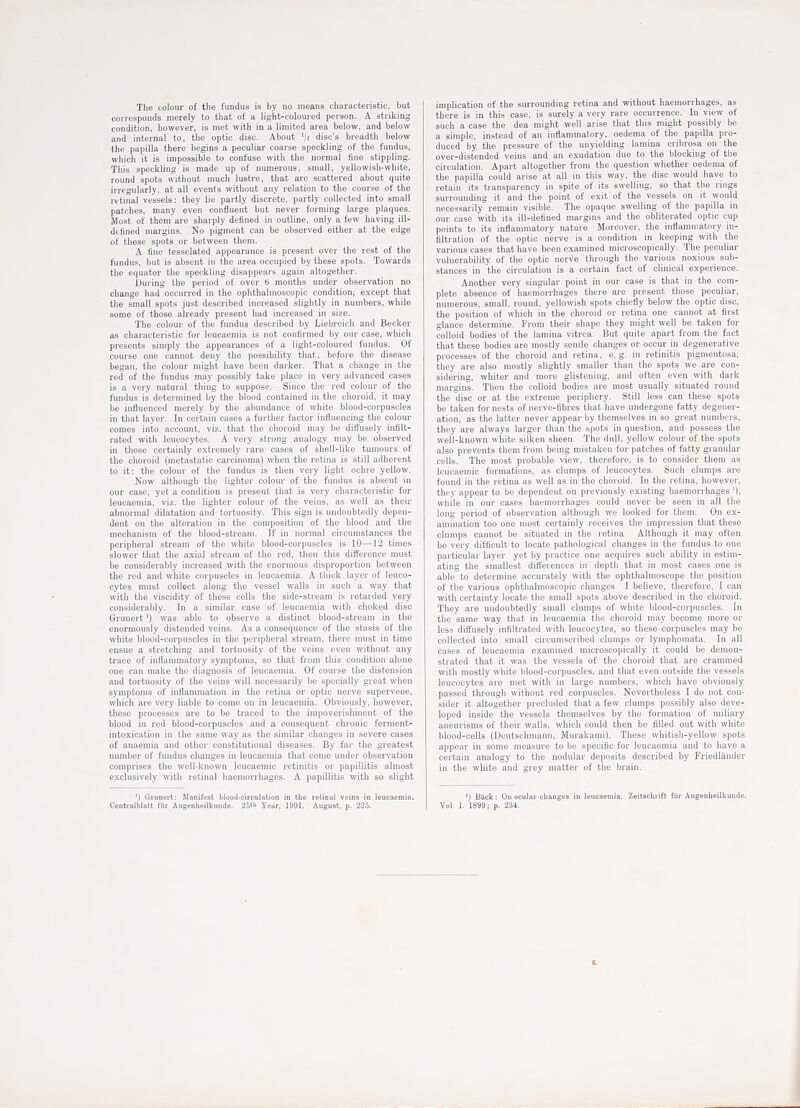 The colour of the fundus is by no means characteristic, but corresponds merely to that of a light-coloured person. A striking condition, however, is met with in a limited area below, and below and internal to, the optic disc. About 'I2 disc's breadth below the papilla there begins a peculiar coarse speckling of the fundus, which it is impossible to confuse with the normal fine stippling. This speckling is made up of numerous, small, yellowish-white, round spots without much lustre, that are scattered about quite irregularly, at all events without any relation to the course of the retinal vessels: they lie partly discrete, partly collected into small patches, many even confluent but never forming large plaques. Most of them are sharply defined iji outline, only a few having ill- defined margins. No pigment can be observed either at the edge of these spots or between them. A fine tesselated appearance is present over the rest of the fundus, but is absent in the area occupied by these spots. Towards the equator the speckling disappears again altogether. During the period of over 6 months under observation no change had occurred in the ophthalmoscopic condition, except that the small spots just described increased slightly in numbers, while some of those already present had increased in size. The colour of the fundus described by Liebreich and Becker as characteristic for leucaemia is not confirmed by our case, which presents simply the appearances of a light-coloured fundus. Of course one cannot deny the possibility that, before the disease began, the colour might have been darker. That a change in tlie red of the fundus may possibly take place in very advanced cases is a very natural thing to suppose. Since the red colour of the fundus is determined by the blood contained in the choroid, it may be influenced merely by the abundance of white blood-corpuscles in that layer. In certain eases a further factor influencing the colour comes into account, viz. that the choroid may be diffusely infilt- rated with leucocytes. A very strong analogy may be observed in those certainly extremely rare cases of shell-like tumours of the choroid (metastatic carcinoma) when the retina is still adherent to it: the colour of the fundus is then very light ochre yellow. Now although the lighter colour of the fundus is absent in our case, yet a condition is present that is very characteristic for leucaemia, viz. the lighter colour of the veins, as well as their abnormal dilatation and tortuosity. This sign is undoubtedly depen- dent on the alteration in the composition of the blood and the mechanism of the blood-stream. If in normal circumstances the peripheral stream of the white blood-corpuscles is 10—12 times slower that the axial stream of the red, then this difference must be considerably increased with the enormous disproportion between the red and white corpuscles in leucaemia. A tliick layer of leuco- cytes must collect along the vessel walls in such a way that with the viscidity of these cells the side-stream is retarded very considerably. In a similar case of leucaemia with choked disc Grunert') was able to observe a distinct blood-stream in the enormously distended veins. As a consequence of the stasis of the white blood-corpuscles in the peripheral stream, there must in time ensue a stretching and tortuosity of the veins even without any trace of inflammatory symptoms, so that from this condition alone one can make the diagnosis of leucaemia. Of course the distension and tortuosity of the veins will necessarily be specially great when symptoms of inflammation in the retina or optic nerve supervene, which are very liable to come on in leucaemia. Obviously, however, these processes are to be traced to the impoverishment of the blood in red blood-corpuscles and a consequent chronic ferment- intoxication in the same way as the similar changes in severe cases of anaemia and other constitutional diseases. By far the greatest number of fundus changes in leucaemia that come under observation comprises the well-known leucaemic retinitis or papillitis almost exclusively with retinal haemorrhages. A papillitis with so slight ') Grunert: Manifest blood-circulation in the retinal veins in leucaemia. Centralblntt for Augenheilkundo. 26«' Year, 1901. August, p. 225. implication of the surrounding retina and without haemorrhages, as there is in this case, is surely a very rare occurrence. In view of such a case the dea might well arise that this might possibly be a simple, instead of an inflammatory, oedema of the papilla pro- duced by the pressure of the unyielding lamina cribrosa on the over-distended veins and an exudation due to the blocking of the circulation. Apart altogether from the question whether oedema of the papilla could arise at all in this way, the disc would have to retain its transparency in spite of its swelling, so that the rings surrounding it and the point of exit of the vessels on it would necessarily remain visible. The opaque swelling of the papilla in our case with its ill-defined margins and the obliterated optic cup points to its inflammatory nature. Moreover, the inflammatory in- filtration of the optic nerve is a condition in keeping with the various cases that have been examined microscopically. The peculiar vulnerability of the optic nerve through the various noxious sub- stances in the circulation is a certain fact of clinical experience. Another very singular point in our case is that in the com- plete absence of haemorrhages there are present those peculiar, numerous, small, round, yellowish spots chiefly below the optic disc, the position of which in the choroid or retina one cannot at first glance determine. From their shape they might well be taken for colloid bodies of the lamina vitrea. But quite apart from the fact that these bodies are mostly senile changes or occur in degenerative processes of the choroid and retina, e.g. in retinitis pigmentosa, they are also mostly slightly smaller than the spots we are con- sidering, whiter and more glistening, and often even with dark margins. Then the colloid bodies are most usually situated round the disc or at the extreme periphery. Still less can these spots be taken for nests of nerve-fibres that have undergone fatty degener- ation, as the latter never appear by themselves in so great numbers, they are always larger than the spots in question, and possess the well-known white silken sheen. The dull, yellow colour of the spots also prevents them from being mistaken for patches of fatty granular cells. The most probable view, therefore, is to consider them as leucaemic formations, as clumps of leucocytes. Such clumps are found in the retina as well as in the choroid. In the retina, however, they appear to be dependent on previously existing haemorrhages '), while in our cases haemorrhages could never be seen in all the long period of observation although we looked for them. On ex- amination too one most certainly receives the impression that these clumps cannot be situated in the retina Although it may often be very difficult to locate pathological changes in the fundus to one particular layer yet by practice one acquires such ability in estim- ating the smallest differences in depth that in most cases one is able to determine accurately with the ophthalmoscope the position of the various ophthalmoscopic changes. I believe, therefore, I can with certainty locate the small spots above described in the choroid. They are undoubtedly small clumps of white blood-corpuscles. In the same way that in leucaemia the choroid may become more or less diffusely infiltrated with leucocytes, so these corpuscles may be collected into small circumscribed clumps or lymphomata. In all cases of leucaemia examined microscopically it could be demon- strated that it was the vessels of the choroid that are crammed with mostly white blood-corpuscles, and that even outside the vessels leucocytes are met with in large numbers, which have obviously passed through without red corpuscles. Nevertheless I do not con- sider it altogether precluded that a few clumps possibly also deve- loped inside the vessels themselves by the formation of miliary aneurisms of their walls, which could then be filled out with white blood-cells (Deutschnmnn, Murakami). These whitish-yellow spots appear in some measure to be specific for leucaemia and to have a certain analogy to the nodular deposits described by Friedliinder in the white and grey matter of the brain. ') Back; On ocular clianges in leucaemia. Zeitschrift fiir Augenheilkunde. Vol. I. 1899; p. 234. *.