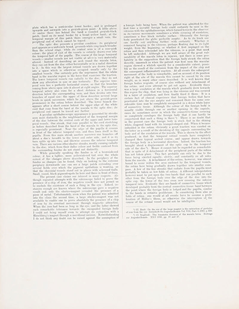 plate which has a senticircular lower horde.-, f<l's prolonged Awards and outwards into a g.eyish-green point. A httle above to rentre there lies behind the band a rounded grey.sh-black patch ned on its nasal border by a broad yellow band; at the temporal margin of this pateh there emerges a small vem, the ne.inheral end of which cannot be traced. . The optic disc presents a peculiar condition: its peripheral part appears as a uniformly broad, greenish-white ring much broader fhan the scleral ring), while its central area is ot a rose-pink obur he piace „f Sit of the vessels is entirely drawn over into ?he temporal half of the papilla. The course of the large temporal vessels-smaller vessels are not visible at all-is very mate-'ally altered. Instead of describing an arch round the macula lutea tliey run out from the disc either horizontally or in a radial direction to it. In this way the largest retinal vessels are drawn together into a space which is otherwise occupied usually only by the smallest vessels. One certainly gets the impression that the white band in the macular region is the force that exercises the traction The lower temporal vessels run radially to the disc, they do not show any alteration in size or any tortuosity. T ie superior tem- poral vein has a perfectly horizontal course, so that the branclies coming from above open into it almost at right angles. The superior tempoml artery also runs for a short distance m a horizontal direction below the corresponding vein, and then divides into two branches of equal size; the upper of these describes several large bends in quick succession, which lie just above the greyish-green prominence in the retina before described. The lower branch dis- appears after a short course behind the upper edge ot the white cord that runs from the band at the macula to the optic disc; its peripheral end cannot be traced any farther. A peculiar ophthalmoscopic appearance is presented by streaks seen most distinctly in the neighbourhood of the temporal margin of the disc between the central ends of the upper and lower tem- poral vessels. One streak, that runs parallel to the cord stretching as before described from the band at the macula to the optic disc, is especially prominent. Near the edge of the papilla it crosses in front of the inferior temporal vein, and then loses itself in the papilla. From this main streak another narrower one branches oft about a disc's breadth to the lower and outer side, and it in its turn splits up into two, and likewise crosses the inferior temporal vein There are various other shorter streaks, mostly running radially to tiie disc, which from their duller colour and feeble contrast from the surrounding fundus do not stand out distinctly. While generally speaking the fundus is ot a brownish-red colour, it has a lighter, more yellowish-red tint over the whole extent of the changes above described. In the periphery ot the fundus no changes can be found. Only on looking to the extreme periphery downwards one can see a large patch extending over several fields over which the pigment epithelium is wanting, so that the choroidal vessels stand out in places with sclerosed walls. Small, round, black pigment-spots lie here and there in front of them. The present case claims our interest in many respects. Al- though repeated attempts with tlie sideroscope failed to prove the presence of a chip of iron, the negative result does not permit us to exclude the existence of such a thing in the eye. Indeed, in- stances enough are known where the sideroscope gave a negative result and only the electro-magnet revealed the presence of a piece of metal. Unfortunately, even when the patient was admitted into the clinic the second time, a large electro-magnet was not available to enable one to prove absolutely the presence of a chip of iron by its eventual movement through magnetic attraction. When the iron had been so long in the eye, and the latter showed such remarkable tolerance towards the encapsuled foreign body I could not bring myself even to attempt its extraction with a Hirschberg's magnet through a meridional incision. Notwithstanding I do not think any doubt can be raised against the assumption of a foreign bodv being here. When the patient was admitted for the first time a niovable foreign body could certainly be seen in the vitreous with the ophthalmoscope, which turned towards the observer in its various movements sometimes a white covering of exudation, sometimes a free black metallic surface. Obviously the foreign body penetrated the globe perfectly aseptic. As to its track one can hardly say anything further with certainty Whether it remained hanging in the vitreous, perhaps floating due to its light weight from the beginning, or whether it first impinged on the retina and then rebounded into the vitreous, is a point that must be left undecided. Although we are well aware ot the great vul- nerability of the macula lutea in injuries, yet there is some pro- bability in the supposition that the foreign body struck the retina directly inasmuch as when the patient was first seen the macular re-ion showed a whitish opacity for a considerable extent possi- bly as the result of the contusion from the impact of the chip and the consequent inflammatory reaction. At all events the subsequent movement of the body is remarkable, and on account ot its position right at the site of the macula this cannot be caused by its own Wright, as in many other cases described. It is well known that foreign bodies migrate, of course also without any detachment ot the retina, and even attempt to get out again. Evidently there was a large exudation at the macula which gradually drew towards this region the chip, that was lying in the vitreous and was covered by a layer of exudation, and tlien finally fixed it there. It is a certain fact of clinical experience that foreign bodies that have penetrated into the eye aseptic and remained there for some con- siderable time may be completely encapsuled in a dense white layer of connective tissue. Although the colour of the foreign body is usually visible through one or another opening m the capsule, cases do sometimes occur in which the connective-tissue covering so completely envelopes the foreign body that it can hardly be conjectured that such a thing is there '). There is no doubt that in the present case the foreign body is stuck fast in the shining white, diagonal band with its trumpet-shaped end. When it became imbedded in the retina, obviously a great traction was exerted on the latter as a result of the shrinking of the capsule surrounding the body and of the exudation at the macula. This is shown by the effect produced, in that the temporal retinal vessels have completely changed their typical arched course, and appear drawn towards the foreign body in a horizontal direction. Indeed, the traction has brought about a displacement of the optic cup to the temporal side of the disc'). Hence it cannot hut be regarded as remarkable that in spite of it detachment of the peripheral parts of the retina has not taken place. This fact probably can only be due to the force being exerted equally, slowly, and constantly on all sides from the macula. A detachment of the retina, however, was almost bound to occur within the area enclosed by the temporal vessels, the retina here being gradually drawn together into smaller com- pass A few of the fine streaks that radiate from the papilla must probably be taken as low folds of retina. A different interpretation however must be put upon the two bands that run parallel to each other from the foreign body over the edge of the disc into the optic cup, the lower of the two even now crossing the interior temporal vein. Evidently they are bands of connective tissue which developed probably from the central connective tissue band between the point where the foreign body is lodged and the papilla, similar to the bands in retinitis proliferans. In considering them also as folds of retina, one would at all events have to assume a proli- feration of Muller's fibres, as otherwise the interruption of tlie course of the retinal vessel would not be intelligible. ') Cf Hanb: On the use ot the large magnet in tbe extraction of particles of iron trorn' the  ye. Zeitschritt fur Augenheilkunde Vol. VIII, Part. 6,1902. p. 600. =) Cf Siegfried: The traumatic diseases of the macula lutea. Beitrage zur Augcnhellkunde. XXII 1896, pp. 18 and 27.