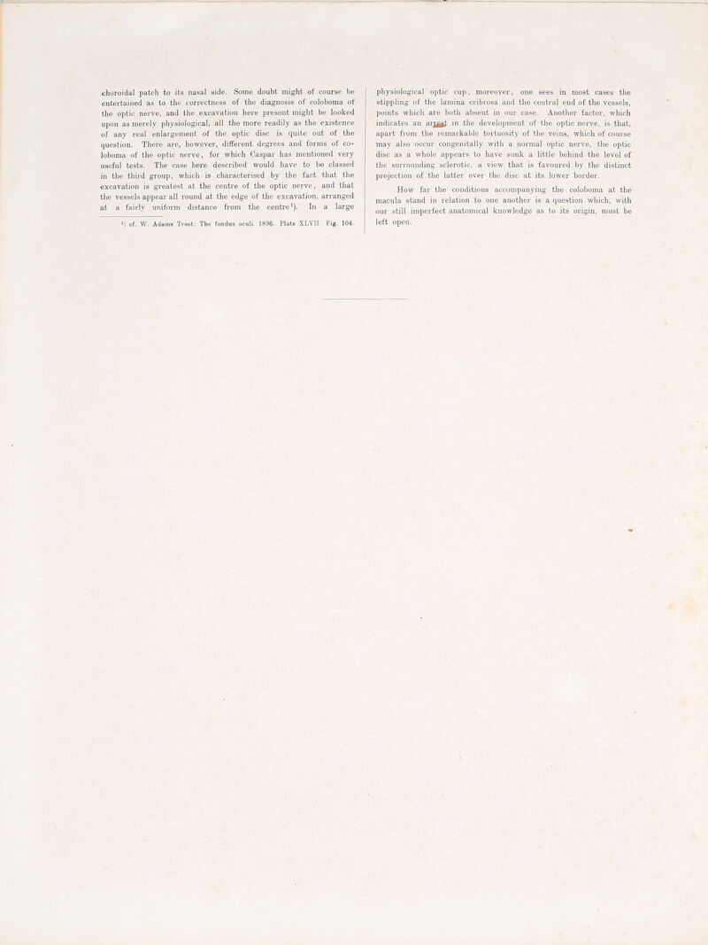 choroidal patch to its nasal side. Some doubt might of course be entertained as to the correctness of the diagnosis of coloboma of the optic nerve, and the excavation here present might be looked upon as merely physiological, all the more readily as the existence of any real enlargement of the optic disc is quite out of the question. There are, however, different degrees and forms of co- loboma of the optic nerve, for which Caspar has mentioned very useful tests. The case here described would have to be classed in the tliird group, which is characterised by the fact that tlie excavation is greatest at the centre of the optic nerve, and tliat tlie vessels appear all round at the edge of the excavation, arranged at a fairly uniform distance from the centre^). In a large ') cf. W. Adams Tiost; The fundus oculi, 1896. Plate XLVII. Fig. 104. physiological optic cup, moreover, one sees in most cases the stippling of the lamina cribrosa and the central end of the vessels, points which are botli absent in our case. Another factor, which indicates an arj^gt in the development of tlie optic nerve, is that, apart from the remarkable tortuosity of the veins, which of course may also occur congenitally with a normal optic nerve, the optic disc as a whole appears to have sunk a little behind the level of the surrounding sclerotic, a view that is favoured by the distinct projection of the latter over the disc at its lower border. How far the conditions accompanying the coloboma at the macula stand in relation to one another is a question which, with our still imperfect anatomical knowledge as to its origin, must be left open.