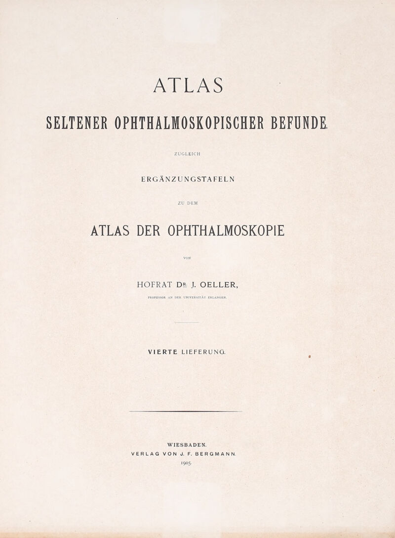 SELTENER OPHTHALMOSKOPISCHER BEFDNDE ZUGLEICH ERGANZUNGSTAFELN ZU DEM ATLAS DER OPHTHALMOSKOPIE VON HOFRAT J. OELLER, PROFESSOR AN DER UNIVEESITAt ERLANGEN. VIERTE LIEFERUNG. WIESBADEN. VERLAG VON J. F. BERGMAN N. I9P5-