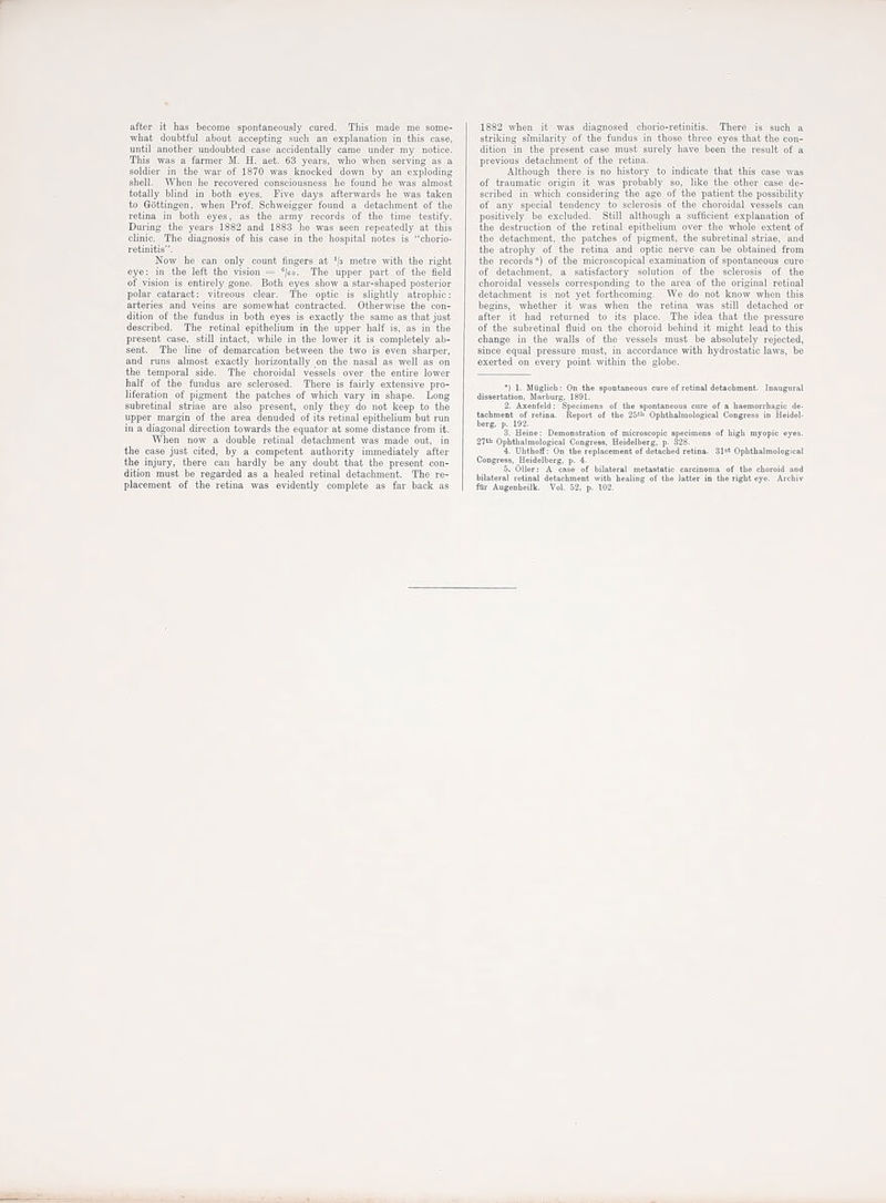 after it has become spontaneously cured. This made me some- what doubtful about accepting such an explanation in this case, until another undoubted case accidentally came under niy notice. This was a fanner M. H. aet. 63 years, who when serving as a soldier in the war of 1870 was knocked down by an exploding shell. When he recovered consciousness be found he was almost totally blind in both eyes. Five days afterwards he was taken to Giittingen, when Prof. Schweigger found a detachment of tlie retina in both eyes, as the army records of the time testify. During the years 1882 and 1883 he was seen repeatedly at this clinic. The diagnosis of his case in the hospital notes is chorio- retinitis. Now he can only count fingers at '/a metre with the right eye: in the left the vision = ^jeo. The upper part of tlie field of vision is entirely gone. Both eyes show a star-shaped posterior polar cataract: vitreous clear. The optic is slightly atrophic: arteries and veins are somewhat contracted. Otherwise the con- dition of the fundus in both eyes is exactly the same as that just described. The retinal epithelium in the upper half is. as in the present case, still intact, while in the lower it is completely ab- sent. The line of demarcation between the two is even sharper, and runs almost exactly horizontally on the nasal as well as on the temporal side. The choroidal vessels over the entire lower half of the fundus are sclerosed. There is faii-ly extensive pro- liferation of pigment the patches of wliich vary in shape. Long subretinal striae are also present, only they do not keep to the upper margin of the area denuded of its retinal epithelium but run in a diagonal direction towards the equator at some distance from it. When now a double retinal detachment was made out, in the case just cited, by a competent authority immediately after the injury, there can hardly be any doubt that the present con- dition must be regarded as a healed retinal detachment. The re- placement of the retina was evidently complete as far back as | 1882 when it was diagnosed chorio-retinitis. There is such a striking similarity of the fundus in those three eyes that the con- dition in the present case must surely have been the result of a previous detachment of the retina. Although there is no history to indicate that this case was of traumatic origin it was probably so, like the other case de- scribed in which considering the age of the patient the possibility of any special tendency to sclerosis of the choroidal vessels can positively be excluded. Still although a sufficient explanation of the destruction of the retinal epithelium over the whole extent of the detachment, the patches of pigment, the subretinal striae, and the atrophy of the retina and optic nerve can be obtained from the records*) of the microscopical examination of spontaneous cure of detachment, a satisfactory solution of the sclerosis of the choroidal vessels corresponding to the area of tlie original retinal detachment is not yet forthcoming. We do not know when this begins, whether it was when the retina was still detached or after it had returned to its place. The idea that the pressure of the subretinal fluid on the choroid behind it might lead to this change in the walls of the vessels must be absolutely rejected, since equal pressure must, in accordance with hydrostatic laws, be exerted on every point within the globe. ) 1. Muglicli: On the spontaneous cure of retinal detachment. Inaugural dissertation, Marburg, 1891. 2. Axenfeld: Specimens of the spontaneous cure of a haemorrhagic de- tachment of retioa. Report of the 25''' Ophtlialmological Congress in Heidel- berg, p. 192. 3. Heine: Demonstration of microscopic specimens of high myopic eyes. 27*1 Ophtbalmological Congress, Heidelberg, p. 328. 4. Dhthoff: On the replacement of detached retina. 31^* Ophthalmological Congress, Heidelberg, p. 4. 5. Oiler: A case of bilateral metastatic carcinoma of the choroid and bilateral retinal detachment witli healing of the latter in the right eye. Archiv ftii- Augenheilk. Vol. 52, p. 102.