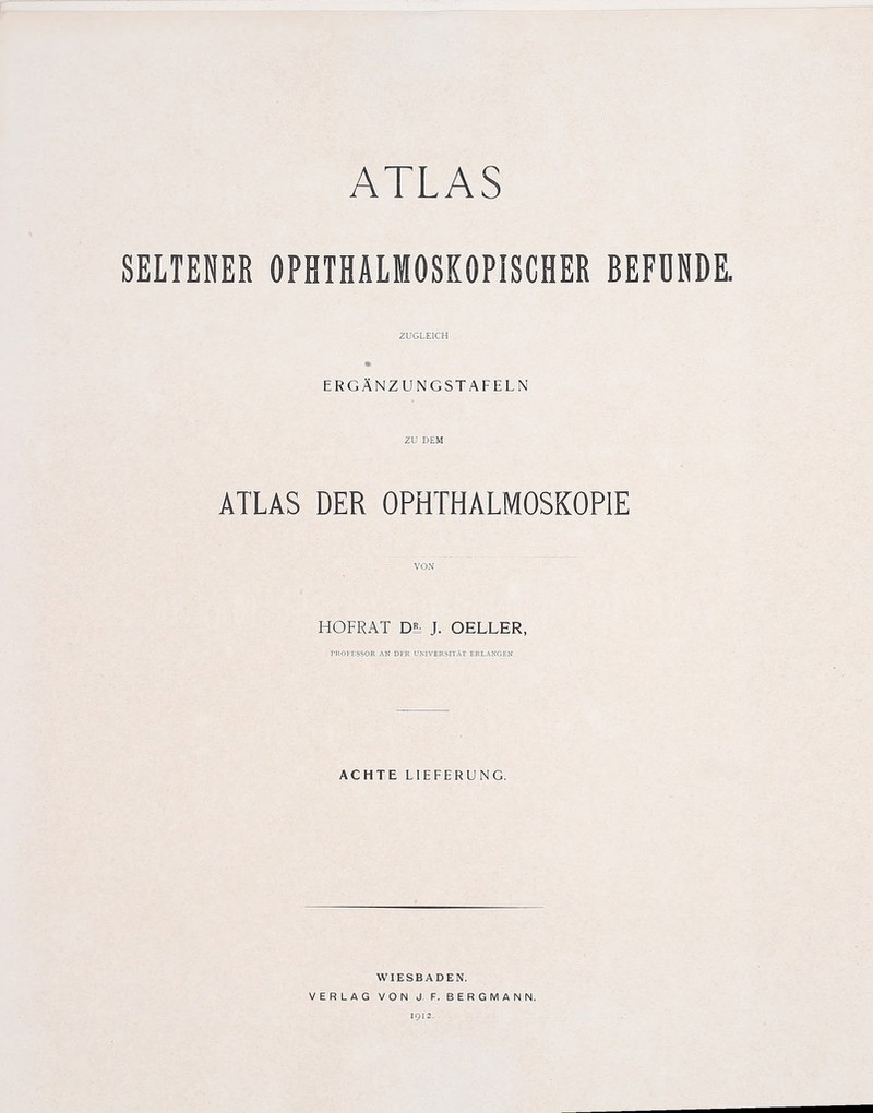 SELTENER OPHTHALMOSKOPISCHER BEFDNDE. zugleich ERGANZUNGSTAFELN ZU DEM ATLAS DER OPHTHALMOSKOPIE VON HOFRAT Dl J. OELLER, TROFESSOR AN DFR UNJVERSITAT ERLANGEN, ACHTE LIEFERUNG. WIESBADEN. VERLAG VON J. F. BERGMAN N.