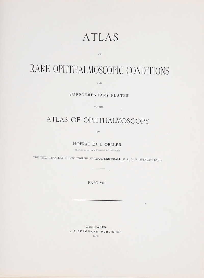 RARE OPHTHALMOSCOPIC CONDITIONS SUPPLEMENTARY PLATES ATLAS OF OPHTHALMOSCOPY HOFKAT D- J. OELLER, PROFESSOR IN THE UNiVERSITV OF ERLANGEN. THE TEXT TRANSLATED INTO ENGLISH BY THOS, SNOWBALL, M. A., M. B., BURNLEY, ENGL. PART VIII. WIESBADEN. J. F. BERGMANN, PUBLISHER. 1912.