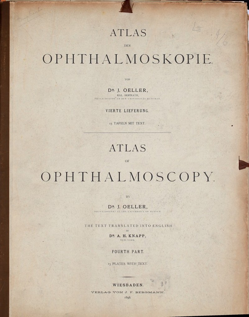 DER OPHTHALMOSKOPIE. VON D£ J. OELLER, KGL. HOFRATH, l> H I \ A r OP / I'Nl^AN Dl'R T X 1 V 1-R S IT A T M( N( H !■ N- VIERTE LIEFERUNG. 15 TAFELN MIT TEXT. ATLAS OF OPHTHALMOSCOPY. BY J. OELLER, PK IVA IDO/KN I Al I II !■ r X 1 V E I< S I l'V (I F M (i N I ( 11. THE TEXT TRANSLATED INTO ENGLISH D? A. H. KNAPP, NHW-VORK. FOURTH PART. 15 PLATES WITH TEXT. WIESBADEN. -I 