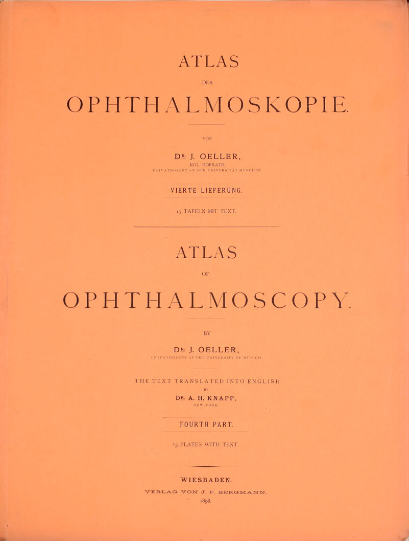 DER OPHTHALMOSKOPIE D£ J. OELLER, KGL. HOFRATH. P R I \'AT DO/. IvNT .\^' n !■ R r I V ]■. R S IT A T Mr'XCFir.N. VIERTE LIEFERUNG. 15 TAFELN MIT TEXT. ATLAS OF OPHTHALMOSCOPY BY D5. J. OELLER, PR 1 V ATDOZPNT AT THI- UMVl-RSITV OK MTIXJCH. THE TEXT TRANSLATED INTO ENGLISH DR- A. H. KNAPP, XEW-VnRK. FOURTH PART. T5 PLATES VVITM TEXT. WIESBADEN. i8g8.