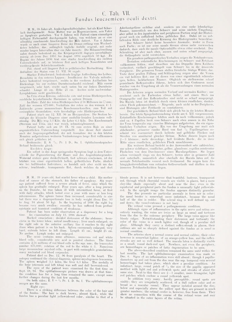 Fundus leucaemicus oculi dextri. M. M., 39 Jahre alt, Auskochgeschaftsinhaber, hat als Kind Schar- lac-li durchg'emacht. Seine Mutter war an Magencarcinom, sein Vater an Apoplexie gestorben. Vor 6 Jahren will Patient einen emmaligen hel'tigen Fieberanfall durchgeraacht liaben, von welcliem an er erne allnmhlig zunelimende Ansclnvellung der Milz datiert. Vor 4 Jiihren wurde er nach einer liingeren Reise der Donau entlang vom Weclisel- fieber befallen, das, anfanglich tiigliohe AnfitUe zeigend, mit meln- minder langen Intervallen iiber ein Jahr dauerte. Die Milzanschwellung nahm damals bedeutend zu, das Korpergewicht dngegen unverhaltnis- niiissig ab (vom Dez. 1893 bis August 1894 angeblich 50 kg). Zu Beginn des .Jalires 189B trat eine starke Ansohwellnng des rechten Unterschenkels auf, in letzterer Zeit auch lieftiges Nasenbluten und voriibergehende Scliwachezustande. Pat. stand seit liingerer Zeit in poliklinischer Beobachtung. Eine Auf'nahmo des Status vom 13. VH. 96 ergab: Starker Fettschwund; bedeutende kuglige Auftreibung desLeibes; Bronchitis in den unteren Lappen; Insufficienz der Valvula mitralis; Leber bedeutend vergrossertrechts in der vorderen Axillarlinie bei Eiickenlage bis zur rechten Darmbeinschaufel reichend. Milz enorm vergrossert, sehr hart, r'eicht nach unten bis zur linken Darmbein- schaufel. Liinge 45 cm, Hiihe 25 cm. Ascites nicht nachweisbar. Lymphdrusen nicht geschwoUen. Im Urin etwas Eiweiss, zablreiche rote und weisse Blutkiirperchen, reichliche krystallinische Harnsaure in spitzen Drusen. Im Blute; Zahl der roten Blutkorperchen 2.5(5 Millionen im □ mm: Zahl der weissen 675 000; Verhiiltnis der roten zu den weissen 4: 1. Zablreiche grosse mononucleare Knochenmarkszellen, zum Teil mit eosinophiler Gi-anulation; viele kernhaltige rote Blutkorperchen. Patient starb am 12, XII. 96 an Herzparalyse. Die Section be- stiitigte die kliuische Diagnose einer medulliir-lienalen Leueamie voll- stiindig. Die Milz wog 3.3 Kilo, die Leber 6.3 Kilo. Das Knochenniark (Sternum und Tibia, sin.) war weich, schmutzighraunrot. Patient hatte sich am 18. IX. 94 zura ersten Male zu einer augenarztlichen Untersuchung vorgestellt. Aus dieser Zeit stamnit auch der Augenspiegelbefund, der mit Ausnalirae der in den letzten Monaten aufgetretenen weiteren Veranderungen lange Zeit vollkommen sich gleich geblieben ist. Beiderseits: E. S. /o, Pr. 1 D., Sn. I. Ophtbalmoskopischer Befund beiderseits gleich. Rechtes Auge: Ein sofort in das Auge springendes Symptom liegt in dem Unter- schiede der Pigmentierung der Haare und des Augenliintergrundes. Wahrend erstere ganz dunkelbrilnett, fast scliwarz erscheinen, ist der letztere von einer eigentiimlich hellen. gelbrotlichen Fai-be, ahnlich wie bei hellblonden Individuen; es handelt sich aber nicht um das schone, leuchtende, transparente Rot, durch welches da und dort Aderhautgefasse sichtbar sind, sondern um erne mehr lehmfarbige Nuance, namentlich um den Sehnerv und seine nachste Umgebung, aber selbst in den aquatorialen und peripheren Partien zeigt der Hinter- o-rund noch ein auffallend belles, gelbliches Rot. Dabei ist im auf- fallenden Bilde eine deutliche Kiirnuug des Hintergrundes bemerkbar. Der Sehnerv bietet keine besondere Anomalie, weder in Form noch Parbe; es ist nur seine nasale Grenze etwas mehr verwaschen dadui-ch, dass auch die nasale Opticushalfte etwas roter erscheint. Der Scleralri'ng ist aber nach obon, aussen und unten scliarf ausgepragt, die Gefasspforte nicht verstrichen. Ein geradezu pathognostisches Verhalten zeigen die Netzbautvenen. Trotzdem entziindliche Erscheinungen ini Sehnerv und Netzbaut vollkommen fehlen, sind dieselben um das Doppelte ihres Kalibeis verbreitert, vielfach geschlangelt vom Sehnerv bis in die ausserste Peripherie. Die grijssereii Tenen stellen forraliehe blutige Willste dar. Trotz ihrer prallen Fullung und Schlangelung zeigen aber die Venen ein viel helleres Rot; nur ist dieses von einer eigentiimlich scbmutz- igen, hellen, lackfarbenen Nuance. Obgleich sie stellenweise scluirf gezeichnete Reflexsti-eifen fiihren, hebeu sich ihre Contouren meist weicher von der Umgebung ab als die Venenwandungen eines normalen Hintei-grundes. Die Arterien zeigen normalen Verlauf und normales Kaliber; nur erscheint auch ihr Farbenton etwas heller, mit einem Stich ins Orangegelbe und ihre Reflexstreifen sind nicht so scharf ausgepriigt. Die Macula lutea ist deutlich durch einen kleinen rundlichen, dunkel- roten Fleck gekennzeichnet. — Nirgends, auch nicht in der Pei-ipherie, sind Blutungen oder Fettherde zu constatieren. Der geschilderte Befund blieb sich gleich bis in die letzten Monate herein. Die letzte Spiegeluntersuehung wurde am 6. XII. vorgenonimen. Entziindliche Erscheinungen fehlten audi da noch vollkominen; jedooh sind ca. 4 Papillen breit vom Sehnerv nach oben aussen in der Nahe der Vena temporalis sup. einzelne Blutungen aufgetreten, die ein eigen- tiimliches Verhalten zeigen. Bin von der Umgebung nur matt sich abhebender, grosserer runder Herd von fast ^/i Papillengriisse er- scheint wie marmoriert durch hellrote und gelbliche Plecken und Streifen von anniihernd gleicher Grosse. Neben diesem liegen noch 2 — 3 kleinere, mehr dreieckige, hell lividrote Herde, die in ihrer Mitte einen rundlichen, gelbliclien Fleck mnschliessen. Ein weiterer Befund besteht in der Anwesenheit sehr zahlreiclier, nur schwer sichtbarer, rundlicher, gelber. glanzloser, i egellos zerstreuter Fleckchen von dem Durchmesser eines Maculargefasses. Sie liegen schon vereinzelt rings um den Sehnerv, treten aber in grosserer Zahl orst unterhalb, namentlich aber oberhalb der Macula lutea auf. die normale Netzhautmitte vorerst noch freilassend. Sie zeigen kein Ab- hangigkeitsverhaltnis vom retinalen Gefiissverlaufe und diirften in den ansseren Netzhautschichten liegen. M. M., 39 years old, had scarlet fever wdien a child. His mother died of cancer of the stomach, his father of apoplexy. Six years ago patient suffered from a severe attack of ievev, since which the spleen has gradually enlarged. Four years ago, after a long journey on the Danube, he was taken ill with intermittent fever, at first with daily attacks, which lasted over a year with more or less long intermissions. The splenic tumor then increased, considerably in size but there was a disproportionate loss in body weight (from Dec. 93 to Aug. 94 about 50 kg). In the beginning of 1896 the right leg became very much swollen: recently he has suffered from profuse epistaxis and transient condition of weakness. Patient has been under observation at a dispensary for a long time. An c-iamination on July 13, 1896 showed: Marked emaciation; decided distension of the abdomen; bron- chitis in the lower lobes; mitral insufficiency; liver much enlarged; on the right side in the anterior axillary line it reaches to the right ilium when patient is on his back. Spleen enormously enlarged, very hard, extends below to left ilium. Length 45 cm., height 25 cm. No ascites. Lymph nodes not enlarged. The urine contains some albumen, numerous red and white blood cells, considerable uric acid in pointed clusters. The blood contains 2,56 millions of red blood cells in the squ. mm; the leucocytes number 675,000; relation of the red to the white 4:1. Numerous large mononuclear myeloid cells, in part with eosinophile granulations, many nucleated red blood corpuscles. Patient died on Dec. 12, 96 from paralysis of the heart. The autopsy confirmed the clinical diagnosis, splenic-myelogenous leucaemia. The spleen weighed 3,3 kilos, the liver 6,3 kilos. The medulla of the bone (sternum and left tibia) was soft and dull brownish-red. The eyes of the patient were examined for the first time on Sept. 18, 94. The ophthalmoscopic picture was drawn at that time; the condition has for a long time remained the same, except some further changes during the last few months. On both sides; E. V = '7c Pr. 1. D. Sn. I. The ophthalmoscopic images are the same. Right eye: There is a striking difference between the color of the hair and of the fundus. The hair is dark brown, almost black, while the fundus has a peculiar light yellowish-red color, similar to that of a blonde person. It is not however that beautiful, lustrous, transparent red. through which choroidal vessels are visible in places, but a more clay-like shade especially about and near the disc; even in the equatorial and peripheral parts the fundus is unusually light yellowish- red. In the upright image the fundus appears distinctly granular. The disc presents no particular anomaly in form nor in color; the nasal border is somewhat more indistinct, because the nasal half of the disc is redder. The scleral ring is well defined up, out and down; the vessel-entrance is not hazy. The retinal veins present a pathognomonic condition. Although signs of inflammation in the optic nerve and retina are entirely wanting, the veins are twice as large as usual and tortuous from the disc to the extreme periphery. The large veins appear like bloody ridges. Notwitlistanding their distension and tortuosity the color of the veins is a much lighter red, though of a peculiar dull glaze. Although they carry a distinct reflex-streak in places, their outlines are not so sharply defined against the fundus as is usual in normal condition. The arteries show a normal course and normal calibre; their color however is somewhat lighter, of an orange-yellow hue, and the reflex- streaks are not so well defined. The macula lutea is distinctly visible as a small, round dark-red spot. Nowhere, not even the periphery, are hemorrhages or patches of fatty degeneration to be seen. The above-described condition remained the same until within the last iiiontlis. The last ophthalmoscopic examination was made on Dec. 6. Signs of an inflammation were still absent; though 4 papilla- diameters up and out from the disc near the sup. temporal vein several hemorrhages had taken place, which show a peculiar condition. An indistinct, large, round patch of =/i the size of the papilla appeared mottled with light red and yellowish spots and streaks of about the same size. Next to this theie are 2—3 smaller, more triangular^ light red patches which enclose a round yellowish spot. In addition very many, hardly perceptible, round spots are visible: they are irregularly scattered, of a dull yellow color and as broad as a macular vessel. They appear isolated around the disc, below and especially above the yellow spot they are present in much greater numbers; the retinal centre is, however, free from them. They show no connection with the course of the retinal veins and may be situated m the outer layers of the retina.
