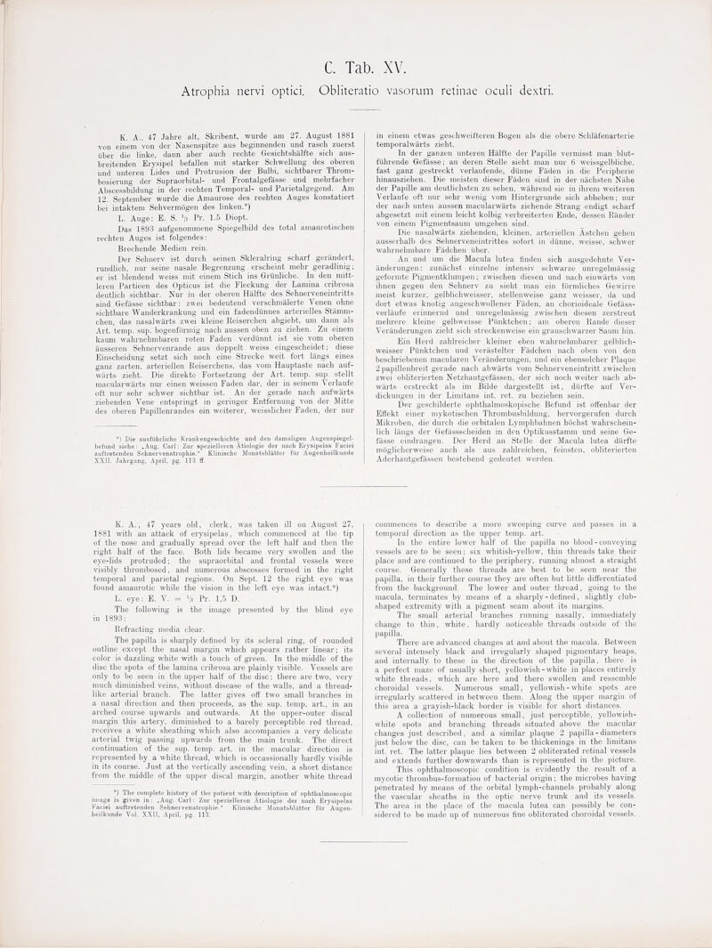 Atrophia nervi optici. Obliteratio vasorum retinae oculi dextri. K. A.. 47 Jalire alt, Skribent, wurde am 27. August 1881 von einem von der Nasenspitze aus beginiienden und rascli zuerst iibei- die linke, dann aber audi reclite Gesiclitshiilfte sieh aus- breiteuden Erysipel befallen mit starker Schwellung des oberen und untereii Lides und Proti-usion der Bulbi, sichtbarer Throm- bosierung der Supraorbital- und Frontalgefasse und melirfacher Abscessbildung in der rechten Temporal- und Parietalgegend. Am 12. September wurde die Aniaurose des reohten Auges konstatiert bei intaktem Sehvennogen des linken.*) L. Auge: E. S. V Pr. 1.5 Diopt. Das 1893 aufgenommene Spiegelbild des total amaurotisclien rechten Auges ist folgendest Brechende Medien rein. Der Selnierv ist durch seinen Skleralring scharf gerandert, rundlich, nur seine nasale Begrenzung erscheint melir geradlinig; er ist blendend weiss mit einem Stich ins Grunliche. In den mitt- leren Partieen des Opticus ist die Fleckung der Lamina cribrosa deutlich sichtbar. Nur in der oberen Hiilfte des Sehnerveneintritts sind Gefasse sichtbar: zwei bedeutend verschmalerte Venen ohne sichtbare Wanderkrankung und ein fadendunnes arterielles Stiinini- chen, das nasalwarts zwei kleine Reiserchen abgiebt, um dann als Art. temp. sup. bogenforniig nach aussen oben zu ziehen. Zu einem kaum wahrnehmbaren roten Faden verdiinnt ist sie vom oberen iiusseren Sehnervenrande aus doppelt weiss eiugescheidet; diese Einscheidung setzt sich noch eine Strecke weit fort langs eines ganz zarten, arteriellen Keiserchens, das vom Hauptaste nacli auf- wiirts zieht. Die direkto Fortsetzung der Art. temp. sup. stellt niacularwiirts nur einen weissen Faden dar, der in seinem Verlaufe oft nur sehr schwer sichtbar ist. An der gerade nach aufwarts ziehenden Vene ent«pringt in geringer Entfernung von der Mitte des oberen Papillenrandes ein weiterer, weisslicher Faden, der nur *] Die aust'iihiliche Ki-ankengescbichte und den dainaligen Augenspiegel- beliind siebe: .Aug. Carl: Zui- spezielleren Atiologie der nach Erysipelas Faciei auftretenden Sehnervenatropbie. Klinische Monatsblatter fiir Augenheilkunde XXir. Jahrgang, April, pg. 113 if. in einem etwas gescliweifteren Bogen als die obere Schlafenarterie temporalwiirts zieht. In der ganzen unteren Halfte der Papille vermisst man blut- fuhrende Gefasse; an deren Stelle sieht man nur 6 weissgelbliche, fast ganz gestreckt verlaufende, diinne Faden in die Peripherie hinausziehen. Die nieisten dieser Fitden sind in der niichsten Niihe der Papille am deutlichsten zu sehen, wiihrend sie in ihrem weiteren Verlaufe oft nur sehr wenig vom Hintergrunde sich abheben; nur der nach unten aussen macularwarts ziehende Strang endigt scharf abgesetzt mit einem leicht kolbig verbreiterten Ende, dessen Bander von einem Pigmentsaum umgeben sind. Die nasalwarts ziehenden, kleinen, arteriellen Astchen gehen ausserhalb des Sehnerveneintrittes sofort in diinne, weisse, schwer wahrnehmbare Fiidchen iiber. An und urn die Macula lutea linden sich ausgedehnte Ver- anderungen: zunitchst einzelne intensiv schwarze unregelmassig geformte Pigmentklumpen; zwischen diesen und nach einwiirts von ihnen gegen den Sehnerv zu sieht man ein formliches Gewirre meist kurzei'. gelblichweisser, stellenweise ganz weisser, da und dort etwas knotig angeschwoUener Faden, an chorioideale Gefass- verlaufe erinnernd und unregelmassig zwischen diesen zerstreut mehrere kleine gelbweisse Ptinktchen; am oberen Kande dieser Veranderungen zieht sich streckenweise ein grauschwarzer Saum hin. Ein Herd zahlreicher kleiner eben wahrnelunbarer gelblich- weisser Piinktchen und verastelter Fadchen nach oben von den beschriebenen mauularen Veranderungen, und ein ebensolcher Plaque 2 papillenbi'eit gerade nach abwarts vom Sehnerveneintritt zwischen zwei obliterierten Netzhautgefassen, der sich nocli weiter nach ab- warts erstreckt als im Bilde dargestellt ist, diirfte auf Ver- dickungen in der Limitans int. ret. zu beziehen sein. Der geschilderte ophthalmoskopische Befund ist offenbar der Effekt einer mykotischen Thrombusbildung, hervorgerufen durch Mikroben, die durch die orbitalen Lymphbahnen hochst wahrschein- lich liings der Gefassscheiden in den Optikusstamm und seine Ge- fasse eindrangen. Der Herd an Stelle der Macula lutea durfte moglicherweise auch als aus zahlreichen, feiusten, obliterierten Aderhautgefassen bestehend gedeutet werden. K. A., 17 years old, clerk, was taken ill on August 27, 1881 with an attack of erysipelas, which commenced at the tip of the nose and gradually spread over the left half and then the I'ight half of the face. Both lids became very swollen and the eye-lids protruded; the supraorbital and frontal vessels were visibly thrombosed, and numerous abscesses formed in the right temporal and parietal regions. On Sept. 12 the right eye was found amaurotic while the vision in the left eye was intact.*) L. eye: E. V. = '/i Pr- 1,5 D. The following is the image presented by the blind eye in 1893: Refracting media clear. The papilla is sharply defined by its scleral ring, of rounded outline except the nasal margin which appears rather linear; its color is dazzling white with a touch of green. In the middle of the disc the spots of the lamina cribrosa are plainly visible. Vessels are only to be seen in the upper half of the disc; there are two. very much diminished veins, without disease of the walls, and a thread- like arterial branch. The latter gives off two small branches in a nasal direction and then proceeds, as the sup. temp, art., in an arched course upwards and outwards. At the upper-outer discal margin this artery, diminished to a barely perceptible red thread, receives a white sheathing which also accompanies a very delicate arterial twig passing upwards from the main trunk. The direct continuation of the sup. temp. art. in the macular direction is represented by a white thread, which is occassionally hardly visible in its course. Just at the vertically ascending vein, a short distance from the middle of the upper discal margin, another wliite thread *) Tbe complete history of the patient with description of ophthalmoscopic image is given in; .Aug. Carl: Znr spezielleren Atiologie der nach Erysipelas Faciei auftretenden Sehnervenatropbie. Klinische Monatshliitter filr Augen- heilkunde Vol. XXII, April, pg. 11.3. conuiiences to describe a more sweeping curve and passes in a temporal direction as the upper temp. art. In the entire lower half of the papilla no blood - conveying vessels are to be seen; six whitish-yellow, thin threads take their place and are continued to the periphery, running almost a straight course. Generally these threads are best to be seen near the papilla, in their further course they are often but little differentiated from the background. The lower and outer thread, going to the macula, terminates by means of a sharply - defined, slightly club- shaped extremity with a pigment seam about its margins. The small arterial branches running nasally, immediately change to thin, white, hardly noticeable threads outside of the papilla. There are advanced changes at and about the macula. Between several intensely black and irregularly shaped pigmentary heaps, and internally to these in the direction of the papilla, there is a perfect maze of usually short, yellowish-white in places entirely white threads, which are here and there swollen and ressemble choroidal vessels. Numerous small, yellowish - white spots are irregularly scattered in between them. Along the upper margin of this area a grayish-black border is visible for short distances. A collection of numerous small, just perceptible, yellowish- white spots and branching threads situated above the macular changes just described, and a similar plaque 2 papilla-diameters just below the disc, can be taken to be thickenings in the limitans int. ret. The latter plaque lies between 2 obliterated retinal vessels and extends further downwards than is represented in the picture. This ophthalmoscopic condition is evidently the result of a mycotic thrombus-formation of bacterial origin; the microbes having penetrated by means of the orbital lymph-channels probably along the vascular sheaths in the optic nerve trunk and its vessels. The area in the place of the macula lutea can possibly be con- sidered to be made up of numerous fine obliterated choroidal vessels.