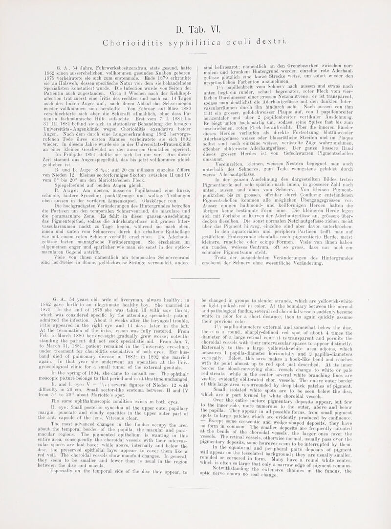 Chorioiditis syphilitica o c u 1 i d e x t r i. G. A., 54 Jahre, Fuhrwerksbesitzersfrau, stets gesuiid, liatte 1862 eiiien ausscrehelichen, vollkommen gesunden Knaben geboren. 1875 verheiratete ste sich zum erstenmale. Ende 1879 erkrankte sie an Halsweh, dessen speziiische Natur von dem sie behandelnden Spezialisten konstatiert wurde. Die Infection wurde von Seiten der Patientin anch zugestanden. Circa 3 Wochen nacli der Kelilkopf- affection trat zuerst eine Iritis des rechten und naeh ca. 14 Tagen auch des linl^en Auges aiif, nacb deren Ablauf das Sebvermogen wieder vollkommen sicb herstellte. Von Februar auf Miirz 1880 versoblechterte sicb aber die Seblcraft allmiililich, obne dass Pa- tientin facbmiinniscbe Hilfe aufsuchte. Erst vom 7. I. 1881 bis 31. III. 1881 befand sie sich in stationilrer Behandlung der hiesigen Universitats-Augenklinik wegen Chorioiditis exsudativa beider Augen. Nach dem durch eine Lungenerkrankung 1882 hervorge- rufenen Tode ihres ersten Mannes verheiratete sie sich 1892 wieder. in diesem .Jahre wurde sie in der Universitiits-Frauenklinik an einer kleinen Geschwulst an den iiusseren Genitalien operiert. Im Frijlijabr 1894 stellte sie sicb bei mir vor. Aus dieser Zeit stammt das Augenspiegelbild, das bis jetzt vollkommen gleich geblieben ist. R. und L. Auge: S 'la: auf 20 cm miihsam einzelne Ziffern von Nieden 12. Kleines sectorformiges Skotom zwischeji II und IV vom 5° bis 20° um den Mariotte'schen Fleck. Spiegelbefund auf beiden Augen gleicli. R. Auge: Am oberen, ausseren PupiUarrand eine kurze, schmale, hintere Syuechie; punktforniige und wolkige Triibungen oben aussen in der vorderen Linsenkapsel. Glaskorper rein. Die hochgradigsten Veranderungen des Hintergrundes betreffen die Partieen um den temporalen Scbnervenrand, die maculare und die paramaculare Zone. Es fehit in dieser ganzen-Ausdehnung das Pigmentepithel, sodass die Aderhautgefiisse mit grauen Inter- vascularraumen nackt zu Tage liegen, wahrend sie nach oben, innen und unten vom Sehnerven durch die erhaltene Epithellage wie mit einem roten Schleier verhiillt erseheinen. Die Aderhaut- gefasse bieten mannigfache Verilnderungen. Sie erseheinen im allgemeinen enger und sparlicher wie man sie sonst in der optico- macularen Gegend antrifft. Viele von ihnen nanientlich am temporalen Sehnervenrand sind herdweise in diinne, gelblichweise Strange verwandelt, andere sind hellrosarot; namentlich an den Grenzbezirken zwischen nor- malem und krankem Hintergrund werden einzelne rote Aderhaut- gefasse plotzlicli eine kurze Strecke weiss, um sofort wieder den urspriinglichen Farbenton anzunehmen. I'/a papillenbreit vom Sehnerv nach aussen und etwas nach unten liegt ein runder, scharf begrenzter, roter Fleck vom vier- fachen Durchmesser einer grossen Netzhautvene; er ist transparent, sodass man deutlichst die Aderhautgefasse mit den dunklen Inter- vascularriiumen durch ilm hindurch sieht. Nach aussen von ibm tritt ein grosser, gelblichweisser Plaque auf, von 1 papillenbreiter horizontaler und iiber 2 papillenbreiter vertikaler Ausdehnung. Er biegt unten hackenartig um, sodass seine Spitze fast bis zum bescbriebenen, roten Fleck heraufreicht. Uber die inneren Riinder dieses Hordes verlaufen als direkte Fortsetzung blutfiihrender Aderhautgefiisse weisse oder blassrotliche Streifen und im Plaque selbst sind noch einzelne weisse, veriistelte Ziige wahrzunehmen, offenbar obliterierte Aderhautgefiisse. Der ganze aussere Rand dieses grossen Hordes ist von tiefschwarzen Pigmentschollen umsilumt. Vereinzelten, kleinen, weissen Nestern begegnet man auch unterhalb des Sehnervs, zum Teile wenigstens gebildet duich weisse Aderhautgefiisse. In der ganzen Ausdehnung des dargestellten Bildes treten Pigmentherde auf, sehr sparlich nach innen, in grosserer Zahl nach unten, aussen und oben vom Sehnerv. Von kleinen Pigment- piinktchen bis zu grossen, offenbar durch Confluenz entstandcnen Pigmentschollen kommen alle moglichen Ubergangsgrtissen vor. Ausser einigen halbniond- und keilformigen Herden halten die Ubrigen keine bestimnite Form inne. Die kleineren Herde legen sich mit Vorliebe an Kurven der Aderhautgefiisse an, grossere iiber- decken dieselben. Die sonst nornialen Netzhautgefasse ziehen meist liber das Pigment hinweg, einzelne sind aber davon unterbrochen. In den aquatorialen und periphera Partieen trifft man auf getiifeltem Hintergrunde ebenfalls noch pigmentierte Herde, meist kleinere, rundliche oder eckige Formen. Viele von ihnen haben ein rundes, weisses Centrum, oft so gross, dass nur noch ein schnialer Pigmentsaum steht. Trotz der ausgedehnten Veranderungen des Hintergrundes ersclieint der Sehnerv ohne wesentliche Veriinderung. 6. A., 54 years old, wife of liveryman, always healthy; in 1862 gave birth to an illegitimate healthy boy. She married in 187.J. In the end of 1879 she was taken ill with sore throat, which was considered speciiic by the attending specialist; patient admitted the infection. About 3 weeks after the laryngeal trouble, iritis appeared in the right eye and 14 days later in the left. At the termination of the iritis, vision was fully restored. From Feb. to March 1880 her eye-siglit gradually grew worse; notwith- standing the patient did not seek specialistic aid. From Jan. 7, to March 31, 1881, patient remained in the University eye-clinic, under treament for choroiditis exsudativa of botli eyes. Her hus- band died of pulmonary disease in 1882; in 1892 she married again. In that year she underwent an operation at the Univ. gynecological clinic for a small tumor of the external genitals. In the spring of 1894, she came to consult me. The ophthal- moscopic picture belongs to that period and is at this time unchanged R. and 1. eye: V = V21; several figures of Nieden 12 with difficulty in 20 cm. Small sector-like scotoma between II and IV from 5 to 20 ° about Mariotte's spot. The same ophthalmoscopic condition exists in both eyes. 1!. eye: Small posterior synechia at the upper outer pupillary margin; punctate and cloudy opacities in the upper outer part of the ant. capsule of the lens. Vitreous clear. The most advanced changes in the fundus occupy the area about the temporal border of the papilla, tlie macular and para- macular regions. The pigmented epithelium is wanting in this entire area, consequently tlie choroidal vessels with then' intervas- cular spaces are laid baie; while above, internally and below the disc, the preserved epithelial layer appears to cover them like a red veil. The choroidal vessels show manifold changes. In general they seem to be smaller and fewer than is usual in the region between the disc and macula. Especially on the temporal side of the disc they appear, to be changed in groups to slender strands, which are yellowish-white or light pinkisli-red in color. At the boundary between the normal and pathological fundus, several red choroidal vessels suddenly become white in color for a short distance, then to again quickly assume their previous color. 1 'h papilla-diameters external and somewhat below the disc, there is a round, sharply-defined red spot of about 4 times the diameter of a large retinal vein; it is transparent and permits the choroidal vessels with their intervascular spaces to appear distinctly. Externally to this a large yellowish-white area adjoins, which measures 1 papilla-diameter horizontally and 2 papilla-diameters vertically. Below, this area makes a hook-like bend and reaches with its point almost up to red spot just described. At its inner border the blood-conveying chor. vessels cliange to white or pale red streaks, while in the center several white branching lines are visible, evidently obliterated chor. vessels, The entire outer border ot tins large area is surrounded by deep black patches of pigment. Small, isolated white spots are to be seen below the disc, which are m part formed by white choroidal vessels. Oyer the entire picture pigmentary deposits appear, but few to the inner side, more numerous to the outer, above and below the papil a. They appear in all possible forms, from small pigment spots to large patches which are evidently produced by confluence. — iixcept some crescentic and wedge-shaped deposits, they have no form m common. The smaller deposits are frequently situated at the bends of the choroidal vessels, the larger ones cover the vessels The retinal vessels, otherwise normal, usually pass over the pigmentary deposits, some however seem to be interrupted by them. in the equatorial and peripheral parts deposits of pigment rnn,d?l  ^'f^«>^''^<' background; they are usually smaller, whi h l nft™™'f'' ^'^y ^ '■«•«• center which s often so large that only a narrow edge of pigment remains. Notwithstanding the extensive change ' optic nerve shows no real chan<'e. ges in the fundus, the