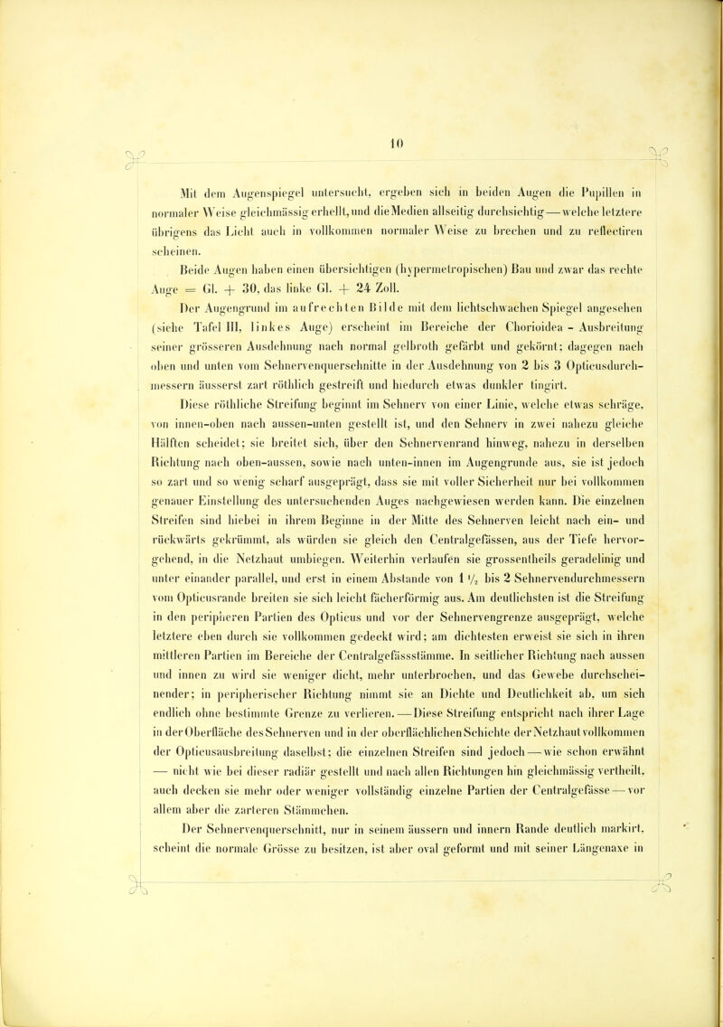 Mit dem Augenspiegel untersucht, ergeben sieli in beiden Augen die Pupillen in normaler Weise gleichmässig erhellt, und dieMedien allseitig durchsichtig — welche letztere übrigens das Licht auch in vollkommen normaler Weise zu brechen und zu reflectiren scheinen. Beide Augen haben einen übersichtigen (hypernietropischen) Bau und zwar das rechte Auge = Gl. + 30, das linke Gl. + 24 Zoll. Der Augengrund im aufrechten Bilde mit dem lichtschwachen Spiegel angesehen (siehe Tafel III, linkes Auge) erscheint im Bereiche der Chorioidea - Ausbreitung seiner grösseren Ausdehnung nach normal gelbroth gefärbt und gekörnt; dagegen nach oben und unten vom Sehnervenquerschnitte in der Ausdehnung von 2 bis 3 Opticusdurch- messern äusserst zart röthlich gestreift und hiedureh etwas dunkler tingirt. Diese röthliche Streifung beginnt im Sehnerv von einer Linie, welche etwas schräge, von innen-oben nach aussen-unten gestellt ist, und den Sehnerv in zwei nahezu gleiche Hälften scheidet; sie breitet sich, über den Sehnervenrand hinweg, nahezu in derselben Richtung nach oben-aussen, sowie nach unten-innen im Augengrunde aus, sie ist jedoch so zart und so wenig scharf ausgeprägt, dass sie mit voller Sicherheit nur bei vollkommen genauer Einstellung des untersuchenden Auges nachgewiesen werden kann. Die einzelnen Streifen sind hiebei in ihrem Beginne in der Mitte des Sehnerven leicht nach ein- und rückwärts gekrümmt, als würden sie gleich den Centralgefässen, aus der Tiefe hervor- gehend, in die Netzhaut umbiegen. Weiterhin verlaufen sie grossentheils geradelinig und unter einander parallel, und erst in einem Abstände von 1»/, bis 2 Sehnervendurchmessern vom Opticusrande breiten sie sich leicht fächerförmig aus. Am deutlichsten ist die Streifung in den peripheren Partien des Opticus und vor der Selmervengrenze ausgeprägt, welche letztere eben durch sie vollkommen gedeckt wird; am dichtesten erweist sie sich in ihren mittleren Partien im Bereiche der Centralgefässstämme. In seitlicher Richtung nach aussen und innen zu wird sie weniger dicht, mehr unterbrochen, und das Gewebe durchschei- nender; in peripherischer Richtung nimmt sie an Dichte und Deutlichkeit ab, um sich endlich ohne bestimmte Grenze zu verlieren.—Diese Streifung entspricht nach ihrer Lage in der Oberfläche des Sehnerven und in der oberflächlichen Schichte der Netzhaut vollkommen der Opticusausbreitung daselbst; die einzelnen Streifen sind jedoch—-wie schon erwähnt — nicht wie bei dieser radiär gestellt und nach allen Richtungen hin gleichmässig vertheilt, auch decken sie mehr oder weniger vollständig einzelne Partien der Centralgefässe — vor allem aber die zarteren Stämmchen. Der Sehnervenquerschnitt, nur in seinem äussern und innern Rande deutlich markirt. scheint die normale Grösse zu besitzen, ist aber oval geformt und mit seiner Längenaxe in