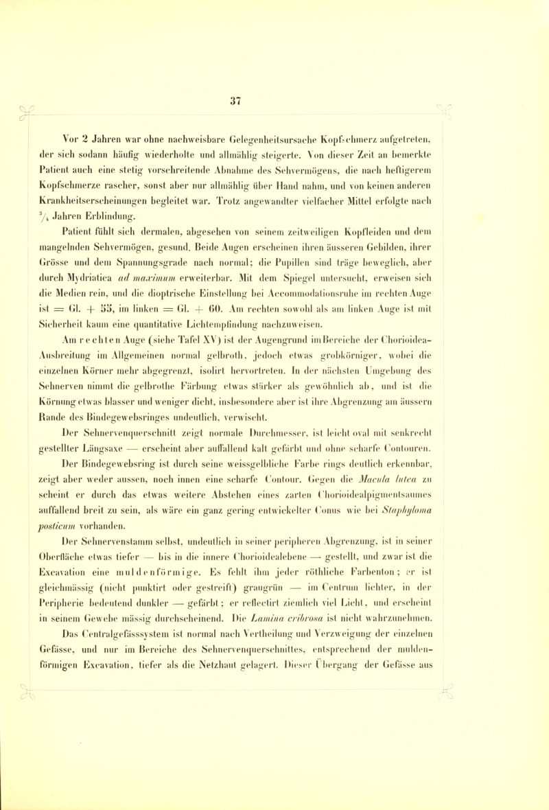 37 Vor 2 Jahren war ohne nachweisbare Gelegenheitsursache Kopfschmerz aufgetreten, der sich sodann häufig wiederholte und allmählig steigerte. Von dieser Zeit an bemerkte Patient auch eine stetig vorschreitende Abnahme des Sehvermögens, die nach heftigerem Kopfschmerze rascher, sonst aber nur allmählig über Hand nahm, und von keinen anderen Krankheitserscheinungen begleitet war. Trotz angewandter vielfacher Mittel erfolgte nach 3/4 Jahren Erblindung. Patient fühlt sich dermalen, abgesehen von seinem zeitweiligen Kopfleiden und dem mangelnden Sehvermögen, gesund. Beide Augen erscheinen ihren äusseren Gebilden, ihrer Grösse und dem Spannungsgrade nach normal; die Pupillen sind träge beweglich, aber durch Mydriatica ad maximum erweiterbar. Mit dem Spiegel untersucht, erweisen sich die Medien rein, und die dioptrische Einstellung bei Accommodationsruhe im rechten Auge ist = Gl. + 55, im linken - Gl. -f 60. Am rechten sowohl als am linken Auge ist mit Sicherheit kaum eine quantitative Lichtemptindung nachzuweisen. Am rechten Auge (siehe Tafel XV) ist der Augengrund imBereiche der Chorioidea- Ausbreitung im Allgemeinen normal gelbroth, jedoch etwas grobkörniger, wobei die einzelnen Körner mehr abgegrenzt, isolirt hervortreten. In der nächsten Umgebung des Sehnerven nimmt die gelbrothe Färbung etwas stärker als gewöhnlich ab, und ist die Körnung etwas blasser und weniger dicht, insbesondere aber ist ihre Abgrenzung am äussern Rande des Bindegewebsringes undeutlich, verwischt. Der Sehnervenquerschnitt zeigt normale Durchmesser, ist leicht oval mit senkrecht gestellter Längsaxe — erscheint aber auffallend kalt gefärbt und ohne scharfe Contouren. Der Bindegewebsring ist durch seine weissgelbliche Farbe rings deutlich erkennbar, zeigt aber weder aussen, noch innen eine scharfe Contour. Gegen die Macula lutea zu scheint er durch das etwas weitere Abstehen eines zarten Chorioidealpigmentsaumes auffallend breit zu sein, als wäre ein ganz gering entwickelter Conus wie bei Stapliyloma posticurn vorhanden. Der Sehnervenstamm selbst, undeutlich in seiner peripheren Abgrenzung, ist in seiner Oberfläche etwas tiefer — bis in die innere Chorioidealebene —■ gestellt, und zwar ist die Excavation eine muldenförmige. Es fehlt ihm jeder röthliche Farbenton; er ist gleichmässig (nicht punktirt oder gestreift) graugrün — im Centrum lichter, in der Peripherie bedeutend dunkler — gefärbt; er reflectirt ziemlich viel Licht, und erscheint in seinem Gewebe massig durchscheinend. Die Lumina cribrosa ist nicht wahrzunehmen. Das Centralgefässsystem ist normal nach Vertheilung und Verzweigung der einzelnen Gefässe, und nur im Bereiche des Sehnervenquerschnittes, entsprechend der mulden- förmigen Excavation. tiefer als die Netzhaut gelagert. Dieser Übergang der Gefässe aus
