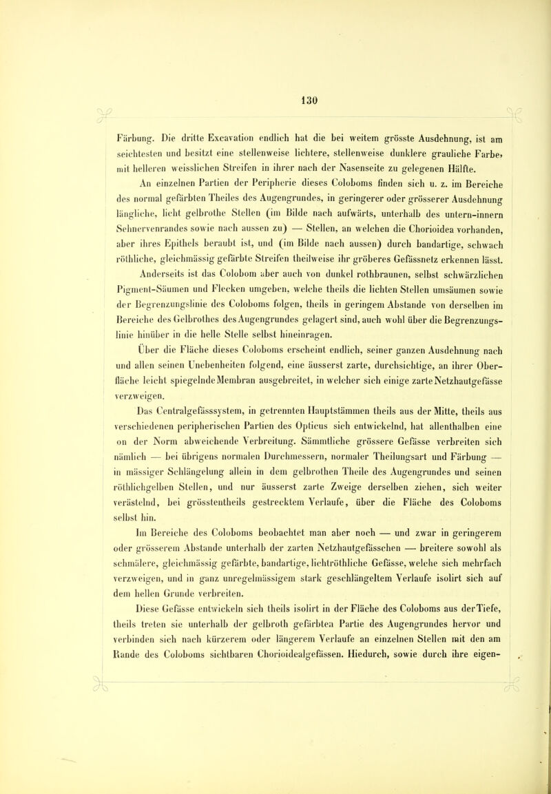 Färbung. Die dritte Excavation endlich hat die bei weitem grösste Ausdehnung, ist am seichtesten und besitzt eine stellenweise lichtere, stellenweise dunklere grauliche Farbe» mit helleren weisslichen Streifen in ihrer nach der Nasenseite zu gelegenen Hälfte. An einzelnen Partien der Peripherie dieses Coloboms finden sich u. z. im Bereiche des normal gefärbten Theiles des Augengrundes, in geringerer oder grösserer Ausdehnung längliche, licht gelbrothe Stellen (im Bilde nach aufwärts, unterhalb des untern-innern Sehnervenrandes sowie nach aussen zu) — Stellen, an welchen die Chorioidea vorhanden, aber ihres Epithels beraubt ist, und (im Bilde nach aussen) durch bandartige, schwach röthliche, gleichmässig gefärbte Streifen theilweise ihr gröberes Gefässnetz erkennen lässt. Anderseits ist das Colobom aber auch von dunkel rothbraunen, selbst schwärzlichen Pigment-Säumen und Flecken umgeben, welche theils die lichten Stellen umsäumen sowie der Begrenzungslinie des Coloboms folgen, theils in geringem Abstände von derselben im Bereiche des Gelbrothes des Augengrundes gelagert sind, auch wohl über die Begrenzungs- linie hinüber in die helle Stelle selbst hineinragen. Uber die Fläche dieses Coloboms erscheint endlich, seiner ganzen Ausdehnung nach und allen seinen Unebenheiten folgend, eine äusserst zarte, durchsichtige, an ihrer Ober- fläche leicht spiegelnde Membran ausgebreitet, in welcher sich einige zarte Netzhautgefässe verzweigen. Das Centralgefässsystem, in getrennten Hauptstämmen theils aus der Mitte, theils aus verschiedenen peripherischen Partien des Opticus sich entwickelnd, hat allenthalben eine on der Norm abweichende Verbreitung. Sämmtliche grössere Gefässe verbreiten sich nämlich — bei übrigens normalen Durchmessern, normaler Theilungsart und Färbung — in mässiger Schlängelung allein in dem gelbrothen Theile des Augengrundes und seinen röthlichgelben Stellen, und nur äusserst zarte Zweige derselben ziehen, sich weiter verästelnd, bei grösstentheils gestrecktem Verlaufe, über die Fläche des Coloboms selbst hin. Im Bereiche des Coloboms beobachtet man aber noch — und zwar in geringerem oder grösserem Abstände unterhalb der zarten Netzhautgefässchen — breitere sowohl als schmälere, gleichmässig gefärbte, bandartige, lichtröthliche Gefässe, welche sich mehrfach verzweigen, und in ganz unregelmässigem stark geschlängeltem Verlaufe isolirt sich auf dem hellen Grunde verbreiten. Diese Gefässe entwickeln sich theils isolirt in der Fläche des Coloboms aus der Tiefe, theils treten sie unterhalb der gelbroth gefärbten Partie des Augengrundes hervor und verbinden sich nach kürzerem oder längerem Verlaufe an einzelnen Stellen mit den am Piande des Coloboms sichtbaren Chorioidealgefässen. Hiedurch, sowie durch ihre eigen-