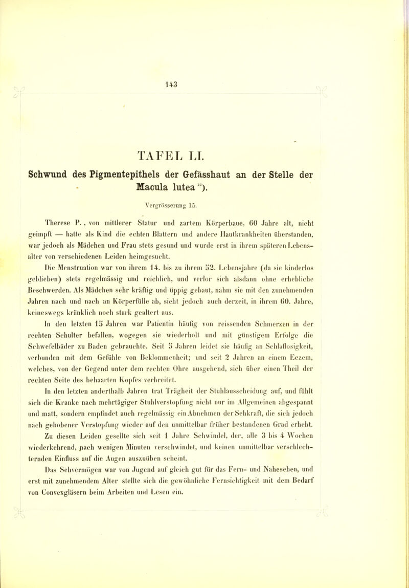 TAFEL LI. Schwund des Pigmentepithels der Gefässhaut an der Stelle der Macula lutea ). Vergrösserung 15. Therese P. , von mittlerer Statur und zartem Körperbaue, 60 Jahre alt, nicht geimpft — hatte als Kind die echten Blattern und andere Hautkrankheiten überstanden, war jedoch als Mädchen und Frau stets gesund und wurde erst in ihrem späteren Lebens- alter von verschiedenen Leiden heimgesucht. Die Menstruation war von ihrem 14. bis zu ihrem 52. Lebensjahre (da sie kinderlos geblieben) stets regelmässig und reichlich, und verlor sich alsdann ohne erhebliche Beschwerden. Als Mädchen sehr kräftig und üppig gebaut, nahm sie mit den zunehmenden Jahren nach und nach an Körperfülle ab, sieht jedoch auch derzeit, in ihrem G0. Jahre, keineswegs kränklich noch stark gealtert aus. In den letzten 15 Jahren war Patientin häufig von reissenden Schmerzen in der rechten Schulter befallen, wogegen sie wiederholt und mit günstigem Erfolge die Schwefelbäder zu Baden gebrauchte. Seit 5 Jahren leidet sie häufig an Schlaflosigkeit, verbunden mit dem Gefühle von Beklommenheit; und seit 2 Jahren an einem Eczem, welches, von der Gegend unter dem rechten Ohre ausgehend, sich über einen Theil der rechten Seite des behaarten Kopfes verbreitet. In den letzten anderthalb Jahren trat Trägheit der Stuhlausscheidung auf, und fühlt sich die Kranke nach mehrtägiger Stuhlverstopfung nicht nur im Allgemeinen abgespannt und matt, sondern empfindet auch regelmässig ein Abnehmen der Sehkraft, die sich jedoch nach gehobener Verstopfung wieder auf den unmittelbar früher bestandenen Grad erhebt. Zu diesen Leiden gesellte sich seit 1 Jahre Schwindel, der, alle 3 bis 4 Wochen wiederkehrend, nach wenigen Minuten verschwindet, und keinen unmittelbar verschlech- ternden Einfluss auf die Augen auszuüben scheint. Das Sehvermögen war von Jugend auf gleich gut für das Fern- und Nahesehen, und erst mit zunehmendem Alter stellte sich die gewöhnliche Fernsichtigkeit mit dem Bedarf von Convexgläsern beim Arbeiten und Lesen ein.
