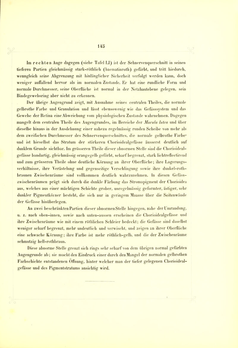 Im rechten Auge dagegen (siehe Tafel LI) ist der Sehnervenquerschnitt in seinen tieferen Partien gleichmässig stark-rüthlich (haematinroth) gefärbt, und tritt hiedurch, wenngleich seine Abgrenzung mit hinlänglicher Sicherheit verfolgt werden kann, doch weniger auffallend hervor als im normalen Zustande. Er hat eine rundliche Form und normale Durchmesser, seine Oberfläche ist normal in der Netzhautebene gelegen, sein Bindegewebsring aber nicht zu erkennen. Der übrige Augengrund zeigt, mit Ausnahme seines centralen Theiles, die normale gelbrothe Farbe und Granulation und lässt ebensowenig wie das Gefässsystem und das Gewebe der Retina eine Abweichung vom physiologischen Zustande wahrnehmen. Dagegen mangelt dem centralen Theile des Augengrundes, im Bereiche der Macula lutea und über dieselbe hinaus in der Ausdehnung einer nahezu regelmässig runden Scheibe von mehr als dem zweifachen Durchmesser des Sehnervenquerschnittes, die normale gelbrothe Farbe' und ist hieselbst das Stratum der stärkeren Chorioidealgefässe äusserst deutlich auf dunklem Grunde sichtbar. Im grösseren Theile dieser abnormen Stelle sind die Chorioideal- gefässe bandartig, gleichmässig orangegelb gefärbt, scharf begrenzt, stark lichtreflectirend und zum grösseren Theile ohne deutliche Körnung an ihrer Oberfläche; ihre Lagerungs- verhältnisse, ihre Verästelung und gegenseitige Verschlingung sowie ihre dunkel-roth- braunen Zwischenräume sind vollkommen deutlich wahrzunehmen. In diesen Gefäss- zwischenräumen prägt sich durch die dunkle Färbung das Stromapigment der Chorioidea aus, welches aus einer mächtigen Schichte grober, unregelmässig geformter, ästiger, sehr dunkler Pigmentkörner besteht, die sich nur in geringem Maasse über die Seitenwände der Gefässe hinüberlegen. An zwei beschränkten Partien dieser abnormen Stelle hingegen, nahe der Umrandung, u. z. nach oben-innen, sowie nach unten-aussen erscheinen die Chorioidealgefässe und ihre Zwischenräume wie mit einem röthlichen Schleier bedeckt; die Gefässe sind daselbst weniger scharf begrenzt, mehr undeutlich und verwischt, und zeigen an ihrer Oberfläche eine schwache Körnung; ihre Farbe ist mehr röthlich-gelb, und die der Zwischenräume schmutzig hell-rothbraun. Diese abnorme Stelle grenzt sich rings sehr scharf von dem übrigen normal gefärbten Augengrunde ab; sie macht den Eindruck einer durch den Mangel der normalen gelbrothen Farbschichte entstandenen Öffnung, hinter welcher man der tiefer gelegenen Chorioideal- gefässe und des Pigmentstratums ansichtig wird. _L_