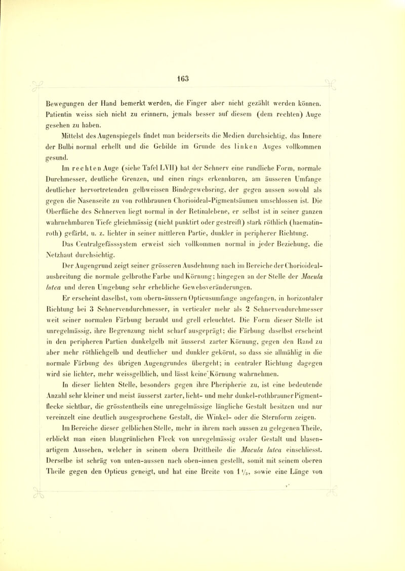 103 . Bewegungen der Hand bemerkt werden, die Finger aber nicht gezählt werden können. Patientin weiss sich nicht zu erinnern, jemals besser auf diesem (dem rechten) Auge gesehen zu haben. Mittelst des Augenspiegels findet man beiderseits die Medien durchsichtig, das Innere der Bulbi normal erhellt und die Gebilde im Grunde des linken Auges vollkommen gesund. Im rechten Auge (siehe Tafel LVII) hat der Sehnerv eine rundliche Form, normale Durchmesser, deutliche Grenzen, und einen rings erkennbaren, am äusseren Umfange deutlicher hervortretenden gelbweissen Bindegewebsring, der gegen aussen sowohl als gegen die Nasenseite zu von rothbraunen Chorioideal-Pigmentsäumen umschlossen ist. Die Oberfläche des Sehnerven liegt normal in der Retinalebene, er selbst ist in seiner ganzen wahrnehmbaren Tiefe gleichmässig (nicht punktirt oder gestreift) stark rüthlieh (haematin- roth) gefärbt, u. z. lichter in seiner mittleren Partie, dunkler in peripherer Richtung. Das Centralgefässsystem erweist sich vollkommen normal in jeder Beziehung, die Netzhaut durchsichtig. Der Augengrund zeigt seiner grösseren Ausdehnung nach im Bereiche der Chorioideal- ausbreitung die normale gelbrothe Farbe und Körnung; hingegen an der Stelle der Macula lutea und deren Umgebung sehr erhebliche Gewebsveränderungen. Er erscheint daselbst, vom obern-äussern Opticusumfange angefangen, in horizontaler Richtung bei 3 Sehnervendurchmesser, in verticaler mehr als 2 Sehnervendurchmesser weit seiner normalen Färbung beraubt und grell erleuchtet. Die Form dieser Stelle ist unregelmässig, ihre Begrenzung nicht scharf ausgeprägt ; die Färbung daselbst erscheint in den peripheren Partien dunkelgelb mit äusserst zarter Körnung, gegen den Rand zu aber mehr röthlichgelb und deutlicher und dunkler gekörnt, so dass sie allmählig in die normale Färbung des übrigen Augengrundes übergeht; in centraler Richtung dagegen wird sie lichter, mehr weissgelblich, und lässt keine Körnung wahrnehmen. In dieser lichten Stelle, besonders gegen ihre Pheripherie zu, ist eine bedeutende Anzahl sehr kleiner und meist äusserst zarter, licht- und mehr dunkel-rothbrauner Pigment- flecke sichtbar, die grösstenteils eine unregelmässige längliche Gestalt besitzen und nur vereinzelt eine deutlich ausgesprochene Gestalt, die Winkel- oder die Sternform zeigen. Im Bereiche dieser gelblichen Stelle, mehr in ihrem nach aussen zu gelegenen Theile, erblickt man einen blaugrünlichen Fleck von unregelmässig ovaler Gestalt und blasen- artigem Aussehen, welcher in seinem obern Drittheile die Macula lutea einschliesst. Derselbe ist schräg von unten-aussen nach oben-innen gestellt, somit mit seinem oberen