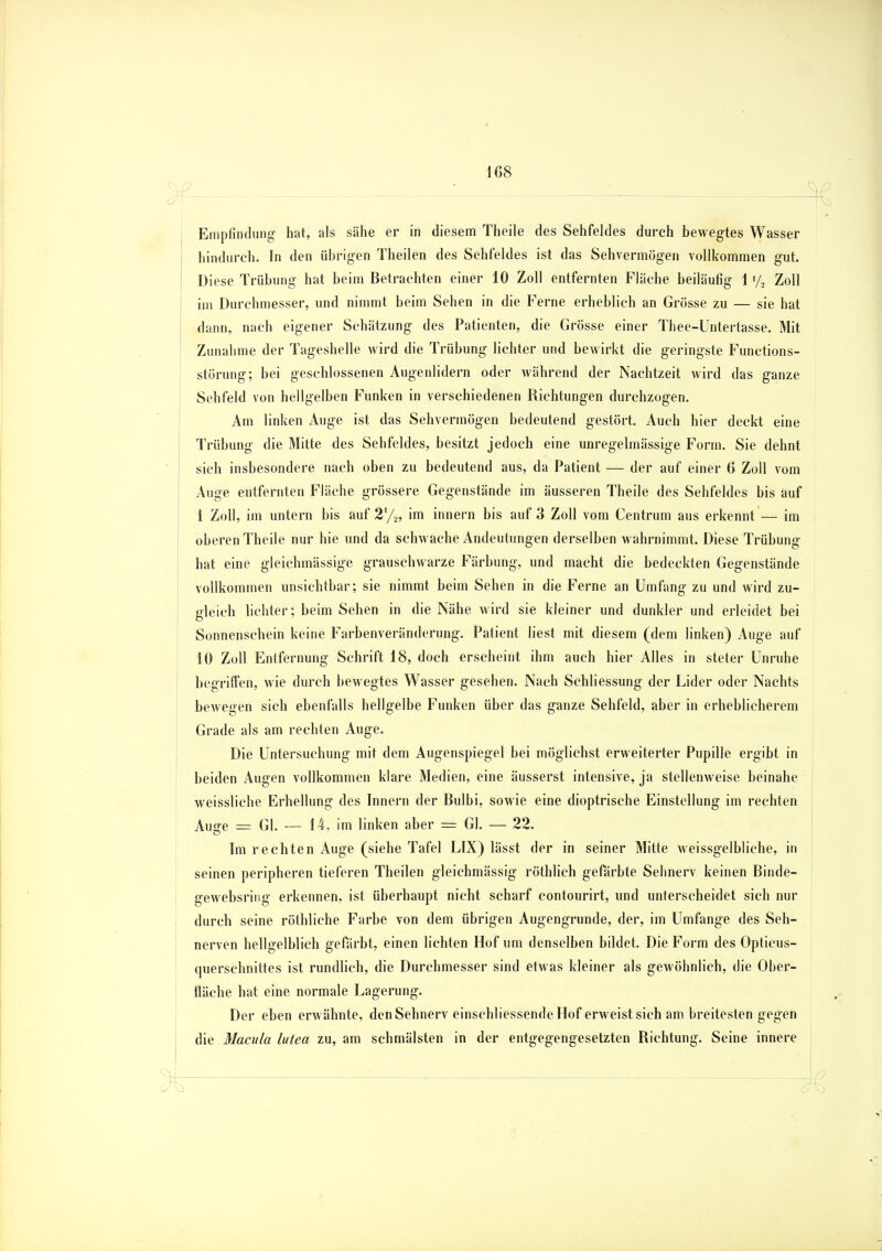 , Empfindung hat, als sähe er in diesem Theile des Sehfeldes durch bewegtes Wasser hindurch. In den übrigen Theilen des Sehfeldes ist das Sehvermögen vollkommen gut. Diese Trübung hat beim Betrachten einer 10 Zoll entfernten Fläche beiläufig 1 »/, Zoll im Durchmesser, und nimmt beim Sehen in die Ferne erheblich an Grösse zu — sie hat dann, nach eigener Schätzung des Patienten, die Grösse einer Thee-Untertasse. Mit Zunahme der Tageshelle wird die Trübung lichter und bewirkt die geringste Functions- störung; bei geschlossenen Augenlidern oder während der Nachtzeit wird das ganze Sehfeld von hellgelben Funken in verschiedenen Richtungen durchzogen. Am linken Auge ist das Sehvermögen bedeutend gestört. Auch hier deckt eine Trübung die Mitte des Sehfeldes, besitzt jedoch eine unregelmässige Form. Sie dehnt sich insbesondere nach oben zu bedeutend aus, da Patient — der auf einer 6 Zoll vom Auge entfernten Fläche grössere Gegenstände im äusseren Theile des Sehfeldes bis auf 1 Zoll, im untern bis auf 2%, im innern bis auf 3 Zoll vom Centrum aus erkennt — im oberen Theile nur hie und da schwache Andeutungen derselben wahrnimmt. Diese Trübung hat eine gleichmässige grauschwarze Färbung, und macht die bedeckten Gegenstände vollkommen unsichtbar; sie nimmt beim Sehen in die Ferne an Umfang zu und wird zu- gleich lichter; beim Sehen in die Nähe wird sie kleiner und dunkler und erleidet bei Sonnenschein keine Farbenveränderung. Patient liest mit diesem (dem linken) Auge auf 10 Zoll Entfernung Schrift 18, doch erscheint ihm auch hier Alles in steter Unruhe begriffen, wie durch bewegtes Wasser gesehen. Nach Schliessung der Lider oder Nachts bewegen sich ebenfalls hellgelbe Funken über das ganze Sehfeld, aber in erheblicherem Grade als am rechten Auge. Die Untersuchung mit dem Augenspiegel bei möglichst erweiterter Pupille ergibt in beiden Augen vollkommen klare Medien, eine äusserst intensive, ja stellenweise beinahe weissliche Erhellung des Innern der Bulbi, sowie eine dioptrische Einstellung im rechten Auare = Gl. — 14. im linken aber = Gl. — 22. Im rechten Auge (siehe Tafel LIX) lässt der in seiner Mitte weissgelbliche, in seinen peripheren tieferen Theilen gleichmässig röthlich gefärbte Sehnerv keinen Binde- gewebsring erkennen, ist überhaupt nicht scharf contourirt, und unterscheidet sich nur durch seine röthliche Farbe von dem übrigen Augengrunde, der, im Umfange des Seh- nerven hellgelblich gefärbt, einen lichten Hof um denselben bildet. Die Form des Opticus- querschnittes ist rundlich, die Durchmesser sind etwas kleiner als gewöhnlich, die Ober- fiäche hat eine normale Lagerung. Der eben erwähnte, den Sehnerv einschliessende Hof erweist sich am breitesten gegen die Macula lutea zu, am schmälsten in der entgegengesetzten Richtung. Seine innere