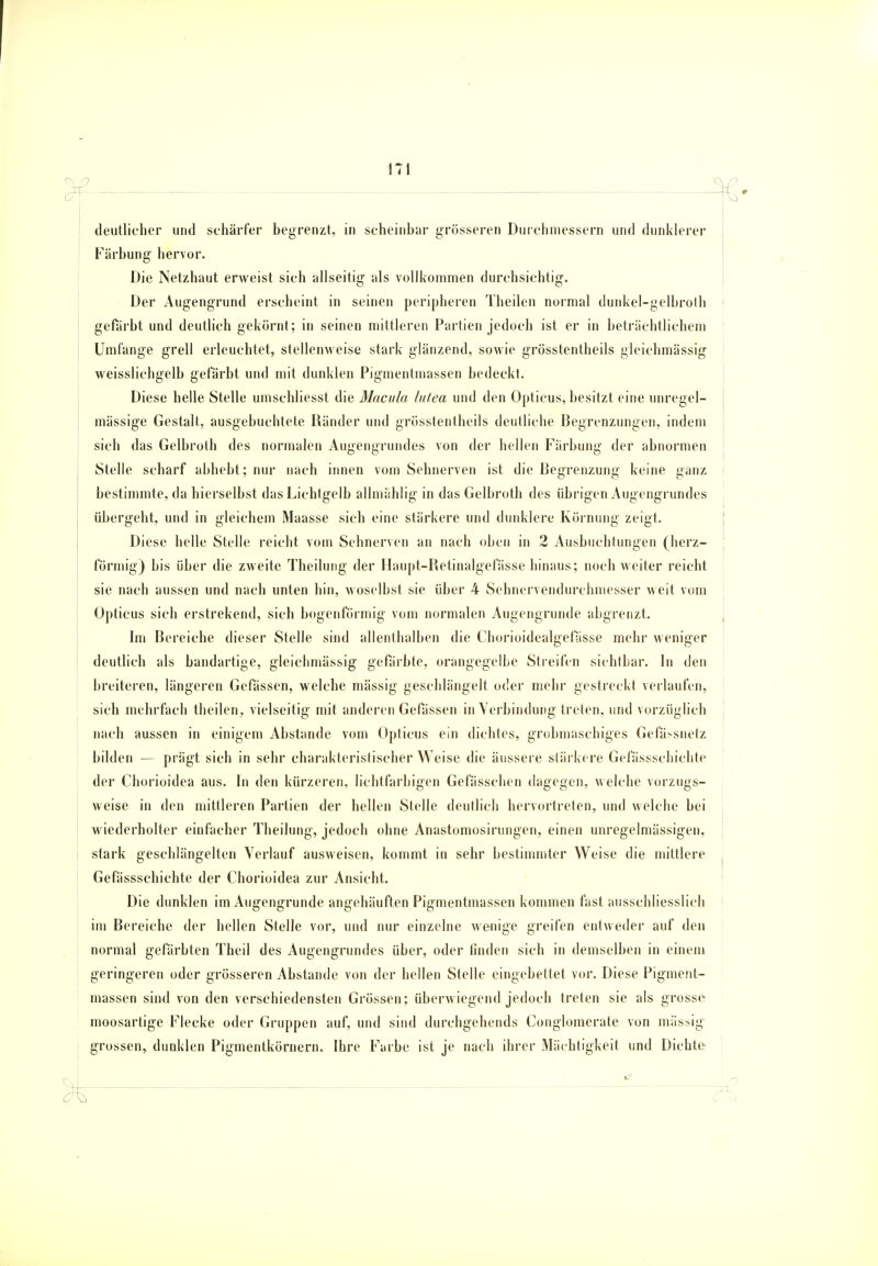 deutlicher und schärfer begrenzt, in scheinbar grösseren Durchmessern und dunklerer Färbung hervor. Die Netzhaut erweist sich allseitig als vollkommen durchsichtig. Der Augengrund erscheint in seinen peripheren Theilen normal dunkel-gelbroth gefärbt und deutlich gekörnt; in seinen mittleren Partien jedoch ist er in beträchtlichem Umfange grell erleuchtet, stellenweise stark glänzend, sowie grösstenteils gleichmässig weisslichgelb gefärbt und mit dunklen Pigmentmassen bedeckt. Diese helle Stelle umschliesst die Macula lutea und den Opticus, besitzt eine unregel- mässige Gestalt, ausgebuchtete Ränder und grösstenteils deutliche Begrenzungen, indem sich das Gelbroth des normalen Augengrundes von der hellen Färbung der abnormen Stelle scharf abhebt ; nur nach innen vom Sehnerven ist die Begrenzung keine ganz bestimmte, da hierselbst das Lichtgelb allmählig in das Gelbroth des übrigen Augengrundes übergeht, und in gleichem Maasse sich eine stärkere und dunklere Körnung zeigt. Diese helle Stelle reicht vom Sehnerven an nach oben in 2 Ausbuchtungen (herz- förmig) bis über die zweite Theilung der Haupt-Retinalgefasse hinaus; noch weiter reicht sie nach aussen und nach unten hin, woselbst sie über 4 Sehnervendurchmesser weit vom Opticus sich erstreikend, sich bogenförmig vom normalen Augengrunde abgrenzt. Im Bereiche dieser Stelle sind allenthalben die Chorioidealgefässe mehr weniger deutlich als bandartige, gleichmässig gefärbte, orangegelbe Streifen sichtbar. In den breiteren, längeren Gelassen, welche mässig geschlängelt oder mehr gestreckt verlaufen, sich mehrfach theilen., vielseitig mit anderen Gefässen in Verbindung treten, und vorzüglich nach aussen in einigem Abstände vom Opticus ein dichtes, grobmaschiges Gefä^snetz bilden — prägt sich in sehr charakteristischer Weise die äussere stärkere Gefässschichte der Chorioidea aus. In den kürzeren, lichtfarbigen Gefässchen dagegen, welche vorzugs- weise in den mittleren Partien der hellen Stelle deutlich hervortreten, und welche bei wiederholter einfacher Theilung, jedoch ohne Anastomosirungen, einen unregelmässigen, stark geschlängelten Verlauf ausweisen, kommt in sehr bestimmter Weise die mittlere f Gefässschichte der Chorioidea zur Ansicht. Die dunklen im Augengrunde angehäuften Pigmentmassen kommen fast ausschliesslich im Bereiche der hellen Stelle vor, und nur einzelne wenige greifen entweder auf den normal gefärbten Theil des Augengrundes über, oder linden sich in demselben in einem geringeren oder grösseren Abstände von der hellen Stelle eingebettet vor. Diese Pigment- massen sind von den verschiedensten Grössen; überwiegend jedoch treten sie als grosse moosartige Flecke oder Gruppen auf, und sind durchgehends Conglomerate von mässig grossen^ dunklen Pigmentkörnern. Ihre Farbe ist je nach ihrer Mächtigkeit und Dichte