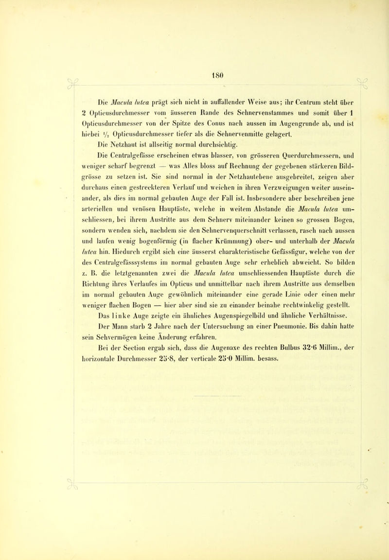 ._ ^ ^ Die Macula lutea prägt sich nicht in auffallender Weise aus; ihr Centrum steht über 2 Opticusdurchmesser vom äusseren Rande des Sehnervenstammes und somit über 1 Üpticusdurchmesser von der Spitze des Conus nach aussen im Augengrunde ab, und ist hiebei l/2 Opticusdurchmesser tiefer als die Sehnervenmitte gelagert. Die Netzhaut ist allseitig normal durchsichtig. Die Centralgefässe erscheinen etwas blasser, von grösseren Querdurchmessern, und weniger scharf begrenzt — was Alles bloss auf Rechnung der gegebenen stärkeren Bild- grösse zu setzen ist. Sie sind normal in der Netzhautebene ausgebreitet, zeigen aber durchaus einen gestreckteren Verlauf und weichen in ihren Verzweigungen weiter ausein- ander, als dies im normal gebauten Auge der Fall ist. Insbesondere aber beschreiben jene arteriellen und venösen Hauptäste, welche in weitem Abstände die Macula lutea um- schliessen, bei ihrem Austritte aus dem Sehnerv miteinander keinen so grossen Bogen, sondern Avenden sich, nachdem sie den Sehnervenquerschnitt verlassen, rasch nach aussen und laufen wenig bogenförmig (in flacher Krümmung) ober- und unterhalb der Macula lutea hin. Hiedurch ergibt sich eine äusserst charakteristische Gefässfigur, welche von der des Centralgefässsystems im normal gebauten Auge sehr erheblich abweicht. So bilden z. B. die letztgenannten zwei die Macula lutea umschliessenden Hauptäste durch die Richtung ihres Verlaufes im Opticus und unmittelbar nach ihrem Austritte aus demselben im normal gebauten Auge gewöhnlich miteinander eine gerade Linie oder einen mehr weniger flachen Bogen — hier aber sind sie zu einander beinahe rechtwinkelig gestellt. Das linke Auge zeigte ein ähnliches Augenspiegelbild und ähnliche Verhältnisse. Der Mann starb 2 Jahre nach der Untersuchung an einer Pneumonie. Bis dahin hatte sein Sehvermögen keine Änderung erfahren. Bei der Section ergab sich, dass die Augenaxe des rechten Bulbus 32'(i Millim., der horizontale Durchmesser 2lr8, der verticale 25*0 Millim. besass. ^+4 , •