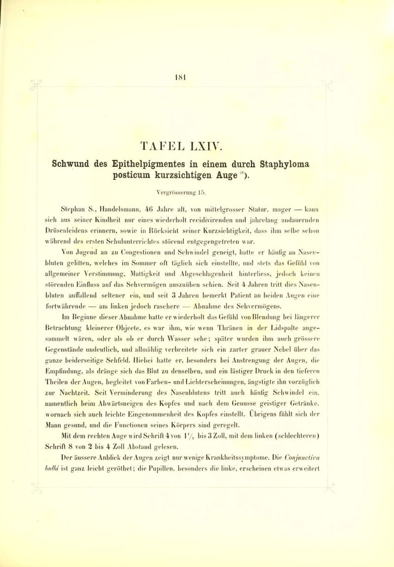 TAFEL LXIV. Schwund des Epithelpigmentes in einem durch Staphyloma posticum kurzsichtigen Auge '). Vergrösserung 15. Stephan S., Handelsmann. 4(5 .Jahre alt, von mittelgrosser Statur, mager — kann sich aus seiner Kindheit nur eines wiederholt reeidivirenden und jahrelang andauernden Drüsenleidens erinnern, sowie in Rücksicht seiner Kurzsichtigkeit, dass ihm seihe schon während des ersten Schulunterrichtes störend entgegengetreten war. Von Jugend an zu Congestionen und Schwindel geneigt, hatte er häufig an Nasen- bluten gelitten, welches im Sommer oft täglich sich einstellte, und stets das Gefühl von allgemeiner Verstimmung, Mattigkeit und Abgeschlagenheil hinterliess, jedoch keinen störenden Einüuss auf das Sehvermögen auszuüben schien. Seit 4 Jahren tritt dies Nasen- bluten auffallend seltener ein, und seit 3 Jahren bemerkt Patient an beiden Augen eine fortwährende — am linken jedoch raschere ■— Abnahme des Sehvermögens. Im Beginne dieser Abnahme hatte er wiederholt das Gefühl von Blendung bei längerer Betrachtung kleinerer Objecte, es war ihm, wie wenn Thränen in der Lidspalte ange- sammelt wären, oder als ob er durch Wasser sehe; später wurden ihm auch grössere Gegenstände undeutlich, und allmählig verbreitete sich ein zarter grauer Nebel über das ganze beiderseitige Sehfeld. Hiebei hatte er, besonders bei Anstrengung der Augen, die Empfindung, als dränge sich das Blut zu denselben, und ein lästiger Druck in den tieferen Theilen der Augen, begleitet von Farben- und Lichterscheinungen, ängstigte ihn vorzüglich zur Nachtzeit. Seit Verminderung des Nasenblutens tritt auch häufig Schwindel ein, namentlich beim Abwärtsneigen des Kopfes und nach dem Genüsse geistiger Getränke, wornach sich auch leichte Eingenommenheit des Kopfes einstellt. Übrigens fühlt sich der Mann gesund, und die Functionen seines Körpers sind geregelt. Mit dem rechten Auge wird Schrift 4 von 1 '/> bis 3 Zoll, mit dem linken (schlechteren) Schrift 8 von 2 bis 4 Zoll Abstand gelesen. Der äussere Anblick der Augen zeigt nur wenige Krankheitssymptome. Die Conjunctiva bulbi ist ganz leicht geröthet ; die Pupillen, besonders die linke, erscheinen etwas erweitert