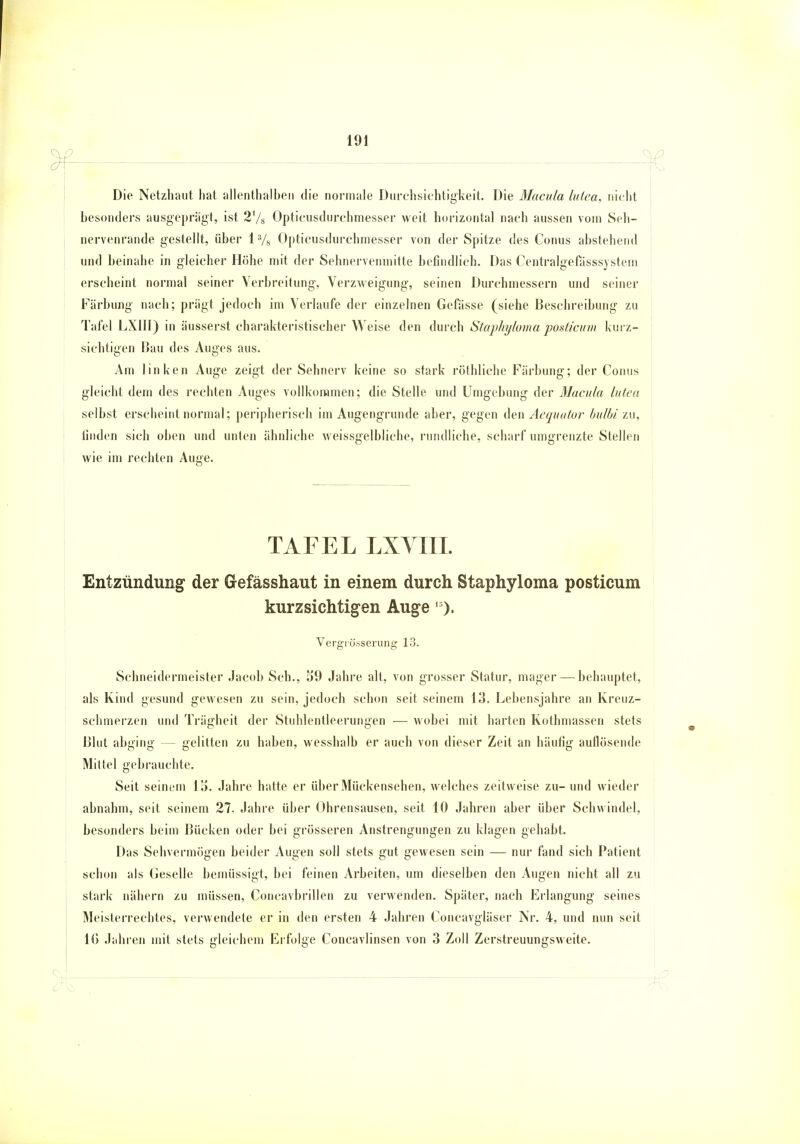 Die Netzhaut hat allenthalben die normale Durchsichtigkeit. Die Macula lutea, nicht besonders ausgeprägt, ist 2'/s Opticusdurchmesser weit horizontal nach aussen vom Seh- nervenrande gestellt, über 13/s Opticusdurchmesser von der Spitze des Conus abstehend und beinahe in gleicher Höhe mit der Sehnervenmitte befindlich. Das Centralgetasssystem erscheint normal seiner Verbreitung, Verzweigung, seinen Durchmessern und seiner Färbung nach; prägt jedoch im Verlaufe der einzelnen Gefässe (siehe Beschreibung zu Tafel LXIII) in äusserst charakteristischer Weise den durch Staphyloma posticum kurz- sichtigen Hau des Auges aus. Am linken Auge zeigt der Sehnerv keine so stark röthliche Färbung; der Conus gleicht dem des rechten Auges vollkommen; die Stelle und Umgebung der Macula lutea selbst erscheint normal; peripherisch im Augengrunde aber, gegen den Aequator bulbi zu, linden sich oben und unten ähnliche weissgelbliche, rundliche, scharf umgrenzte Stellen wie im rechten Auge. TAFEL LXVIIL Entzündung der Gefässhaut in einem durch Staphyloma posticum kurzsichtigen Auge 1). Vergiösserung 13. Schneidermeister Jacob Sch., 39 Jahre alt, von grosser Statur, mager — behauptet, als Kind gesund gewesen zu sein, jedoch schon seit seinem 13. Lebensjahre an Kreuz- schmerzen und Trägheit der Stuhlentleerungen — wobei mit harten Kothmassen stets Blut abging - gelitten zu haben, wesshalb er auch von dieser Zeit an häufig auflösende Mittel gebrauchte. Seit seinem 15. Jahre hatte er über Mückensehen, welches zeitweise zu- und wieder abnahm, seit seinem 27. Jahre über Ohrensausen, seit 10 Jahren aber über Schwindel, besonders beim Bücken oder bei grösseren Anstrengungen zu klagen gehabt. Das Sehvermögen beider Augen soll stets gut gewesen sein — nur fand sich Patient schon als Geselle bemüssigt, bei feinen Arbeiten, um dieselben den Augen nicht all zu stark nähern zu müssen, Concavbrillen zu verwenden. Später, nach Erlangung seines Meisterrechtes, verwendete er in den ersten 4 Jahren Concavgiäser Nr. 4, und nun seit 10 Jahren mit stets gleichem Erfolge Concavlinsen von 3 Zoll Zerstreuungsweite.