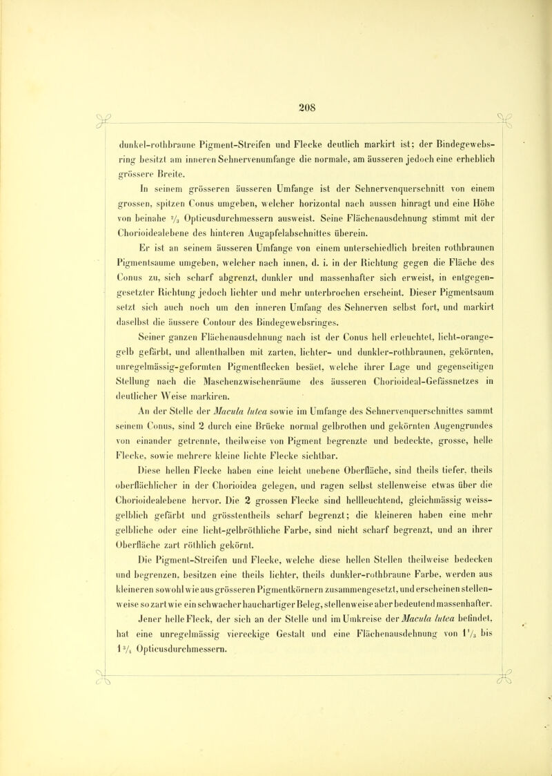dunkel-rothbraune Pigment-Streifen und Flecke deutlich markirt ist; der Bindegewebs- ring besitzt am inneren Sehnervenumfange die normale, am äusseren jedoch eine erheblich grössere Breite. In seinem grösseren äusseren Umfange ist der Sehnervenquerschnitt von einem grossen, spitzen Conus umgeben, welcher horizontal nach aussen hinragt und eine Höhe von beinahe 2/3 Opticusdurchmessern ausweist. Seine Flächenausdehnung stimmt mit der Chorioidealebene des hinteren Augapfelabschnittes überein. Er ist an seinem äusseren Umfange von einem unterschiedlich breiten rothbraunen Pigmentsaume umgeben, welcher nach innen, d. i. in der Richtung gegen die Fläche des Conus zu, sich scharf abgrenzt, dunkler und massenhafter sich erweist, in entgegen- gesetzter Richtung jedoch lichter und mehr unterbrochen erscheint. Dieser Pigmentsaum setzt sich auch noch um den inneren Umfang des Sehnerven selbst fort, und markirt daselbst die äussere Contour des ßindegewebsringes. Seiner ganzen Flächenausdehnung nach ist der Conus hell erleuchtet, licht-orange- gelb gefärbt, und allenthalben mit zarten, lichter- und dunkler-rothbraunen, gekörnten, unregelmässig-geformten Pigmentflecken besäet, welche ihrer Lage und gegenseitigen Stellung nach die Maschenzwischenräume des äusseren Chorioideal-Gefässnetzes in deutlicher Weise markiren. An der Stelle der Macula lutea sowie im Umfange des Sehnervenquerschnittes sammt seinem Conus, sind 2 durch eine Brücke normal gelbrothen und gekörnten Augengrundes von einander getrennte, theilweise von Pigment begrenzte und bedeckte, grosse, helle Flecke, sowie mehrere kleine lichte Flecke sichtbar. Diese hellen Flecke haben eine leicht unebene Oberfläche, sind theils tiefer, theils oberflächlicher in der Chorioidea gelegen, und ragen selbst stellenweise etwas über die Chorioidealebene hervor. Die 2 grossen Flecke sind hellleuchtend, gleichmässig weiss- gelblich gefärbt und grösstenteils scharf begrenzt; die kleineren haben eine mehr gelbliche oder eine licht-gelbröthliche Farbe, sind nicht scharf begrenzt, und an ihrer Oberfläche zart röthlich gekörnt. Die Pigment-Streifen und Flecke, welche diese hellen Stellen theilweise bedecken und begrenzen, besitzen eine theils lichter, theils dunkler-rothbraune Farbe, werden aus kleineren sowohl wie aus grösseren Pigmentkörnern zusammengesetzt, und erscheinen stellen- weise so zart wie ein schwacher hauchartiger Beleg, stellenweise aber bedeutend massenhafter. Jener helle Fleck, der sich an der Stelle und im Umkreise der Macula lutea befindet, hat eine unregelmässig viereckige Gestalt und eine Flächenausdehnung von l'/s bis 13/4 Opticusdurchmessern.