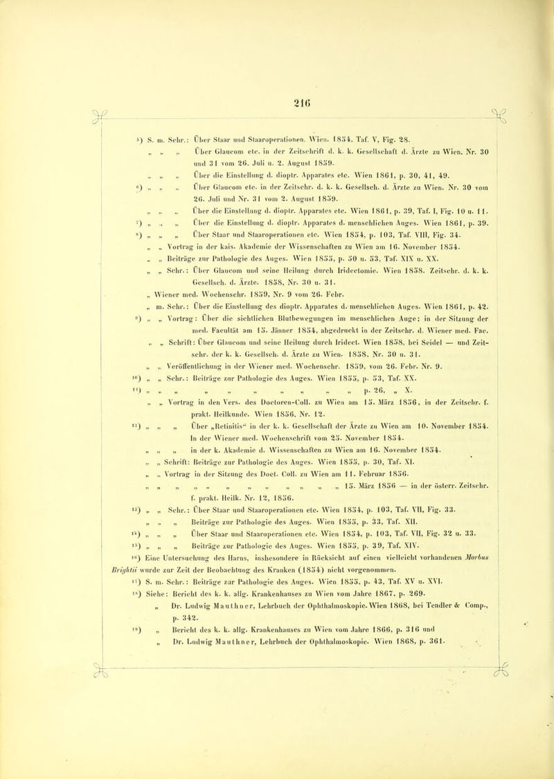 5) s 0 !0 m. Sehr.: Über Staar und Staaroperationen. Wien. 1854, Taf. V, Fig. 28. ., „ Über Glaucom etc. in der Zeitschrift d. k. k. Gesellschaft d. Ärzte zu Wien. Nr. 30 und 31 vom 26. Juli u. 2. August 1859. „ „ Über die Einstellung d. dioptr. Apparates etc. Wien 18G1, p. 30, 41, 49. „ ., Über Glaucom etc. in der Zeitschr. d- k. k. Gesellsch. d. Ärzte zu Wien. Nr. 30 vom 26. Juli und Nr. 31 vom 2. August 1859. „ „ Über die Einstellung d. dioptr. Apparates etc. Wien 1861, p. 39, Taf. I, Fig. 10 u. 11. ., „ Über die Einstellung d. dioptr. Apparates d. menschlichen Auges. Wien 1861, p. 39. Über Staar und Staaroperationen etc. Wien 1854, p. 103, Taf. VIII, Fig. 34. „ Vortrag in der kais. Akademie der Wissenschaften zu Wien am 16. November 1854. ,, Beiträge zur Pathologie des Auges. Wien 1855, p. 50 u. 53, Taf. XIX u. XX. „ Sehr.: Über Glaucom und seine Heilung durch Iridectomie. Wien 1858. Zeitschr. d. k. k. Gesellsch. d. Ärzte. 1858, Nr. 30 u. 31. Wiener med. Wochenschr. 1859, Nr. 9 vom 26. Febr. m. Sehr.: Über die Einstellung des dioptr. Apparates d. menschliehen Auges. Wien 1861, p. 42. „ Vortrag: Über die sichtlichen Blutbewegungen im menschlichen Auge; in der Sitzung der med. Facultät am 15. Jänner 1854, abgedruckt in der Zeitschr. d. Wiener med. Fac. „ Schrift: Über Glaucom und seine Heilung durch Iridect. Wien 1858, bei Seidel — und Zeit- schr. der k. k. Gesellsch. d. Ärzte zu Wien. 1858, Nr. 30 u. 31. „ Veröffentlichung in der Wiener med. Wochenschr. 1859, vom 26. Febr. Nr. 9. „ Sehr.: Beiträge zur Pathologie des Auges. Wien 1855, p- 53, Taf. XX. » » » „ » „ ,, P* 26, n X. „ Vortrag in den Vers, des Doctoren-Coll. zu Wien am 15. März 1856, in der Zeitschr. f. prakt. Heilkunde. Wien 1856, Nr. 12. „ „ Über „Retinitis in der k. k. Gesellschaft der Ärzte zu Wien am 10. November 1854. In der Wiener med. Wochenschrift vom 25. November 1854. „ „ in der k. Akademie d. Wissenschaften zu Wien am 16. November 1854- „ Schrift: Beiträge zur Pathologie des Auges. Wien 1855, p. 30, Taf. XI. ., Vortrag in der Sitzung des Doct. Coli, zu Wien am 11. Februar 1856. „ „ „ „ „ „ „ „ „ „ „ 15. März 1856 — in der österr. Zeitschr. f. prakt. Heilk. Nr. 12, 1856. „ Sehr.: Über Staar und Staaroperationen etc. Wien 1854, p. 103, Taf. VII, Fig. 33. „ Beiträge zur Pathologie des Auges. Wien 1855, p. 33, Taf. XII. „ „ Über Staar und Staaroperationen etc. Wien 1854, p. 103, Taf. VII, Fig. 32 u. 33. „ „ Beiträge zur Pathologie des Auges. Wien 1855, p. 3 9, Taf. XIV. 1Ö) Eine Untersuchung des Harns, insbesondere in Bücksicht auf einen vielleicht vorhandenen Morbus Brightii wurde zur Zeit der Beobachtung des Kranken (1854) nicht vorgenommen. *•) S. m. Sehr.: Beiträge zur Pathologie des Auges. Wien 1855, p. 43, Taf. XV u. XVI. Siehe: Bericht des k. k. allg. Krankenhauses zu Wien vom Jahre 1867, p. 269. „ Dr. Ludwig Mauthner, Lehrbuch der Ophthalmoskopie. Wien 1868, bei Tendier & Comp., p. 342. „ Berieht des k. k. allg. Krankenhauses zu Wien vom Jahre 1866, p. 316 und „ Dr. Ludwig Mauthner, Lehrbuch der Ophthalmoskopie. Wien 1868, p. 361. 10} ,3) „ 3) 15) O