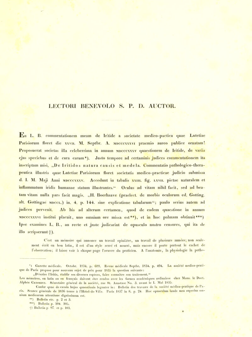 LECTORI BENEVOLO S. P. D. AUCTOR. Ell L. B. commentationem meam de Iritide a societate medico-pactica qiiae Lutetiae Parisioruin floret die xxvii. M. Septbr. A. hidcccxxxvi praemio aureo publice ornatam! Proposuerat societas illa celebenima in annum mdcccxxxv quaestionem de Iritide, de variis ejus speciebus et de cura earum*), Justo tempore ad certaminis judices commentationem ita inscriptam misi, „D e Ir itido s natura cau sis et mede Ia. Commentatio patliologico-thera- peutica illustris rpiae Lutetiae Parisiorum floret societatis medico-practicae judicio submissa d. 1. M. Maji Anni mdcccxxxv. Accedunt in tabulis xxiii. fig. lxvii. pictae naturalem et inflammatum iridis humanae statum illustrantes. Oculus ad vitam nihil facit, sed ad bea- tam vitam nulla pars facit magis. „H. Boerhaave (praelect. de morbis oculorum ed. Gotting, alt. Gottingae mdccl.) in. 4. p. 144. sine explicatione tabularum; paulo serius autem ad judices pervenit. Ab bis ad alterum certamen, quod de eadem quaestione in annum MDCCcxxxvi institui placuit, uno omnium ore missa est**), et in hoc palmam obtinuit***) Ipse examines L. B., an recte et juste judicarint de opusculo nostro censores, qui ita de illo scripserunt -{-). C'est IUI memoire qui annonce un travail opiniatre, un travail de plusieurs anne'es; non seule- nient ecrit en bon latin, il est d'uu style scrre et nourri, mais encore il porte partout le cachet de l'observatiou; il laisse voir k chaque page l'oeuvre du praticien. A l'anatomie, la physiologie la patho- •| Gazette medicale. Octobr. 1834. p. 688. Revue medicale Septbr. 1834. p. 494. La societe medico-prati- que de Paris propose pour nouveau sujet de prix pour 1835 la questioii suivante: „D'ecrire Tlritis, etablir ses diverses especes, faire connaitre son traitement. Les memoires, en latin ou en fran^ais doivent etre rendus avec les formes academiiiues ordinaires chez INIons. le Doct. Alphee Cazenave. Secretaire g(^neral de la societe, nie St. Anastase No. 3. avant le I. Mai 1835. Confer quae de caiisis hujus quaestionis legiintur in: Bulletin des travaux de la societe medico-pratique de Pa- ris. Seance generale de 1836 tenue ä l'Hötel-de-Viüe. Paris 1837 in 8. p. 24. Hoc opusculum laude raea superius om- nium medicorum attentione dignissimum est. *♦) Bulletin etc. p. 2 et 3. ♦♦♦) Bulletin p. 104. 105. t) Bulletin p 97. et p. 103. *