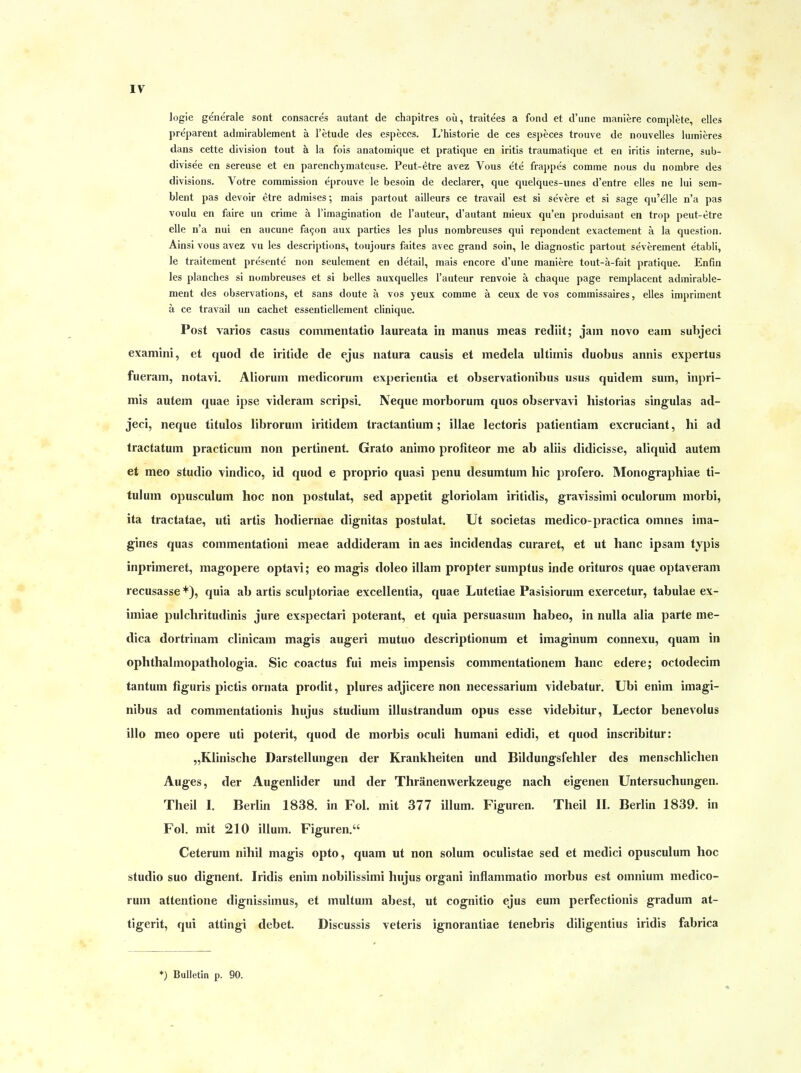 logie generale sont consacres autant de chapitres oü, traitees a fond et d'une maniere complete, elles preparent admirablement ä l'etude des especcs. L'historie de ces especes trouve de nouvelles lumieres dans cette division tout ä la fois anatomique et pratique en iritis traumatique et en iritis interne, siib- divisee en sereuse et en parenchymateuse. Peut-etre avez Vous ete frappe's comine nous du nombre des divisions. Votre commission eprouve le besoin de declarer, que quelques-unes d'entre elles ne lui sein- blent pas devoir etre admises; mais partout ailleurs ce travail est si severe et si sage qu'elle n'a pas voulu en faire un crime ä l'imagination de l'auteur, d'autant mieux qu'en produisant en trop peut-etre eile n'a nui en aucune fa9on aux parties les plus nombreuses qui repondent exactement ä la question. Ainsi vous avez vu les descriptions, toujours faites avec grand soin, le diagnostic partout severement etabli, le traitement pre'sente non seulement en detail, mais encore d'une maniere tout-a-fait pratique. Enfin les planclies si nombreuses et si belles auxquelles l'auteur renvoie ä chaque page remplacent admirable- ment des observations, et sans doute ä vos yeux comme ä ceux de vos commissaires, elles impriment ä ce travail un cachet essentiellement clinique. Post varios casus cominentatio laureata in manus ineas rediit; jain novo eam subjeci examini, et quod de iritide de ejus natura causis et medela ultimis duobus annis expertus fueram, notavi. Aliorum medicornm experientia et observationibus usus quidem sum, inpri- mis autem quae ipse videram scripsi. Neque morborum quos observavi historias singulas ad- jeci, neque titulos librorum iritidem tractantium; illae lectoris patientiam excruciant, hi ad tractatum practicum non pertinent. Grato animo proliteor me ab alüs didicisse, aliquid autem et meo studio vindico, id quod e proprio quasi penu desumtuin hic profero. Monographiae ti- tulum opusculum hoc non postulat, sed appetit gloriolam iritidis, gravissimi oculorum niorbi, ita tractatae, uti artis hodiernae dignitas postulat. Ut societas medico-practica oinnes ima- gines quas commentationi meae addiderani in aes incidendas curaret, et ut hanc ipsam typis inprimeret, magopere optavi; eo magis doleo illam propter sumptus inde orituros quae optaverani recusasse *), quia ab artis sculptoriae excellentia, quae Lutetiae Pasisiorum exercetur, tabulae ex- imiae pulchritudinis jure exspectari poterant, et quia persuasum habeo, in nulla alia parte me- dica dortriuam clinicam magis augeri mutuo descriptionum et imaginum connexu, quam in ophthalmopathologia. Sic coactus fui meis impensis commentationem hanc edere; octodecim tantum figuris pictis ornata prodit, plures adjicere non necessarium videbatur, Ubi enim imagi- nibus ad commentationis hujus Studium illustrandum opus esse videbitur, Lector benevolus illo meo opere uti poterit, quod de morbis oculi humani edidi, et quod inscribitur: „Klinische Darstellungen der Krankheiten und Bildungsfehler des menschlichen Auges, der Augenlider und der Thränenwerkzeuge nach eigenen Untersuchungen. Theil I. Berlin 1838. in Fol. mit 377 illum. Figuren. Theil IL Berlin 1839. in Fol. mit 210 illum. Figuren. Ceterum nihil magis opto, quam ut non solum oculistae sed et medici opusculum hoc studio suo dignent. Iridis enim nobilissimi hujus organi inflammatio morbus est omnium medico- rum attentione dignissimus, et multum abest, ut cognitio ejus eum perfectionis gradum at- tigerit, qui attingi debet. Discussis veteris ignorantiae tenebris diligentius iridis fabrica *) Bulletin p. 90.