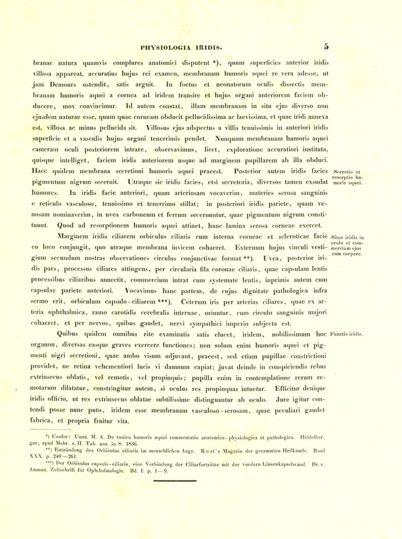 branae natura quamvis complures anatomici tlisputent *), quiim superficies anterior iridis villosa appareat, accuratius hujus rei examen, membranam humoris aquei re vera adesse, ut jam Demours ostendit, satis arguit. In foetus et neonatorum oculis dissectis mem- branam humoris aquei a Cornea ad iridem transire et hujus organi anteriorem faciem ob- ducere, niox convinciniur. Id autem constat, illam membranam in situ ejus diverso non ejusdem naturae esse, quum quae corneam obducit pellucidissima ac laevissima, et quae iridi annexa est, villosa ac minus pelhicida sit. Villosus ejus adspectus a villis tenuissimis in anteriori iridis superficie et a vasculis hujus organi tenerrimis pendet, Nunquam membranam humoris aquei cameram oculi posteriorem intrare, observavimus, licet, exploratione accuratiori instituta, quisque intelliget, faciem iridis anteriorem usque ad marginem pupillarem ab illa obduci. Haec quidem niembrana secretioni humoris aquei praeest. Posterior autem iridis facies Secretio et resorptio hu- pigmentum nigrum secernit. Utraque sie iridis facies, etsi secretoria, diversos tamen exsudat moris aquei. humores. In iridis facie anteriori, quam arteriosam vocaverim, materies serosa sanguinis , e reticulo vasculoso, tenuissimo et tenerrimo stillat; in posteriori iridis pariete, quam ve- nosam nominaverim, in uvea carboneuni et ferrum secernuntur, quae pigmentum nigrum consti- tuunt. Quod ad resorptionem humoris aquei attinet, hanc lamina serosa corneae exercet. Marginem iridis ciliarem orbiculus ciliaris cum interna corneae et scleroticae facie Situs iridis in ... .... ociilo et com- eo loco conjungit, quo utraque membrana invicem cohaeret. Externum hujus vmculi vesti- mercium ejus , . ... cum corpore, gium secundum nostras observationes circulus conjunctivae format ++). Uvea, posterior ni- dis pars, processus ciliares attingens, per circularia fila coronae ciliaris, quae capsulam lentis processibus ciliaribus annectit, commercium intrat cum systemate lentis, inprimis autem cum capsulae pariete anteriori. Vocavimus hanc partem, de cujus dignitate pathologica infra sermo erit, orbiculuni capsulo-ciliarem *++). Ceterum iris per arterias ciliares, »]uae ex ar- teria oplithalmica, ranio carotidis cerebralis internae, oriuntur, cum circulo sanguinis majori cohaeret, et per nervös, quibus gaudet, nervi sympathici imperio subjecta est. Quibus quidem omnibus rite examinatis satis elucet, iridem, nobilissimum hoc Fuuctioiridis, organon, diversas easque graves exercere functiones; non solum enini humoris ajpiei et pig- menti nigri secretioni, quae ambo visum adjuvant, praeest, sed etiam pupillae constrictioni providet, ne retina vehementiori lucis vi danmum capiat; juvat deinde in conspiciendis rebus extrinsecus oblatis, vel remotis, vel propinquis; pupilla enim in contemplatione reruni re- motarum dilatatur, constringitur autem, si oculus res propinquas intuetur. Efficitur denique iridis officio, ut res extrinsecus oblatae subtilissime distinguantur ab oculo. Jure igitur con- tendi posse nunc puto, iridem esse membranam vasculoso - serosam, quae pecuüari gaudet fabrica, et propria fruitur vita. *) Confer: Unna. M. A. De tunica humoris aquei cominentatio anatomico - pliysiologica et patiiologica. Heidelber- gae, apud Mohr. c. II. Tab. aen. in 8. 1836. **) Entzündung des Orbiculus ciliaris im menschlichen Auge. Rust's Magazin der gesammten Heilkunde. Band XXX. p. 240—261. ***) Der Orbiculus capsulo-ciliaris, eine Verbindung der Ciliarfortsätze mit der vordem Linsenkapsehvand. Dr. v. Ammon. Zeitschrift für Ophthalmologie. Bd. I. p. 1—9.