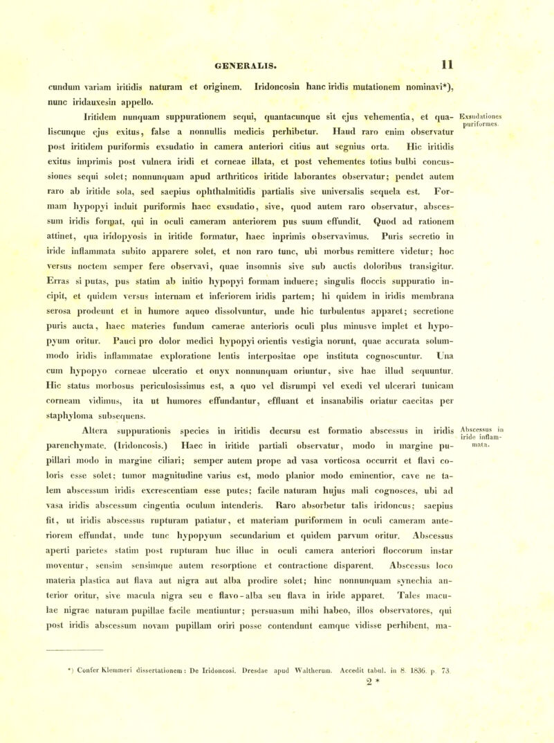 cunduin variam iritidis naturam et originem. Iridoncosin hanc iridis mutationem nominavi*), nunc iridauxesin appello. Iritidem nunquam suppurationem sequi, quantacunque sit ejus vehementia, et qua- Exsudationes purifurmes. liscunque ejus exitus, false a nonnuliis medicis perhibetur. Haud raro enim observatur post iritidem puriformis exsudatio in camera anteriori citius aut segnius orta. Hic iritidis exitus imprimis post vubiera iridi et corneae illata, et post vehementes totius bulbi concus- siones sequi solet; nonnunquam apud arthriticos iritide laborantes observatur; pendet autem raro ab iritide sola, sed saepius ophthalmitidis partialis sive universalis sequela est. For- niam hjpopyi induit puriformis haec exsudatio, sive, quod autem raro observatur, absces- sum iridis foripat, qui in oculi cameram anteriorem pus suum effundit. Quod ad rationem attinet, qua iridopjosis in iritide formatur, haec inprimis observavimus. Puris secretio in iride inflammata subito apparere solet, et non raro tunc, ubi morbus remittere videtur; hoc versus noctem semper fere observavi, quae insomnis sive sub auctis doloribus transigitur. Erras si putas, pus statim ab initio hypopyi formam induere; singulis floccis suppuratio in- cipit, et quidem versus internam et inferiorem iridis partem; hi quidem in iridis membrana serosa prodeunt et in humore aqueo dissolvuntur, unde hic turbulentus apparet; secretione puris aucta, haec materies fundum camerae anterioris oculi plus minusve implet et hypo- pyum oritur. Pauci pro dolor medici hypopyi orientis vestig'ia norunt, quae accurata solum- modo iridis inflammatae exploratione lentis interpositae ope instituta cognoscuntur. Una cum hypopyo corneae ulceratio et onyx nonnun(iuam oriuntur, sive hae illud sequuntur. Hic Status morbosus periculosissimus est, a quo vel disrumpi vel exedi vel uicerari tunicam corneam vidimus, ita ut humores effundantur, effluant et insanabilis oriatur caecitas per staphjloma subsequens. Altera suppurationis species in iritidis decursu est formatio abscessus in iridis Abscessus in iride inflara- parenchymate. (Iridoncosis.) Haec in iritide partiali observatur, modo in margine pu- muta.. pillari jnodo in margine ciliari; semper autem prope ad vasa vorticosa occurrit et flavi co- loris esse solet; tumor magnitudine varius est, modo planior modo eminentior, cave ne ta- iem abscessum iridis excrescentiam esse putes; facile naturam hujus mali cognosces, ubi ad vasa iridis abscessum cingentia oculum intenderis. Raro absorbetur talis iridoncus; saepius fit, ut iridis abscessus rupturam patiatur, et materiam puriformem in oculi cameram ante- riorem effundat, luide tunc hypopyum secundarium et quidem parvum oritur. Abscessus aperti parietes statim post rupturam huc illuc in oculi camera anteriori floccorum instar moventur, sensim sensimque autem resorptione et contractione disparent. Abscessus loco materia plastica aut flava aut nigra aut alba prodire solet; hinc nonnunquam synechia an- terior oritur, sive macula nigra seu e flavo-alba seu flava in iride apparet. Tales macu- lae nigrae naturam pupillae facile mentiuntur; persuasum mihi habeo, illos observatores, qui post iridis abscessum novam pupillam oriri posse contendunt eamque vidisse perhibent, ma- *) Confer Klerameri dissertaüonera : De Iridoiicosi. Dresdae apud Waltherura. Accedit tabul. in 8. 1836. p. 73. 2*