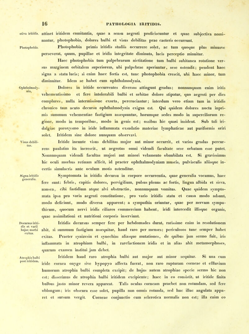 ctiva iritidis. attinet iritidem comitantia, quae a sensu aegroti proficiscuntur et quae subjectiva nomi- nantur, photophobia, dolores bulbi et visus debilitas prae caeteris occurrunt. Photophobia. Photophobia piimis iritidis stadiis occurrere solet, ac tum quoque plus minusve perseverat, quum, pupillae et iridis integritate diminuta, lucis perceptio minuitur. Haec photophobia tum palpebrarum nictitatione tum bulbi subitanea rotatione ver- sus marginem orbitalem superiorem, ubi palpebrae aperiuntur, sese ostendit; pendent haec signa a statu lucis; si enim haec fortis est, tunc photophobia crescit, ubi haec minor, tum diminuitur. Idem se habet cum ophthalmodynia. Ophthalmody- Dolores in iritide occurrentes diversos attingunt gradus; nonnunquam enim Iritis nia. vehementissimo et fere intolerabili bulbi et orbitae dolore stipatur, quo aegroti per dies complures, nuUa intermissione exorta, percruciantur; interdum vero etiam tum in iritidis chronico tum acuto decursu ophthalmodynia exigua est. Qui quidem dolores noctu inpri- mis summum vehementiae fastigium assequuntur, horumque sedes modo in superciliorum re- gione, modo in temporibus, modo in genis est; ossibus hic quasi insident. Sub tali iri- dalgiae paroxysmo in iride inflammata exsudatio materiae lymphaticae aut puriformis oriri solet, Iritidem sine dolore nunquam observavi, Visus debili- Iritide ineunte visus debilitas major aut minor occurrit, et varios gradus percur- tas. rens paulatim ita increscit, ut aegrotus omni videndi facultate sese orbatum esse putet. Nonnunquam videndi facultas majori aut minori velamento obnubilata est. Si gravissimus hic oculi morbus retinam afficit, id praeter ophthalmodjniam muscis, pulvisculis aliisque in- certis siniulacris ante oculum motis ostenditur. Signa iritidis Symptomata in iritidis decursu in corpore occurrentia, quae generalia vocamus, haec generalia. fere sunt: febris, capitis dolores, pervigilium, pulsus plenus ac fortis, lingua albida et sicca, nausea, cibi fastidium atque alvi obstructio, nonnunquam vomitus. Quae quidem sympto- mata ipsa pro varia aegroti constitutione, pro vario iritidis statu et causa modo adsunt, modo deficiunt, modo diversa apparent; a sympathia oriuntur, quae per nervum sympa- thicum, quocum nervi iridis ciliares commercium habent, iridi intercedit illisque organis, quae assimilationi et nutritioni corporis inserviunt. Decursus iriti- Iritidis decursus Semper fere per hebdomades durat, rarissime enim in resolutionem dis et varii hiijiis morbi abit, si summum fastigium assequitur, haud raro per menses; periculosos tunc semper habet exitus. exilus. Praeter synizesin et sj^iiechias aliasque mutationes, de quibus jam sermo fuit, iris inflammata in atrophiam bulbi, in rarefactionem iridis et in alias abit metamorphoses, quarum examen institui jam debet. Atiophia bulbi Iritidem haud raro atrophia bulbi aut major aut minor sequitur. Si una cum postiiiti em. Cornea onyge sive bypopyo affecta fuerat, non raro rupturam corneae et effluvium humorum atrophia bidbi completa excipit; de hujus autem atrophiae specie sermo hic non est; disserimus de atrophia bulbi iritidem excipiente; haec in eo consistit, ut iritide finita bulbus justo minor revera appareat. Talis oculus corneam praebet non rotundam, sed fere oblongam; iris obscura esse solet, pupilla non omnis rotunda, sed huc illuc angulata ajipa- ret et sursuni vergit. Corneae conjunctio cum sclerotica normalis non est; illa enim eo