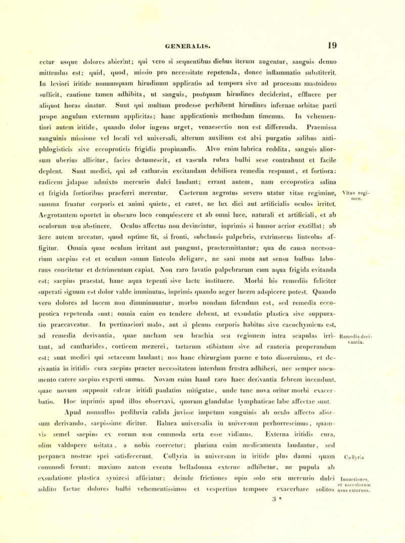 cetur lisque dolores ablerint; qui veio si sequentibus diebus iterum augentur, sanguis denuo mitteiidus est; quid, quod, niissio pro necessitate repetenJa, donec inflainmatio substiterit. In leviori iritide noniiunqiiam hirudiiuim applicatio ad tempora sive ad processus mastoideos sufficit, caulione tarnen adhibita, ut sanguis, posfquam hirudines deciderint, effluere per alicjuot Horas sinatur. Sunt qui niultum prodesse perhibent hirudines infernae orbitae parti prope anguluni externum applicitas; hanc applicationis raethodum timemus. In vehemen- tiori autem iritide, quando dolor ingens urget, venaesectio non est difFerenda. Praemissa sanguinis missione vel locali vel universali, alteruin auxiiium est alvi purgatio salibus anti- phlogisticis sive eccoproticis frigidis propinandis. Alvo enini lubrica reddita, sanguis alior- sum uberius allicitur, facies detumescit, et vascula rubra bulbi sese contrahunt et facile deplent. Sunt medici, qui ad catharsin excitandam debiüora remedia respuunt, et fortiora: radicem jalapae admixto mercurio dulci laudant; errant autem, nam eccoprotica salina et frigida fortioribus praeferri merentur. Caeteruin aegrotus severo utatur vitae regimine, Vitae regi- men. summa fruatur corporis et animi quiete, et curet, ne lux diei aut artificialis oculos irritet. Aegrotantem oportet in obscuro loco conquiescere et ab omni luce, natural! et artificiali, et ab oculorum usu abstinere. Oculus afFectus non devinciatur, inprimis si liumor acrior exstillat; ab äere autem arceatur, quod optime fit, si fronti, subclausis palpebris, extrinsecus linteolus af- figitur. Omnia quae oculum irritant aut pungunt, praetermittantur; qua de causa necessa- , rium saepius est et oculum sanum linteolo deligare, ne sani motu aut sensu bulbus labo- rans concitetur et detrimentum capiat. IVon raro lavatio palpebrarum cum a(|ua frigida evitanda est; saepius praestal, hanc aqua tepenti sive lacte instituere. Morbi Iiis remediis feliciter superati signum est dolor valde imminutus, inprimis quando aeger lucem adspicere potest. Quando vero dolores ad lucem non dimminuuntur, morbo nondum fidendum est, sed remedia ecco- protica repetenda sunt; omnia enim eo tendere debent, ut exsudatio plastica sive suppura- tio praecaveatur. In pertinaciori malo, aut si plemis corporis habitus sive cacochjmicus est, ad remedia derivantia, quae nucham seu brachia seu regionem intra scapulas irri- Rempdia deii- 11-1 • • -i • • I . ^ vantia. tant, ad cantnarules, corticem mezerei, tartarum stioiatum sive ad cauteria properandum est; sunt medici qui setaceum laudant; nos hanc chirurgiam paene e toto disseruimus, et de- rivantia in iritidis cura saepius praeter necessitatem interdum frustra adhiberi, nec Semper nocu- mento carere saepius experti sumus. Novam enim haud raro haec derivantia febrem incendunt, quae novum supponit calcar iritidi paulatim mitigatae, unde tunc nova oritur morbi exacer- batio. Hoc inprimis apud illos observavi, quorum glandulae lympliaticae labe affectae sunt. Apud nomiullos pediluvia calida juvisse impetum sanguinis ab oculo affecto alior- sum derivando, saepissime dicitur. Balnea universalia in Universum perliorrescimus, quani- vis semel saepius ex eorum usu commoda orta esse vidimus. Externa iritidis cura, olim valdopere usitata , a nobis coercetur; pluiima enim medicamenta laudantur, sed perpauca nostrae spei satisfecerunt. Collyria in Universum in iritide plus damni quam Colljria commodi ferunt; maximo autem eventu belladonna externe adhibetur, ne pupula al) exsudatione plastica synizesi afficiatur; deinde frictiones opio solo seu mercurio dulci inunrtiones, addito lactae dolores bulbi vehementissimos et vespertnio tempore exacerbare solitos usus externus, 3 +