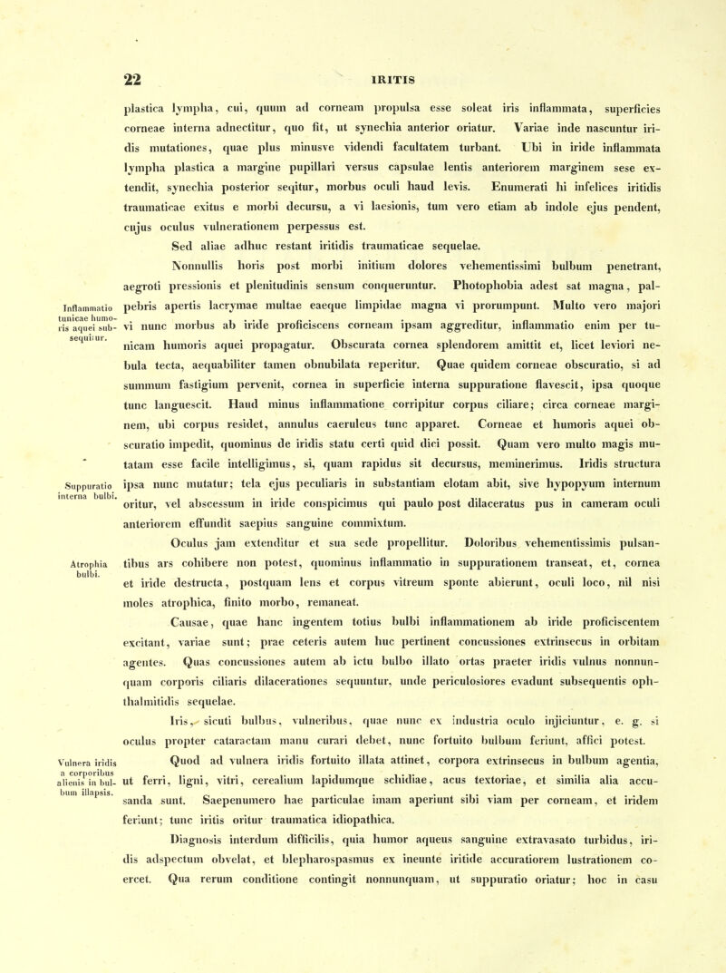 plastica lympha, cui, quum ad corneam propulsa esse soleat iris inflammata, superficies corneae interna adnectitur, quo fit, ut synechia anterior oriatur. Variae inde nascuntur iri- dis mutationes, quae plus minusve videndi facultatem turbant. Ubi in iride inflammata Ijnipha plastica a margine pupillari versus capsulae lentis anteriorem marginem sese ex- tendit, synechia posterior seqitur, morbus oculi haud levis. Enumerati hi infelices iritidis traumaticae exitus e morbi decursu, a vi laesionis, tum vero etiam ab indole ejus pendent, cujus oculus vulnerationem perpessus est. Sed aliae adhuc restant iritidis traumaticae sequelae. NonnuHis horis post morbi initium dolores vehementissimi bulbum penetrant, aegroti pressionis et plenitudinis sensum conqueruntur. Photophobia adest sat magna, pal- Inflammatio pebris apertis lacrymae multae eaeque limpidae magna vi prorumpunt. Multo vero majori tunicae hunio- . i i • • t x> • • i«. • ^ • lis aquei !,ub- VI iiunc morbus ab iride pronciscens corneam ipsam aggreditur, mnammatio enim per tu- sequi.ui. humoris aquei propagatur. Obscurata cornea splendorem amittit et, licet leviori ne- bula tecta, aequabiliter tamen obnubilata reperitur. Quae quidem corneae obscuratio, si ad summum fastigium pervenit, cornea in superficie interna suppuratione flavescit, ipsa quoque tunc languescit. Haud minus inflammatione corripitur corpus ciliare; circa corneae margi- nem, ubi corpus residet, annulus caeruleus tunc apparet. Corneae et humoris aquei ob- scuratio impedit, quominus de iridis statu certi quid dici possit. Quam vero multo magis mu- tatam esse facile intelligimus, si, quam rapidus sit decursus, meminerimus. Iridis structura Suppuratio ipsa nunc mutatur; tela ejus peculiaris in substantiam elotam abit, sive hypopyum internum interna bulbi. .. ., ,., . ,. oritur, vel abscessum m iride conspicmius qui pauIo post duaceratus pus m cameram oculi anteriorem efFundit saepius sanguine commixtum. Oculus jam extenditiir et sua sede propellitur, Doloribus vehementissimis pulsan- Atrophia tibus ars cohibere non potest, quominus inflammatio in suppurationem transeat, et, cornea bulbi. et iride destructa, postquam lens et corpus vitreum sponte abierunt, oculi loco, nil nisi moles atrophica, finito morbo, remaneat. Causae, quae hanc ingentem totius bulbi inflammationem ab iride proficiscentem excitant, variae sunt; prae ceteris autem huc pertinent concussiones extrinsecus in orbitam agentes. Quas concussiones autem ab ictu bulbo illato ortas praeter iridis vulnus nonnun- quam corporis ciliaris dilacerationes sequuntur, unde periculosiores evadunt subsequentis oph- thalmitidis sequelae. Iris, sicuti bulbus, vulneribus, quae nunc ex industria oculo injiciuntur, e. g. si oculus propter cataractam manu curari debet, nunc fortuito l)ulbum feriunt, affici potest. Vulnera iridis Quod ad vulnera iridis fortuito illata attinet, corpora extrinsecus in bulbum agentia, a corporibus „.,.... ,. i • i i • t j > • • •!• i. alienis in bul- ut fern, ligni, vitri, cerealium lapidumque schidiae, acus textoriae, et similia aua accu- bum illapsis. _^ , ... ...... . . , sanda sunt. Saepenumero hae particulae imam aperiunt sibi viam per corneam, et indem feriunt; tunc Iritis oritur traumatica idiopathica. Diagnosis interdum difficilis, quia humor aqueus sanguine extravasato turbidus, iri- dis adspectum obvelat, et blepharospasmus ex ineunte iritide accuratiorem lustrationem co- ercet. Qua rerum conditione contingit nonnunquam, ut suppuratio oriatur; hoc in casu