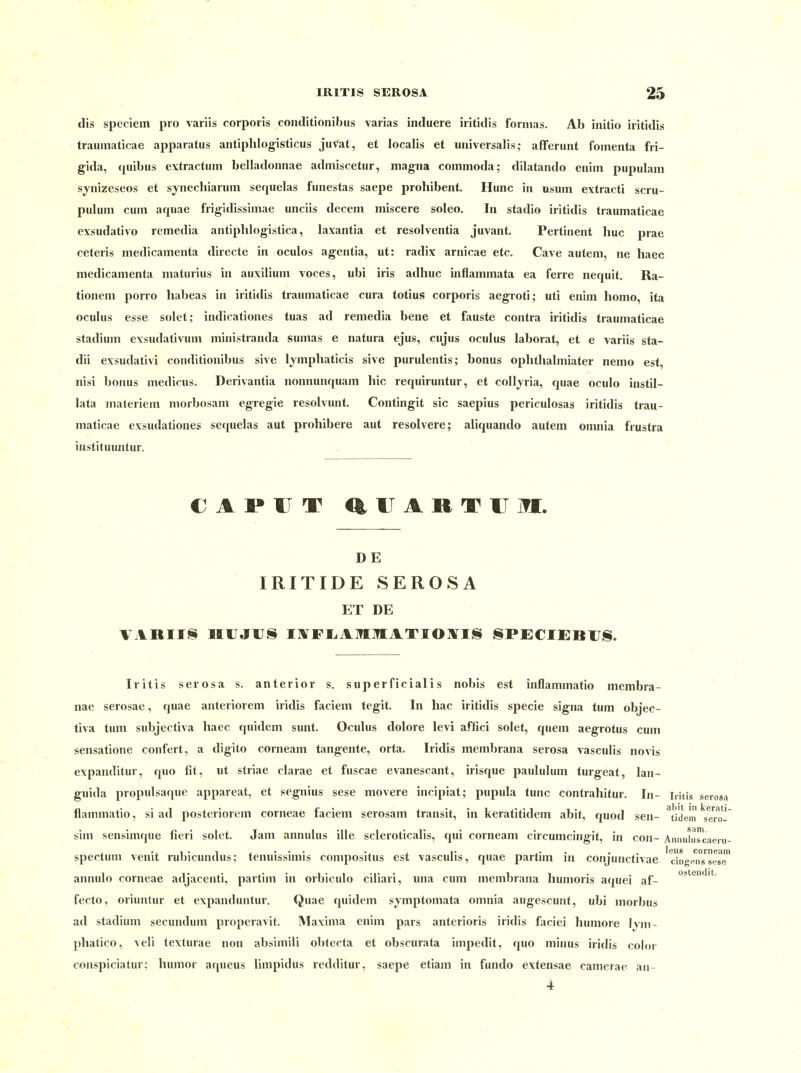 dis speciem pro variis corporis conditionibus varias induere iritidis forinas. Ab initio iritidis trauniaticae apparatus antiphlogisticus juvat, et localis et universalis; afferunt fomenta fri- gida, (piibus extractum belladonnae admiscetur, magna cominoda; dilatando enim piipulam synizeseos et synecliianim sequelas funestas saepe prohibent. Hunc in usum extracti scru- puluni cum aqiiae frigidissimae unciis decem miscere soleo. In stadio iritidis traumaticae exsudative remedia antiphlogistica, laxantia et resolventia juvant. Pertinent huc prae ceteris medicamenta directe in oculos agentia, ut: radix arnicae etc. Cave autem, ne haec medicamenta maturius in auxiliuni voces, ubi iris adliuc inflamniata ea ferre nequit. Ra- tionen! porro habeas in iritidis traumaticae cura totius corporis aegroti; uti enim liomo, ita oculus esse solet; indicationes tuas ad remedia bene et fauste contra iritidis traumaticae Stadium exsudativum ministranda sumas e natura ejus, cujus oculus laborat, et e variis sta- dii exsudativ! conditionibus sive lympliaticis sive purulentis; bonus ophthalmiater nemo est, nisi bonus medicus. Derivantia nonnunquam hie requiruntur, et colljria, quae oculo instil- lata materiem morbosam egregie resolvunt. Contingit sie saepius periculosas iritidis trau- maticae exsudationes se(|uelas aut prohibere aut resolvere; aliquando autem omnia frustra instituuntur. D E IRITIDE SEROSA ET DE VARIIS HUJIJS iafFIiAM:]?IA.TIO]*ri!S l§PECI£BlJj§. Iritis serosa s. anterior s, superficialis nobis est inflammatio membra- nae serosae, quae anteriorem iridis faciem tegit. In liac iritidis specie signa tum objec- tiva tum sidijectiva haec quidem sunt. Oculus dolore levi affici solet, quem aegrotus cum seiisatione confert, a digito corneam tangente, orta. Iridis membrana serosa vasculis no%is expanditur, quo fit, ut Striae clarae et fuscae evanescant, irisque paululum turgeat, lan- guida propulsaque appareat, et segnius sese movere incipiat; pupula tunc contrahitur. In- Litis serosa flammatio, si ad posteriorem corneae faciem serosam transit, in keratitidem abit, quod sen- ^tldem ^serol' sim sensimque fieri solet. Jam annulus ille scleroticalis, qui corneam circumcingit, in con- Amiuluscaeiu- spectum venit rubicundus; tenuissimis compositus est vasculis, quae partim in conjunctivae 'clngenTsesT annulo corneae adjacenti, partim in orbiculo ciliari, una cum membrana humoris aquei af- fecto, oriuntur et expanduntur. Quae quidem symptomata omnia augescunt, ubi morbus ad Stadium secundum properavit. Maxima enim pars anterioris iridis faciei humore Ijm- phatico, veli texturae non absimili obtecta et obscurata impedit, quo minus iridis color conspiciatur; humor aqueus limpidus redditur, saepe etiam in fundo extensae camerae an-