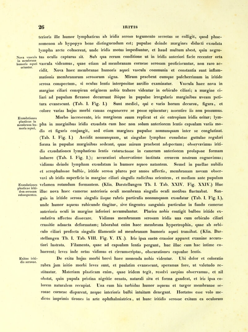 terioris ille humor Ijmphaticus ab iridis seroso tegumento secretus se coUigit, quod pliae- nomenon ab hypopyo bene distinguendum est; pupulae deinde margines diducti exsudata lympha arcte cohaerent, unde iridis motus impediuntur, et haud multum abest, quin aegro- Nova vascuia tus oculis capturus sit. Sub qua rerum conditione ut in iridis anteriori facie recenter orta in membrana , . i • i i o • humoris aquei vascula vidcamus, quae etiam ad membranam corneae serosam pronciscuntur, non raro ac- oriuntur. i i . . i cidit. Nova haec membranae huinoris aquei vascula communia et constantia sunt inflam- mationis membranarum serosarum signa. Mirum praebent eumque pulcherrimum in iritide serosa conspectum, si oculus lentis interpositae auxilio examinatur. Vascula haec nova in margine ciliari conspicua originem nobis trahere videntur in orbiculo ciliari; a margine ci- liar! ad pupulam flexuose decurrunt ibique in pupulae irregularis marginibus uveam peti- tura evanescunt. (Tab. 1. Fig. I.) Sunt medici, qui e vario Horum decursu, figura, et colore varias hujus morbi causas cognoscere se posse opinentur; assentire iis non possumus. Exsudationes Morbo increscentc, iris marginem suum replicat et sie entropium iridis oritur; lym- membrana hu- pba in niarginibus iridis exsudata cum hoc non solum anteriorem lentis capsulam variis mo- moris aquei. . , . i.^ dis et nguris conjungit, sed etiam marguies pupulae nonnunquam mter se conglutmat. (Tab. I. Fig. I.) Accidit nonnunquam, ut singulae lymphae exsudatae guttulae regulari forma in pupulae marginibus sedeant, quae mirum praebent adspectum; observavimus iriti- dis exsudationes Ijmphaticas lentis cataractosae in cameram anteriorem prolapsae formam induere (Tab. I. Fig. 1.); accuratiori observatione instituta errorem nostrum cognovimus; vidimus deinde Ijmpham exsudatam in humore aqueo natantem. Semel in puellae nubilis et scrophulosae bulbis, iritide serosa plures per annos afFectis, membranam novam obser- vavi ab iridis superficie in margine ciliari singulis radicibus orientem, et mediam ante pupulam Exsudationes velamen rotundum formantem. (Klin. Darstellungen Th. I. Tab. XXIV, Fig. XXIV.) Huc plasticae iriti- ... .... c dem serosam illuc nova haec camerae anterioris oculi membrana singulis oculi motibus fluctuabat. San- subsequentes. guis in iritide serosa singulis iisque rubris particulis nonnunquam exsudatur (Tab. I. Fig. I.), unde humor aqueus rubicunde tingitur, sive tingentes sanguinis particulae in fundo camerae anterioris oculi in margine inferiori accumulantur. Pluries nobis contigit bulbos iritide ex- sudativa alfectos dissecare. Vidimus membranam serosam iridis una cum orbiculo ciliari crassitie adaucta deformatam; laborabat enim haec membrana hypertrophia, quae ab orbi- culo ciliari profecta singulis filamentis ad membranam humoris aquei transibat. (Klin. Dar- stellungen Th. I. Tab. VIII. Fig. V. IX .). Iris ipsa sueto crassior apparet examine accura- tiori lustrata. Filamenta, quae ad capsulam lentis pergunt, huc illuc cum hac intime co- haerent; leves inde ortas vidimus et circumscriptas, obscurationes capsulae lentis. Exitus iriti- De exitu hujus morbi brevi haec monenda nobis videntur. Ubi dolor et coloratio dis serosae. rubra jam initio morbi leves sunt, et paulatim evanescunt, speramus fore, ut valetudo re- stituatur. Materiam plasticam enim, quae iridem tegit, resolvi saepius observamus, et nil obstat, quin pupula pristina nigritie ornata, naturali situ et forma gaudeat, et iris ipsa co- lorem naturalem recupiat. Una cum his turbidus humor aqueus et turgor membranae se- rosae corneae disparent, neque interioris bulbi intuitum denegant. Hortatos esse volo me- dicos imprimis tirones in arte ophthalmiatrica, ut hunc iritidis serosae exituni ea oculorum