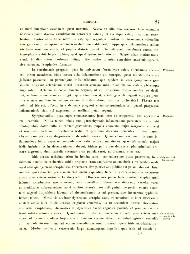 et animi intentione examinent quam meretur. Nescio an ullo alio corporis loco accuratius observari possit diversa exsudationum serosarum natura, et via atque ratio, qua illae resor- bentur. Exitus alius hujus morbi is est, qui aegrotum quidem ex incommoda valetudine emergere sinit, quamquam incolumen oculum non reddiderat, quippe quia inflammatione sublata iris laete sese non movet, et pupilla distorta manet. In tali oculo membrana serosa me- tamorphosin subit liypertrophiae, quid quod ipsius indurationis. Saepe etiam morbus trans- eundo in alios status morbosos ünitur. Sic variae oriuntur synecliiae anterioris species, sive Cataracta lymphatica formatui-. In constituenda prognosi, quae in Universum fausta esse solet, attendamus necesse Prognosis. est, utrum membrana iridis serosa sola inflammatione sit correpta, quam feliciter decurrere judicare possumus, an parenchyma iridis afficiatur; quo quidem in casu symptomata gra- vissima esurgiuit celerrimum morbi decursum concomitantia, quae malum exitum plerumque augurantur. Aetatem et constitutionem aegroti, ut ad prosperum exitum morbus se decli- net, multum valere neminem fugit; quis enim nesciat, aetate juvenili vigenti corpore prae- dita omnem morbum in malum exitum difficilius abire, quam in cacliecticis? Viscere tam nobili uti iris est, affecto, in stabilienda prognosi etiam computandum est, quanti progressus inflammationis sint, qui aegrotum, ut auxilium petat, cogant. Symptomatibus, quae supra enumeravimus, juste inter se comparatis, satis aperte stat Diagnosls. mali cognitio. Nihilo tamen minus cum parenchymatis inflammatione permutari liceret, nisi photopliobia, dolor bulbi et orbitae gravissimus, pupula coarctata, cujus margines retroversi et inaequales facti sunt, decoloratio iridis, et postremo decursus peracutus iritidem paren- chymatosam perspicue diagnoscerent ab iritide serosa. Quum etiam fieri possit, ut cum in- flammatione lentis capsulae confunderetur iritis serosa, mutationes quae ab annulo majori iridis incipiunt et in decolorationem abeunt, iridem pati atque dolores et photophobiam cru- ciare aegrotum, dum vasculis recenter ortis pupula caret, ut dicamus, opus est. Iritis serosa rarissime oritur in liomine sano; contendere me posse putaverim, hunc Origines iriti morbum nonnisi m cachecticis oriri; ongmem suam saepissmie autem ducit a vulneribus oculi, apud istos qui dyscrasia scrophulosa, rheumatica sive psorica aut publice aut palam laborant. Inter morbos, qui cataractae per manum curationem sequuntur, haec iridis aflfectio inprimis occurrere amat, prae ceteris oritur e keratonyxide. Observavimus porro hunc morbum saepius apud infantes scrophulosos sponte ortum, sive morbillos, febrem scarlatinosam, variolas veras et modiücatas subsequentem; a})ud adultos occurrit post refrigerium corporis; omnes autem tales aegroti dispositione laborant ad rheumatismum et ad psoram, sive inveteratae sjj)hilidis habent tabeni. INIirus sie est inter dyscrasiam scrophulosam, rheumaticam et inter djscrasiam mixtam aique inter iritidis serosae originem connexus, ita ut secundum nostras observatio- nes iritis scrophulosa, rheumatica et dyscratica facile cognosci possint, et proprias consti- tuant iritidis serosae species. Quod curam iritidis in Universum attinet, prae ceteris me- Cura iritidis 1 • !• 1 • 1 • • 11 • 1 1 • • • serosae in uiii- dicus ad primum staduun hujus morbi annnum verlere debet, ut antiplilogisticis remediis versum. uti haud obliviscatur; tunc ad eorum remedioruni usum transeat, quae iritis exsudativa po- stulat. Morbo incipiente venaesectio larga nonnunquam impedit, quin iritis ad exsudatio-