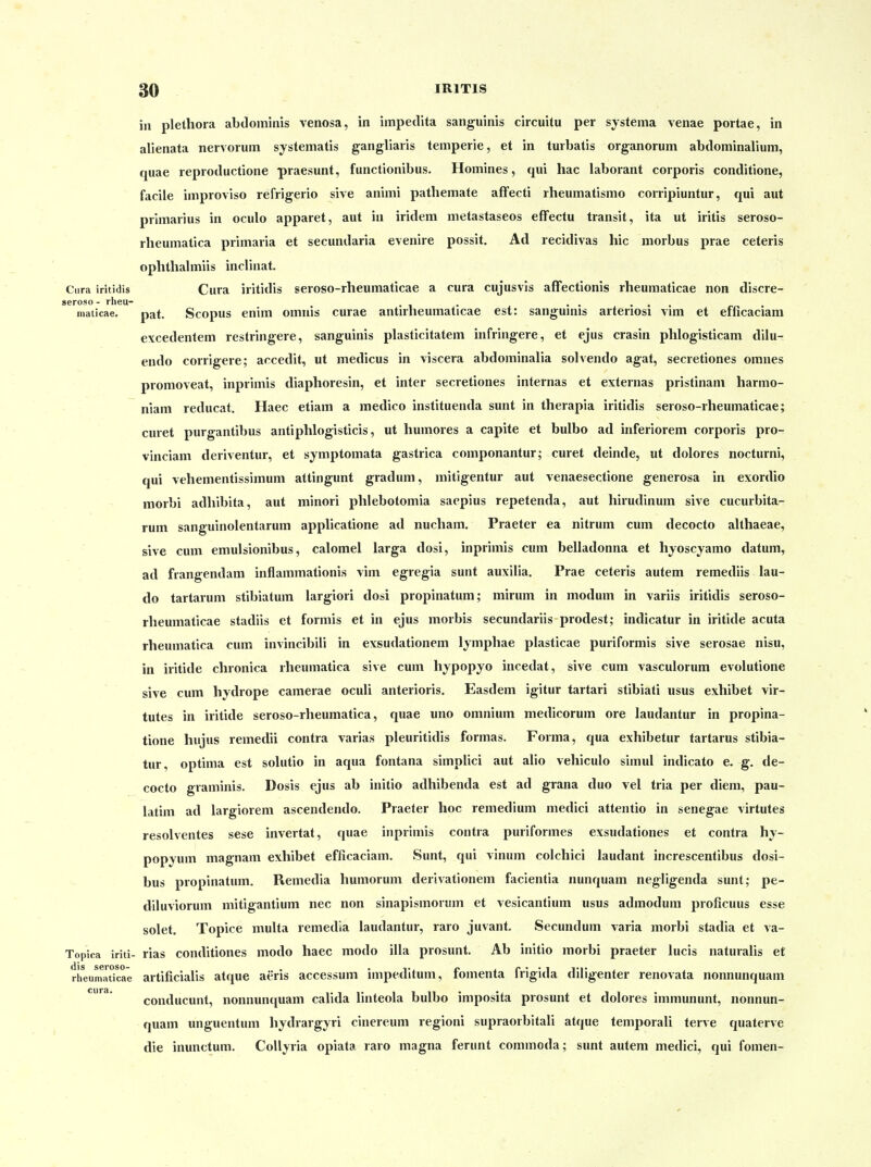 in Plethora abdoininis venosa, in impedita sanguinis circuitu per systema venae portae, in alienata nervorum systematis gangliaris temperie, et in turbatis organorum abdominaliuni, quae reproductione praesunt, functionibus. Homines, qui hac laborant corporis conditione, facile improviso refrigerio sive animi pathemate affecti rheumatismo corripiuntur, qui aut Primarius in oculo apparet, aut in iridem metastaseos effectu transit, ita ut iritis seroso- rheumatica primaria et secundaria evenire possit. Ad recidivas hic morbus prae ceteris oplithalmiis inclinat. Ciira iritidis Cura iritidis seroso-rheumaticae a cura cujusvis afFectionis rheumaticae non discre- geroso- rheu- . . . . . maticae. pat. Scopus enim omnis curae antirneumaticae est: sangumis arteriosi vim et efficaciam excedentem restringere, sanguinis plaslicitatem infringere, et ejus crasin phlogisticam dilu- endo corrigere; accedit, ut medicus in viscera abdominalia solvendo agat, secretiones omnes promoveat, inprimis diaphoresin, et inter secretiones internas et externas pristinam harmo- niam reducat. Haec etiam a medico instituenda sunt in therapia iritidis seroso-rheumaticae; curet purgantibus antiphlogisticis, ut humores a capite et bulbo ad inferiorem corporis pro- vinciam deriventur, et symptomata gastrica componantur; curet deinde, ut dolores nocturni, qui vehementissimum attingunt gradum, mitigentur aut venaesectione generosa in exordio niorbi adhibita, aut minori phlebotomia saepius repetenda, aut hirudinum sive cucurbita- rum sanguinolentarum applicatione ad nucham. Praeter ea nitrum cum decocto althaeae, sive cum emulsionibus, calomel larga dosi, inprimis cum belladonna et hyoscyamo datum, ad frangendam inflammationis vim egregia sunt auxilia. Prae ceteris autem reraediis lau- do tartarum stibiatum largiori dosi propinatum; mirum in modum in variis iritidis seroso- rheumaticae stadiis et formis et in ejus morbis secundariis prodest; indicatur in iritide acuta rheumatica cum invincibili in exsudationem Ijmphae plasticae puriformis sive serosae nisu, in iritide chronica rheumatica sive cum hypopyo incedat, sive cum vasculorum evolutione sive cum hydrope camerae oculi anterioris. Easdem igitur tartari stibiati usus exhibet vir- tutes in iritide seroso-rheumatica, quae uno omnium medicorum ore laudantur in propina- tione hujiis remedii contra varias pleuritidis formas. Forma, qua exhibetur tartarus stibia- tur, optima est solutio in aqua fontana simplici aut alio vehiculo simul indicato e. g. de- cocto graminis. Dosis ejus ab initio adhibenda est ad grana duo vel tria per diem, pau- latim ad largiorem ascendendo. Praeter hoc remedium medici attentio in senegae virtutes resolventes sese invertat, quae inprimis contra puriformes exsudationes et contra hy- popyum magnam exhibet efficaciam. Sunt, qui vinum colchici laudant increscentibus dosi- bus propinatum. Remedia humorum derivationem facientia nunquam negligenda sunt; pe- diluviorum mitigantium nec non sinapismorum et vesicantium usus admodum proficuus esse solet. Topice multa remedia laudantur, raro juvant. Secundum varia morbi stadia et va- Topica iriti- rias conditiones modo haec modo illa prosunt. Ab initio morbi praeter lucis naturalis et riieumaticae artificialis atque aeris accessum impeditum, fomenta frigida diligenter renovata nonnunquam conducunt, nonnunciuam calida linteola bulbo imposita prosunt et dolores immununt, nonnun- quam unguentum hydrargyri cinereum regioni supraorbitali atque temporali terve quaterve die inunctum. Collyria opiata raro magna ferunt commoda; sunt autem medici, qui fomen-