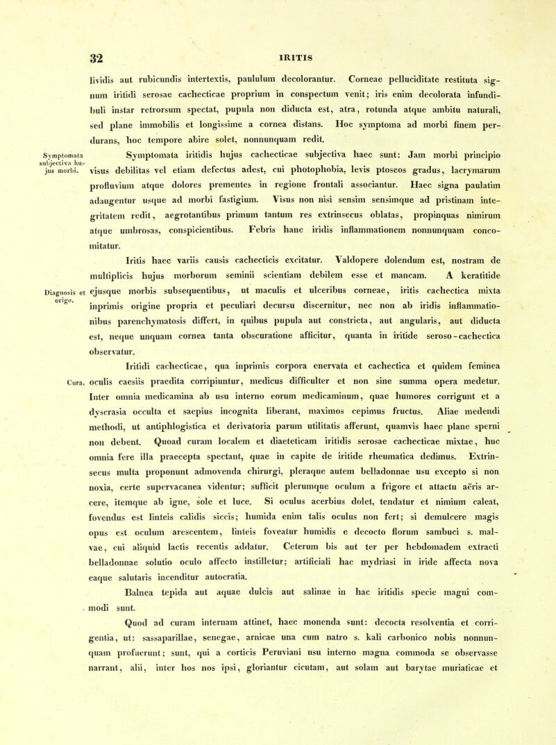 lividis aut rubicundis intertextis, paululiim decolorantur. Corneae pelluciditate restituta Sig- num iritidi serosae cacliecticae proprium in conspectum venit; iris enim decolorata infundi- buli instar retrorsum spectat, pupula non diducta est, atra, rotunda atque ambitu naturali, sed plane immobilis et longissime a cornea distans. Hoc symptoma ad morbi finem per- durans, hoc tempore abire solet, nonnunquam redit. Symptomata Sjmptomata iritidis hujus cachecticae subjectiva haec sunt: Jam morbi principio utjjectiva hu- . i. i • i • jus morbi. VISUS debiUtas vel etiam derectus adest, cm photophobia, levis ptoseos gradus, lacrymarum profluvium atque dolores prementes in regione frontali associantur. Haec signa paulatim adaugentur usque ad morbi fastigium. Visus non nisi sensim sensimque ad pristinam inte- gritatem redit, aegrotantibus primum tantum res extrinsecus oblatas, propinquas nimirum atque umbrosas, conspicientibus. Febris hanc iridis inflammationem nonnunquam conco- mitatur. Iritis haec variis causis cachecticis excitatur. Valdopere dolendum est, nostram de multiplicis hujus morborum seminü scientiam debilem esse et mancam. A keratitide Diagnosis et ejusque morbis subsequentibus, ut maculis et ulceribus corneae, iritis cachectica mixta inprimis origine propria et peculiari decursu discernitur, nec non ab iridis inflammatio- nibus parenchymatosis difFert, in quibus pupula aut constricta, aut angularis, aut diducta est, neque unquam cornea tanta obscuratione afficitur, quanta in iritide seroso-cachectica observatur. Iritidi cachecticae, qua inprimis corpora enervata et cachectica et quidem feminea Cura. oculis caesiis praedita corripiuntur, medicus difficulter et non sine summa opera medetur. Inter omnia medicamina ab usu interno eorum medicaminum, quae humores corrigunt et a dyscrasia occulta et saepius incognita liberant, maximos cepimus fructus. Aliae medendi methodi, ut antiphlogistica et derivatoria parum utilitatis afferunt, quamvis haec plane sperni non debent. Quoad curam localem et diaeteticam iritidis serosae cachecticae mixtae, huc omnia fere illa praecepta spectant, quae in capite de iritide rheumatica dedimus. Extrin- secus multa proponunt admovenda chirurgi, pleraque autem belladonnae usu excepto si non noxia, certe supcrvacanea videntur; sufficit plerumque oculum a frigore et attactu aeris ar- cere, itemque ab igne, sole et luce. Si oculus acerbius dolet, tendatur et nimium caleat, fovendus est linteis calidis siccis; humida enim talis oculus non fert; si demulcere magis opus est oculum arescentem, linteis foveatur humidis e decocto florum sambuci s. mal- vae, cui aliquid lactis recentis addatur. Ceterum bis aut ter per hebdomadem extracti belladonnae solutio oculo affecto instilletur; artificiali hac mjdiiasi in iride afFecta nova eaque salutaris incenditur autocratia. Balnea tepida aut aquae dulcis aut salinae in hac iritidis specie magni com- . modi sunt. Quod ad curam internam attinet, haec monenda sunt: decocta resolventia et corri- gentia, ut: sassaparillae, senegae, arnicae una cum natro s. kali carbonico nobis nonnun- quam profuerunt; sunt, qui a corticis Peruviani usu interno magna commoda se observasse narrant, alii, inter hos nos ipsi, gloriantur cicutam, aut solam aut barytae muriaticae et