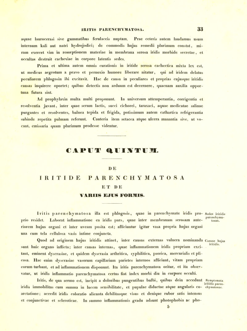 aquae laurocerasi sive gummatibus feriilaceis nuplam. Prae ceteiis autem laudamus usum iiiternum kali aut natri hjdrojodici; de commodis hujus remedü plurimum constat, mi- raiii exercet vim in resorptionem materiae in niembrana serosa iridis morbide secrelae, et occultas destruit cachexiae in corpore latentis sedes. Prima et ultima autem omnis curationis in iritide serosa cachectica mixta lex est, ut medicus aegrotum a pravo et pernoxio humore liberare nitatur, qui ad iridem delatus peculiarem phlogosin ibi excitavit. Hac de causa in peculiares et proprias cujusque iritidis causas inquirere oportet; quibus detectis non arduum est decernere, quaenam auxilia oppor- tuna futura sint. Ad prophylaxin multa multi proponunt. In Universum attemperantia, corrigentia et resolventia juvant, inter quae serum lactis, succi cichorei, taraxaci, aquae medicatae salinae purgantes et resolventes, balnea tepida et frigida, potissimum autem catliartica refrigerantia subinde repetita palmam referunt. Cauteria item setacea atque ulcera manantia sive, ut vo- cant, emissaria quam plurimum prodesse videntur. CAPUT aUIMTUM. D E IRITIDE PARENCHYMATOSA E T D E Iritis p aren chymatosa illa est phlogosis , quae in parenchymate iridis pro- Sedes iritidis . T T i ' n • • • !• • parenchyma- prio residet. Laborat mnammatione ea iridis pars, quae inter memnranam serosam ante- tosae. riorem hujus organi et inter uveam posita est; afficiuntur igitur vasa propria hujus organi una cum tela cellulosa vasis intime conjuncta. Quod ad originem hujus iritidis attinet, inter causas externas vulnera nominanda Causae hujus , . „...■,... iritidis. sunt huic organo inflicta; inter causas internas, quae innammationem iridis propriam exci- tant, eminent dyscrasiae, et quidem dysrrasia arthritica, syphilitica, psorica, mercurialis et pli- cosa. Hae enim dyscrasiae vasorum capillarium parietes internos afficiunt, vitam propriam eorum turbant, et ad inflammationem disponunt. Ita iiitis parenchymatosa oritur, et ita obser- vatur, ut iridis inflammatio parenchymatosa certus fiat index morbi diu in corpore occulti. Iritis, de qua sermo est, incipit a doloribus pungentibus bulbi, quibus dein accedunt Sjmptomata iritidis paren- iridis immobilitas cum summa in luccm sensibilitate, et pupulae diductae atque angularis co- chyuiatosae. arctatione; accedit iridis coloratio alienata debilitasque visus et denique rubor satis intensus et conjunctivae et scleioticae. In summo inflammationis gradu adsunt photophobia ac pho- 5