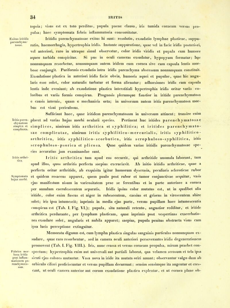 topsia; visus est ex toto peiditus, pupula paene clausa, iris tumida corneam versus pio- pulsa; haec symptomata febiis inflammatoria concomitatur. Exitus iiitidis Iiitidis parenchymatosae exitus hi sunt: resolutio, exsudatio lymphae plasticae, suppu- parenchyma- tosae. ratio, haemorrhag-ia, hypertropliia iridis. Instante suppuratione, quae vel in facie iridis posteriori, vel anterior!, raro in utraque simul observatur, color iridis viridis et pupula cum humore aqueo turbida conspicitur. Si pus in oculi cameras exsudatur, hypopyuni formatur; hoc nonnunquam resorbetur, nonnunquam autem iridem cum cornea sive cum Capsula lentis mor- bose conjungit. Puriformis exsudatio intra iridis parenchyma abscessum nonnunquam constituit. Exsudatione plastica in anteriori iridis facie obvia, humoris aquei et pupulae, quae hic angu- laris esse solet, color naturalis turbatur et forma alienatur; adhaesiones iridis cum Capsula lentis inde eveniunt; ab exsudatione plastica interstitiali liypertrophia iridis oritur variis co- loribus et variis formis conspicua. Prognosis plerumque faustior in iritide parenchymatosa e causis intei'nis, quam e mechanicis orta; in Universum autem iritis parenchymatosa mor- bus est visui periculosus. Sufficiant haec, quae iritidem parenchymatosam in Universum attinent; transire enim Irltisparen- placet ad varias hujus morbi ocularii species. Pertinent huc iritides parenchymatosae chyniatosa Simplex et simplices, nimirum iritis arthritica et syphilitica; et iritides p ar enchy mato- coinplicata. sae complicatae, nimirum iritis syphilitico-mercurialis, iritis syphilitico- arthritica, iritis sy phi 1 itico-scorbutica, iritis s crop huloso-syphilitica, iritis scrophuloso-psorica et plicosa, Quae quidem variae iritidis parenchymatosae spe- cies accuratius jam examinandae sunt, Iritisarthri- Iritis arthritica tum apud eos occurrit, qui arthritide anomala laborant, tum tica. apud illos, (|uos arthritis perfecta saepius excruciavit. Ab initio iritidis arthriticae, quae a perfecta oritur arthritide, ab exquisita igitur humorum dyscrasia, peculiaris scleroticae rubor Symptomata et quidem rosaceus apparet, quem paulo post rubor et tumor conjunctivae sequitur, vasis hujus inorbi. ejus manifestum nisum in varicositatem prae se ferentibus et in parte anteriore a cornea per annulum caerulescentem separatis. Iridis ipsius color mutatus est, ut in qualibet alia iritide, color enim fuscus et niger in rubescentem, caesius et griseus in virescentem abire solet; iris ipsa intumescit; inprimis in media ejus parte, versus pupillam haec intumescentia conspicua est (Tab. I. Fig. VI.); pupula, situ naturali retento, angustior redditur, et iritide arthritica perdurante, per lympham plasticam, quae inprimis post vespertinas exacerbatio- nes exsudare solet, angularis et nubila apparet; saepius, pupula penitus obstructa visus cum ipsa lucis perceptione extinguitur. Memoratu dignum est, cum lympha plastica singulas sanguinis particulas nonnunquam ex- sudare, quae raro resorbentur, sed in camera oculi anteriori perseverantes iridis degenerationem promovent (Tab. I. Fig. VIII.). Iris, nunc crassa et versus corneam propulsa, nürum praebet con- Fabrica mor- specfum; hypertrophia enim aut uni^ ersali aut partiali laborat, qua velamen serosum et tela ipsa bosa ir idis post inflam- sicuti ejus colores mutantur. Vasa nova in iride ita mutata oriri amant; observantur vulgo dum ab mationem pa- renchymato- orbiculo cillari proficiscuntur et versus pupillam decurrunt; sensim sensimque ita augentur et cres- sam. cunt, ut oculi camera anterior aut eorum exsudatione plastica expleatur, et ut cornea plane ob-