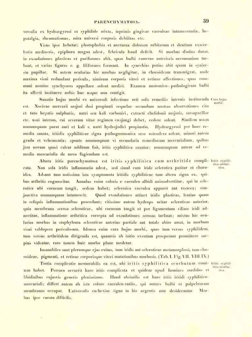 versalia ex liydraig'yrosi et Syphilide inixta, iiipiiir.is giiigivae caeruleae intuniescentia, he- patalgia, rhemiiatismus, mira univeisi corporis debiütas etc. Visus ipse liebetat; pliotopliobia et noclurna dolorem orbitarum et dentiiim exacer- batio mediocris, epiphora magna adest, febricula haud deficit. Si morbus diutius dural, in exsudationes plasiicas et puriformes abit, (piae bulbi camerae anterioris oeconomiam tur- bant, et varias figuras e. g;. filiformes formant. In synechias potius abit quam in synize- sin pupillae. Si autem ocularius liic morbus iiegligitur, in clioroideam transmigrat, utide maxinia visui redundant pericula, nimirum corporis vitrei et retinae affectiones, quas coni- muni nomine synchyseos appellare solent medici. Examen anatomico-pathologicum buU)! ita affecti instituere nobis huc usque non contigit. Sanatio hujus morbi ex universali infectione orti solis remediis internts instituenda Cma hnjus morbi. est. Nocivae mercurii majori dosi propinali sequelae secundum noslras observationes cito et tuto hepatis sulphuris, natri seu kali carbonici, extracti chelidonii majoris, sarsaparillae etc. usui inlerno, cui severum vitae regimen cojijungi debet, cedere solent. Similem usum nonnunquam parat auri et kali s, natri hydrojodici projjinatio. Hydrargyrosi j)er haec re- media sanata, iritidis syphiliticae signa pathognomonica sese ostendere solent, minori autem gradu et vehementia; sponte nonnunquam vi secundaria remediorum mercurialium, quibus jam novum quasi calcar additum fuit, Iritis syphilitica sanatur; nonnunquam autem ad re- media mercurialia de novo fugiendum est. Altera iritis parenchymatosa est Iritis syphilitica cum arthritide compli- Iritis syphili- tico-anliri- cata. Non sola iridis inflammatio adest, sed simul cum iride sclerotica patitur et choro- tica. idea. Adsunt tum notissima ista symptomata iritidis syphiliticae tum altera signa ea, qui- bus arthritis cognoscitur. Annulus enim coloris e caeruleo albidi animadvertitur, qui in scle- rotica ubi corneam tangit, sedem habet; sclerotica caerulea apparet aut rosacea; con- junctiva nonnunquam intumescit. Quod exsudationes attinet iridis plasticas, lentius <|uam in reliquis inflammationibus procedunt; citissime autem hydrops oritur scleroticae anterior, quia membrana serosa scleroticae, ubi corneam tangit et per ligamentum ciliare iridi ad- nectitur, inflammatione arthritica correpta ad exsudationes serosas inclinat; mivtus hic ocu- larius morbus in staphyloma scleroticae anterius partiale aut totale abire amat, in morbum visui valdopere periculosum. Idonea enim cura hujus morbi, quae tum versus syphilidem. tum versus arthritidem dirigenda est, quamvis ab initio eventum prosperum promittere sae- pius videatur, raro tamen huic morbo plane medetur. Insanabiles sunt plerumque ejus exitus, tum iridis aut scleroticae metamorphosi, tum cho- roideae, pigmenti, et retinae corporiscpie vitrei mutationibus morbosis. (Tab. I. Fig. V II. \ III. IX.) Tertia complicatio memorabilis ea est, ubi iritis syphilitica scorbutum conii- Iritis syphili- tico-scorbu- tem habet. Perraro occurrit liaec iritis complicata et quidem apud homines sordidos et tica. libidinibus cujusvis generis plenissimos. Haud absimilis est liaec iritis iritidi syphilitico- mercuriali; diflert autem ab ista colore caeruleo-rutilo, qui omnes bulbi et palpebrarum membranas occupat. Liiiversalis cachexiae signa in his aegrotis non desiderantur. Mor- bus ipse curatu difficilis.