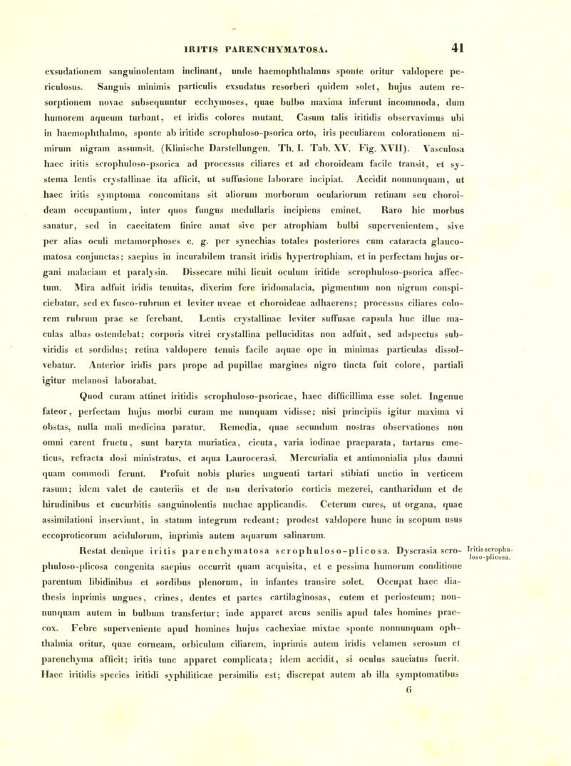 exsudationem sanguinolentam inclinant, unde haemophthalmus sponte oritur valdopere pe- riculosus. Sanguis minimis particulis exsudatus resorberi quidem solet, hujus auteni re- sorptionem novae subsequuntur ecchymoses, qiiae bulbo maxima inferunt incommoda, dum humorem aqueum turbant, et iridis colores mutant. Casum talis iritidis observavimus ubi in haemophthaimo, sponte ab iritide scropbuloso-psorica orto, iris peculiarem colorationem ni- mirum nigram assumsit. (Klinische Darstellungen. Th. I. Tab, XV. Fig'. XVII). Vasculosa haec iritis scrophuloso-psorica ad processus ciliares et ad choroideam facile transit, et sy- stema lentis crjstallinae ita aflicit, ut sufFusione laborare incipiat. Accidit nonnunquam, ut haec iritis symptoma roncomitans sit aliorum morborum oculariorum retinam seu choroi- deam occupantium, inter quos fungus medullaris incipiens eminet. Raro hic morbus sanatur, sed in caecitatem finire amat sive per atrophiam bulbi siipervenientem, sive per alias oculi metamorphoses e. g. per synechias totales posteriores cum Cataracta glauco- matosa conjunctas; saepius in incurabilem transit iridis hypertrophiam, et in perfectam hujus or- gani malaciam et paralysin. Dissecare mihi licuit oculum iritide scrophuloso-psorica affec- tum. Mira adfuit iridis tenuitas, dixerim fere iridomalacia, pigmentum non nigrum conspi- ciebatui, sed ex fusco-rubrum et leviter uveae et choroideae adhaerens; pi'ocessus ciliares colo- rem rubrum prae se ferebant. Lentis crystallinae leviter sufFusae Capsula huc illuc ma- culas albas ostendebat; corporis vitrei crystallina pelluciditas non adfuit, sed adspectus sub- viridis et sordidus; retina valdopere tenuis facile aquae ope in minimas particulas dissol- vebatur. Anterior iridis pars prope ad pupillae margines nigro tincta fuit colore, partiali igitur melanosi laborabat. Quod curam attinet iritidis scrophuloso-psoricae, haec difficillima esse solet. Ingenue fateor, perfectam hujus morbi curam me nunquam vidisse; nisi principiis igitur maxima vi obstas, nuUa mali medicina paratur. Remedia, tjuae secundum nostras observationes non omni carent fructu, sunt baryta muriatica, cicuta, varia iodinae praeparata, tartarus eme- ticus, refracta dosi ministratus, et aqua Laurocerasi. Mercurialia et antimonialia plus damni quam commodi ferunt. Profuit nobis pluries unguenti tartari stibiati unctio in verticem rasum; idem valet de cauteriis et de usu derivatorio corticis mezerei, cantharidum et de hirudinibus et cucurbitis sanguinolentis nuchae applicandis. Ceterum eures, ut Organa, quae assimilationi inserviunt, in statum integrum redeant; prodest valdopere hunc in scopum usus eecoproticorum acidulorum, inprimis autem aquarum salinarum. Restat denique iritis par enchymatosa scrophuloso-plico sa. Dyscrasia scro- Iritisscrophu- phuloso-plicosa congenita saepius occurrit quam acquisita, et e pessima humorum conditione parentum libidinibus et sordibus plenorum, in infantes transire solet. Occupat haec dia- thesis inprimis ungues, crines, dentes et partes cartilaginosas, cutem et periosteum; non- nunquam autem in bulbum transfertur; inde apparet arcus senilis apud tales homines prae- cox. Febre superveniente apud homines hujus cachexiae mixtae sponte nonnunquam Oph- thalmia oritur, quae corneam, orbiculum ciliarem, inprimis autem iridis velamen serosum et parenchyma afficit; iritis tunc apparet complicata; idem accidit, si oculus sauciatus fuerit. Haec iritidis species iritidi syphiliticae persimilis est; discrepat autem ab illa symptomatibus 6