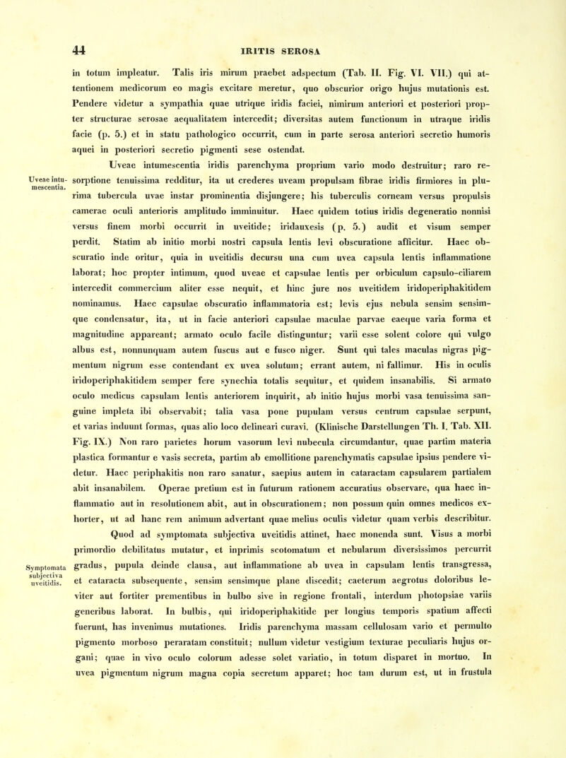 in totum impleatur. Talis iris mirum praebet adspectum (Tab. II. Fig. VI. VII.) qui at- tentionem medicorum eo magis excitare meretur, quo obscurior origo hujus mutationis est. Pendere -videtur a sympathia quae utrique iridis faciei, nimiruin anteriori et posteriori prop- ter structurae serosae aequalitatem intercedit; diversitas autem functionum in utraque iridis facie (p. 5.) et in statu pathologico occurrit, cum in parte serosa anteriori secretio humoris aquei in posteriori secretio pigmenti sese ostendat. Uveae intumescentia iridis parenchyma proprium vario modo destruitur; raro re- Uveaeintu- sorjitione tenuissima redditur, ita ut crederes uveam propulsam fibrae iridis firmiores in plu- mescentia. rima tubercula uvae instar prominentia disjungere; bis tuberculis corneam versus propulsis camerae oculi anterioris amplitudo imminuitur. Haec quidem totius iridis degeneratio nonnisi versus finem morbi occurrit in uveitide; iridauxesis (p. 5.) audit et visum semper perdit. Statim ab initio morbi nostri Capsula lentis levi obscuratione afficitur. Haec ob- scuratio inde oritur, quia in uveitidis decursu una cum uvea Capsula lentis inflammatione laborat; hoc propter intimum, quod uveae et capsulae lentis per orbiculum capsulo-ciliarem intercedit commercium aliter esse nequit, et hinc jure nos uveitidem iridoperiphakitidem nominamus. Haec capsulae obscuratio inflammatoria est; levis ejus nebula sensim sensim- que condensatur, ita, ut in facie anteriori capsulae maculae parvae eaeque varia forma et magnitudine appareant; armato oculo facile distinguntur; varii esse solent colore qui vulgo albus est, nonnunquam autem fuscus aut e fusco niger. Sunt qui tales maculas nigras pig- mentum nigrum esse contendant ex uvea solutum; errant autem, ni fallimur. His in oculis iridoperiphakitidem semper fere sjnechia totalis sequitur, et quidem insanabilis. Si armato oculo medicus capsulam lentis anteriorem inquirit, ab initio hujus morbi vasa tenuissima san- guine impleta ibi observabit; talia vasa pone pupulam versus centrum capsulae serpunt, et varias induunt formas, quas alio loco delineari curavi. (Klinische Darstellungen Th. I. Tab. XII. Fig. IX.) Non raro parietes horum vasorum levi nubecula circumdantur, quae partim materia plastica formantur e vasis secreta, partim ab emollitione parenchymatis capsulae ipsius pendere vi- detur. Haec periphakitis non raro sanatur, saepius autem in cataractam capsularem partialem abit insanabilem. Operae pretium est in futurum rationem accuratius observare, qua haec in- flammatio aut in resolutionem abit, aut in obscurationem; non possum quin omnes medicos ex- horter, ut ad hanc rem animum advertant quae melius oculis videtur quam verbis describitur. Quod ad symptomata subjectiva uveitidis attinet, haec monenda sunt. Visus a morbi primordio debilitatus mutatur, et inprimis scotomatum et nebularum diversissimos percurrit Symptomata giadus, pupula deinde clausa, aut inflammatione ab uvea in capsulam lentis transgressa, ^uveitidis? ^t Cataracta subsequente, sensim sensimque plane discedit; caeterum aegrotus doloribus le- viter aut fortiter prementibus in bulbo sive in regione frontali, interdum photopsiae variis generibus laborat. In bulbis, qui iridoperiphakitide per longius temporis spatium affecti fuerunt, has invenimus mutationes. Iridis parenchyma massam cellulosam vario et permulto pigmento morboso peraratam constituit; nulluni videtur vestigium texturae peculiaris hujus or- gani; quae in vivo oculo colorum adesse solet variatio, in totum disparet in mortuo. In uvea pigmentum nigrum magna copia secretum apparet; hoc tam durum est, ut in frustula