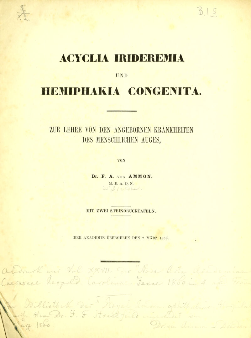 ACYCLIA IRIDEßEMIA UND HEMIPHARIA CONGENITA. Zm LEIffiE VON DEN ÄNGEBOMEN KRANKHEITEN DES MENSCHLICHEN AÜGES, VON Dr. F. A. VON AMMON. M. D. A. D. K MIT ZWEI STEINDRUCKTAFELN. DER AIvADEmE ÜBERGEBEN DEN 2. MÄRZ 1858.