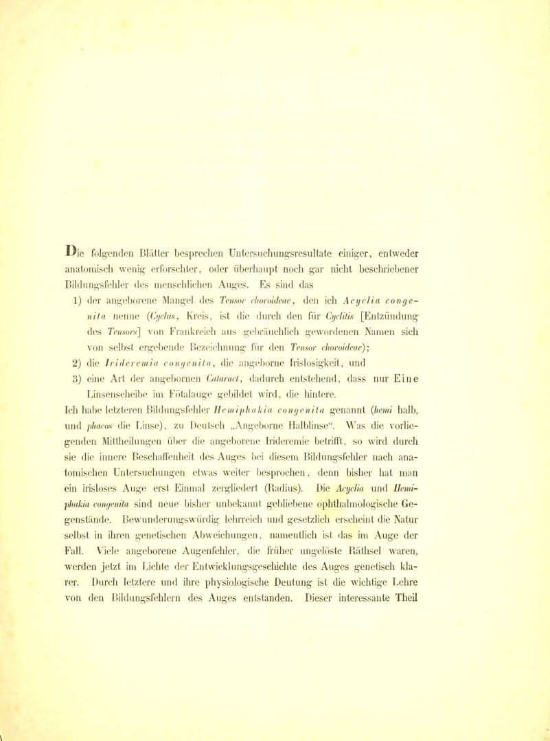 Die folg-enden Blätter besprechen Untersuehungsresiütate einiger, entweder anatomisch wenig- erforschter, oder überhaupt noch gar nicht beschriebener Bildung-sfehler des mcnschhchen Auges. Es sind das 1) der angeborene Mangel des Tensor chomideac, den ich Acyclia conge- nita nenne (Cyclus, Kreis, ist die durch den für Cyclitis [Entzündung des Tensors] von Frankreich aus gebräuchlich gewordenen Namen sich von selbst erg-ebende Bezeichnung- für den Tensor choroideae); 2) die Irideremia congenita, die angeborne h'islosigkeit, und 3) eine Art der angebornen Cataract, dadurch entstehend, dass nur Eine Linsenscheibe im Fötalaug-e gebildet wird, die liintere. Ich habe letzteren Bildungsfehler i/ewip/tfl/c/a congenita g-enannt (hemi halb, und phacos die Linse), zu Deutsch „Angeborne Halblinse. Was die vorhe- g-enden Mittheilung-en über die angeborene Irideremie betrifft, so wird durch sie die innere Beschaffenheit des Auges bei diesem Bildung-sfeliler nach ana- tomischen Untersuchung-en etwas weiter besprochen, denn bisher hat man ein irisloses Auge erst Einmal zerghedert (Radius). Die Acyclia und Ilemi- phakia congenita sind neue bisher unbekannt g-ebliebene ophthalmologische Ge- genstände. Bewunderungswürdig lehrreich und gesetzlich erscheint die Natur selbst in Uiren genetischen Abweichungen, namentlich ist das im Auge der Fall. Viele angeborene Augenfehler, die früher ungelöste Räthsel waren, werden jetzt im Lichte der Entwicklungsgescliichte des Auges genetisch kla- rer. Durch letztere und ihre physiologische Deutung ist die wichtige Lehre von den Bildungsfehlcrn des Auges entstanden. Dieser interessante Theil