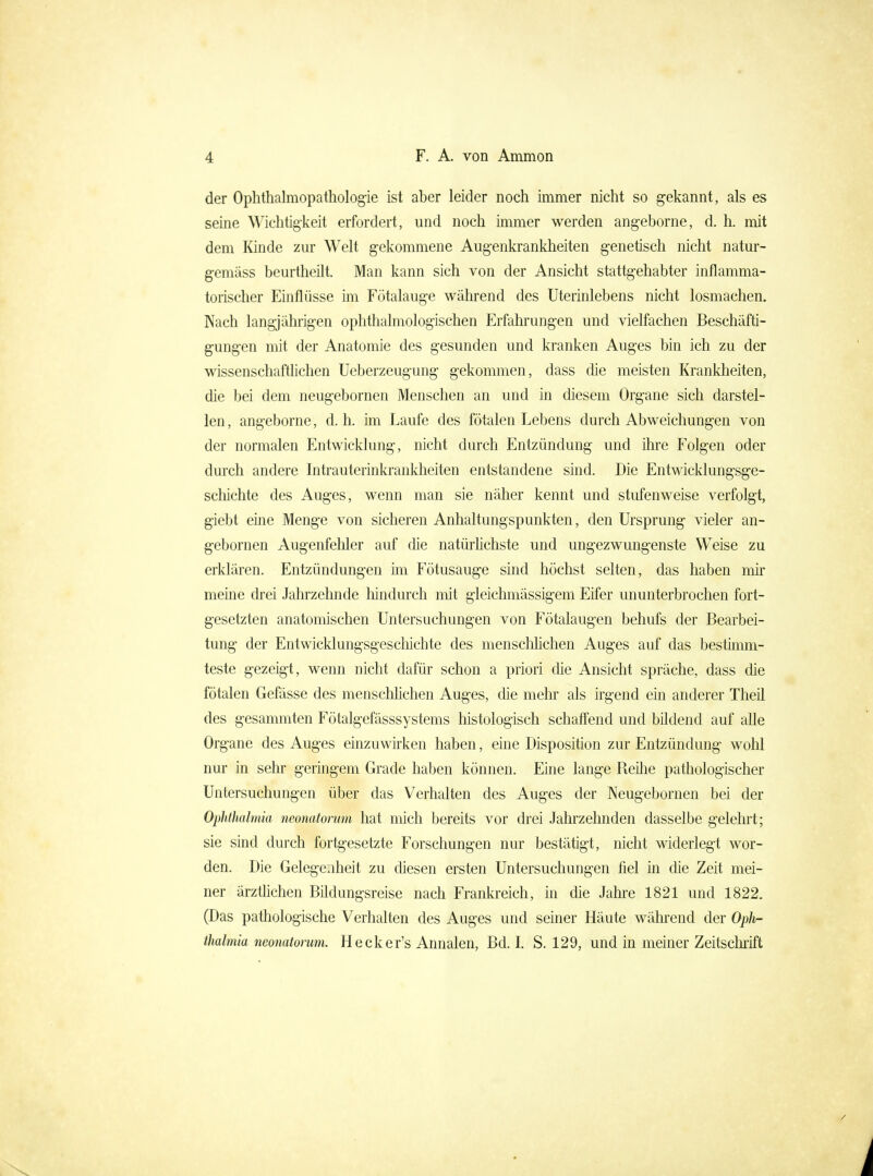 der Ophthalmopathologie ist aber leider noch immer nicht so gekannt, als es seine Wichtigkeit erfordert, und noch immer werden angeborne, d. h. mit dem lünde zur Welt gekommene Augenkrankheiten genetisch nicht natur- gemäss beurtheilt. Man kann sich von der Ansicht stattgehabter inflamma- torischer Einflüsse im Fötalauge während des üterinlebens nicht losmachen. Nach langjährigen ophthalmologischen Erfahrungen und vielfachen Beschäfti- gungen mit der Anatomie des gesunden und kranken Auges bin ich zu der wissenschafthchen Ueberzeugung gekommen, dass die meisten Krankheiten, die bei dem neugebornen Menschen an und in diesem Organe sich darstel- len, angeborne, d.h. im Laufe des fötalen Lebens durch Abweichungen von der normalen Entwicklung, nicht durch Entzündung und ihre Folgen oder durch andere Intrauterinkrankheiten entstandene sind. Die Entwicklungsge- scliichte des Auges, wenn man sie näher kennt und stufenweise verfolgt, giebt eine Menge von sicheren Anhaltungspunkten, den Ursprung vieler an- gebornen Augenfehler auf die natürhchste und ungezwungenste Weise zu erklären. Entzündungen im Fötusauge sind höchst selten, das haben mir meine drei Jahrzehnde hindurch mit gleichmässigem Eifer ununterbrochen fort- gesetzten anatomischen Untersuchungen von Fötalaugen behufs der Bearbei- tung der Entwicklungsgescliichte des menschhchen Auges auf das bestimm- teste gezeigt, wenn nicht dafür schon a priori die Ansicht spräche, dass die fötalen Gefässe des menschhchen Auges, die mehr als irgend ein anderer Theil des gesammten Fötalgefässsystems histologisch schaffend und bildend auf alle Organe des Auges einzuwirken haben, eine Disposition zur Entzündung wolil nur in sehr geringem Grade haben können. Eine lange Reilie pathologischer Untersuchungen über das Verhalten des Auges der Neugebornen bei der Ophthalmia neonatorum hat mich bereits vor drei Jahrzehnden dasselbe gelehrt; sie sind durch fortgesetzte Forschungen nur bestätigt, nicht widerlegt wor- den. Die Gelegejheit zu diesen ersten Untersuchungen fiel in die Zeit mei- ner ärzthchen Bildungsreise nach Frankreich, in die Jahre 1821 und 1822. (Das pathologische Verhalten des Auges und seiner Häute wähi'end der OpJir- thalmia neonatorum. Hecker's Annalen, Bd. I. S. 129, und in meiner Zeitsclu'ift